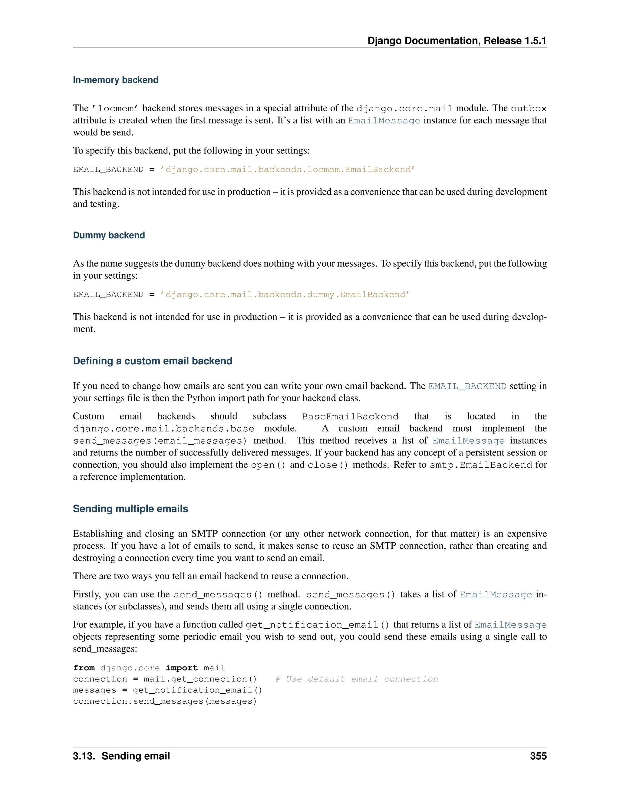 Django Documentation, Release 1.5.1 
In-memory backend 
The ’locmem’ backend stores messages in a special attribute of the django.core.mail module. The outbox 
attribute is created when the first message is sent. It’s a list with an EmailMessage instance for each message that 
would be send. 
To specify this backend, put the following in your settings: 
EMAIL_BACKEND = ’django.core.mail.backends.locmem.EmailBackend’ 
This backend is not intended for use in production – it is provided as a convenience that can be used during development 
and testing. 
Dummy backend 
As the name suggests the dummy backend does nothing with your messages. To specify this backend, put the following 
in your settings: 
EMAIL_BACKEND = ’django.core.mail.backends.dummy.EmailBackend’ 
This backend is not intended for use in production – it is provided as a convenience that can be used during develop-ment. 
Defining a custom email backend 
If you need to change how emails are sent you can write your own email backend. The EMAIL_BACKEND setting in 
your settings file is then the Python import path for your backend class. 
Custom email backends should subclass BaseEmailBackend that is located in the 
django.core.mail.backends.base module. A custom email backend must implement the 
send_messages(email_messages) method. This method receives a list of EmailMessage instances 
and returns the number of successfully delivered messages. If your backend has any concept of a persistent session or 
connection, you should also implement the open() and close() methods. Refer to smtp.EmailBackend for 
a reference implementation. 
Sending multiple emails 
Establishing and closing an SMTP connection (or any other network connection, for that matter) is an expensive 
process. If you have a lot of emails to send, it makes sense to reuse an SMTP connection, rather than creating and 
destroying a connection every time you want to send an email. 
There are two ways you tell an email backend to reuse a connection. 
Firstly, you can use the send_messages() method. send_messages() takes a list of EmailMessage in-stances 
(or subclasses), and sends them all using a single connection. 
For example, if you have a function called get_notification_email() that returns a list of EmailMessage 
objects representing some periodic email you wish to send out, you could send these emails using a single call to 
send_messages: 
from django.core import mail 
connection = mail.get_connection() # Use default email connection 
messages = get_notification_email() 
connection.send_messages(messages) 
3.13. Sending email 355 
 