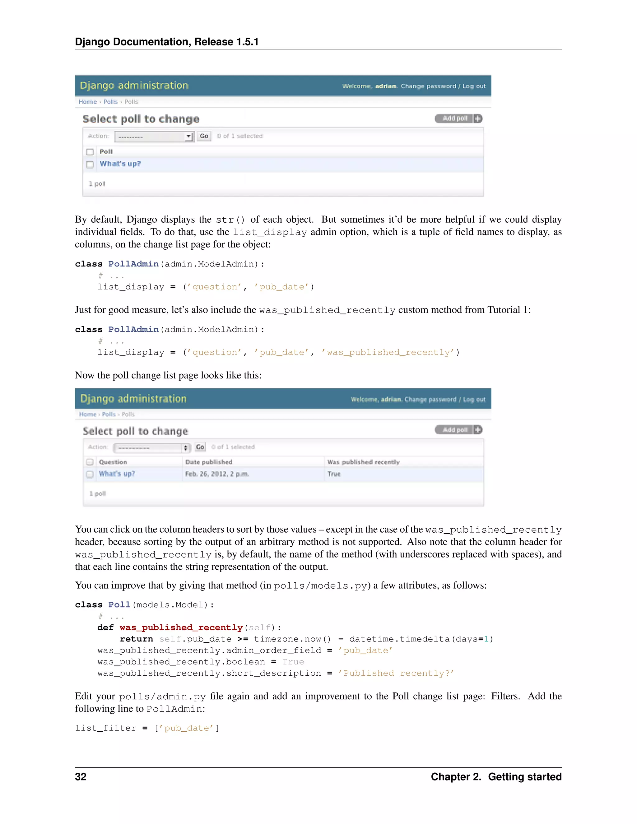 Django Documentation, Release 1.5.1 
By default, Django displays the str() of each object. But sometimes it’d be more helpful if we could display 
individual fields. To do that, use the list_display admin option, which is a tuple of field names to display, as 
columns, on the change list page for the object: 
class PollAdmin(admin.ModelAdmin): 
# ... 
list_display = (’question’, ’pub_date’) 
Just for good measure, let’s also include the was_published_recently custom method from Tutorial 1: 
class PollAdmin(admin.ModelAdmin): 
# ... 
list_display = (’question’, ’pub_date’, ’was_published_recently’) 
Now the poll change list page looks like this: 
You can click on the column headers to sort by those values – except in the case of the was_published_recently 
header, because sorting by the output of an arbitrary method is not supported. Also note that the column header for 
was_published_recently is, by default, the name of the method (with underscores replaced with spaces), and 
that each line contains the string representation of the output. 
You can improve that by giving that method (in polls/models.py) a few attributes, as follows: 
class Poll(models.Model): 
# ... 
def was_published_recently(self): 
return self.pub_date >= timezone.now() - datetime.timedelta(days=1) 
was_published_recently.admin_order_field = ’pub_date’ 
was_published_recently.boolean = True 
was_published_recently.short_description = ’Published recently?’ 
Edit your polls/admin.py file again and add an improvement to the Poll change list page: Filters. Add the 
following line to PollAdmin: 
list_filter = [’pub_date’] 
32 Chapter 2. Getting started 
 