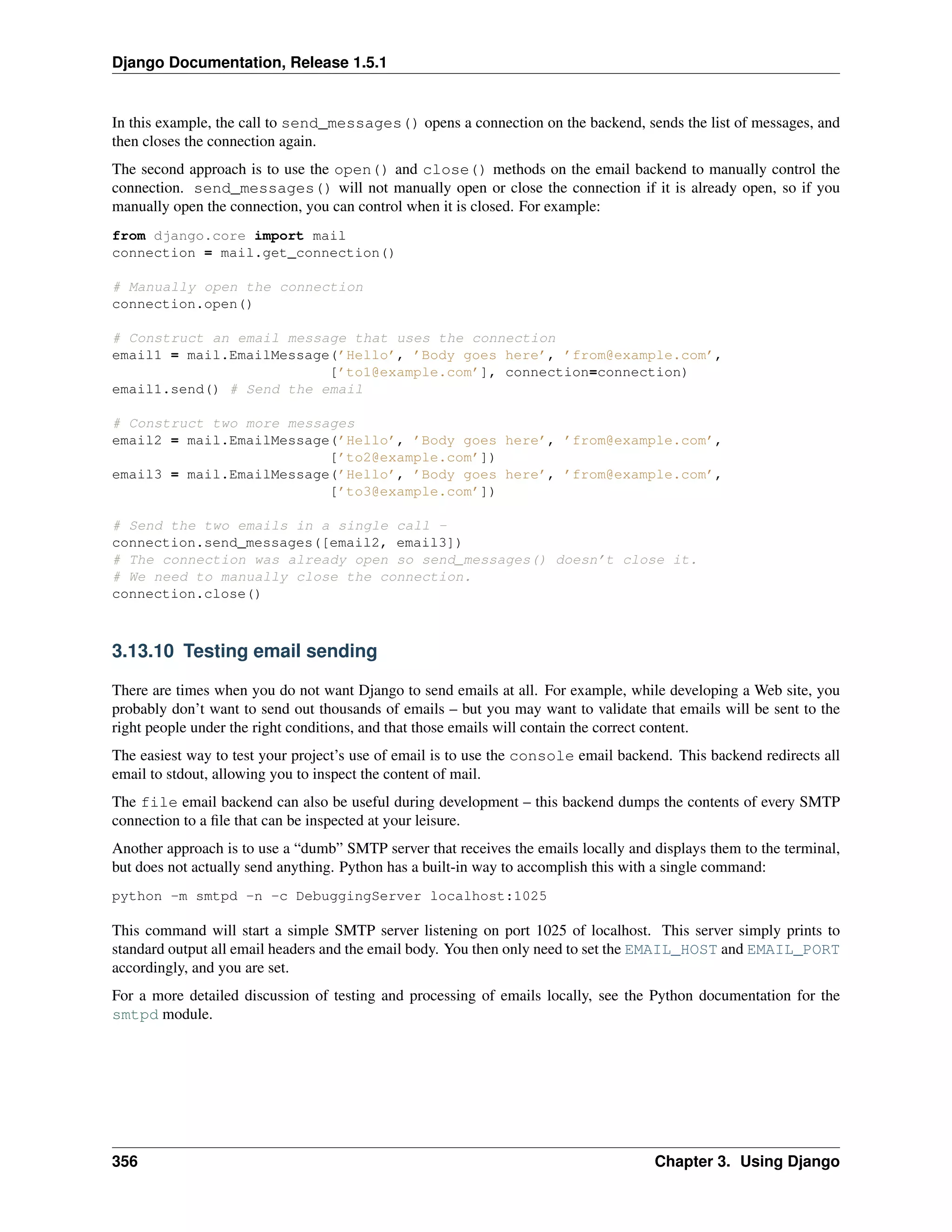 Django Documentation, Release 1.5.1 
In this example, the call to send_messages() opens a connection on the backend, sends the list of messages, and 
then closes the connection again. 
The second approach is to use the open() and close() methods on the email backend to manually control the 
connection. send_messages() will not manually open or close the connection if it is already open, so if you 
manually open the connection, you can control when it is closed. For example: 
from django.core import mail 
connection = mail.get_connection() 
# Manually open the connection 
connection.open() 
# Construct an email message that uses the connection 
email1 = mail.EmailMessage(’Hello’, ’Body goes here’, ’from@example.com’, 
[’to1@example.com’], connection=connection) 
email1.send() # Send the email 
# Construct two more messages 
email2 = mail.EmailMessage(’Hello’, ’Body goes here’, ’from@example.com’, 
[’to2@example.com’]) 
email3 = mail.EmailMessage(’Hello’, ’Body goes here’, ’from@example.com’, 
[’to3@example.com’]) 
# Send the two emails in a single call - 
connection.send_messages([email2, email3]) 
# The connection was already open so send_messages() doesn’t close it. 
# We need to manually close the connection. 
connection.close() 
3.13.10 Testing email sending 
There are times when you do not want Django to send emails at all. For example, while developing a Web site, you 
probably don’t want to send out thousands of emails – but you may want to validate that emails will be sent to the 
right people under the right conditions, and that those emails will contain the correct content. 
The easiest way to test your project’s use of email is to use the console email backend. This backend redirects all 
email to stdout, allowing you to inspect the content of mail. 
The file email backend can also be useful during development – this backend dumps the contents of every SMTP 
connection to a file that can be inspected at your leisure. 
Another approach is to use a “dumb” SMTP server that receives the emails locally and displays them to the terminal, 
but does not actually send anything. Python has a built-in way to accomplish this with a single command: 
python -m smtpd -n -c DebuggingServer localhost:1025 
This command will start a simple SMTP server listening on port 1025 of localhost. This server simply prints to 
standard output all email headers and the email body. You then only need to set the EMAIL_HOST and EMAIL_PORT 
accordingly, and you are set. 
For a more detailed discussion of testing and processing of emails locally, see the Python documentation for the 
smtpd module. 
356 Chapter 3. Using Django 
 