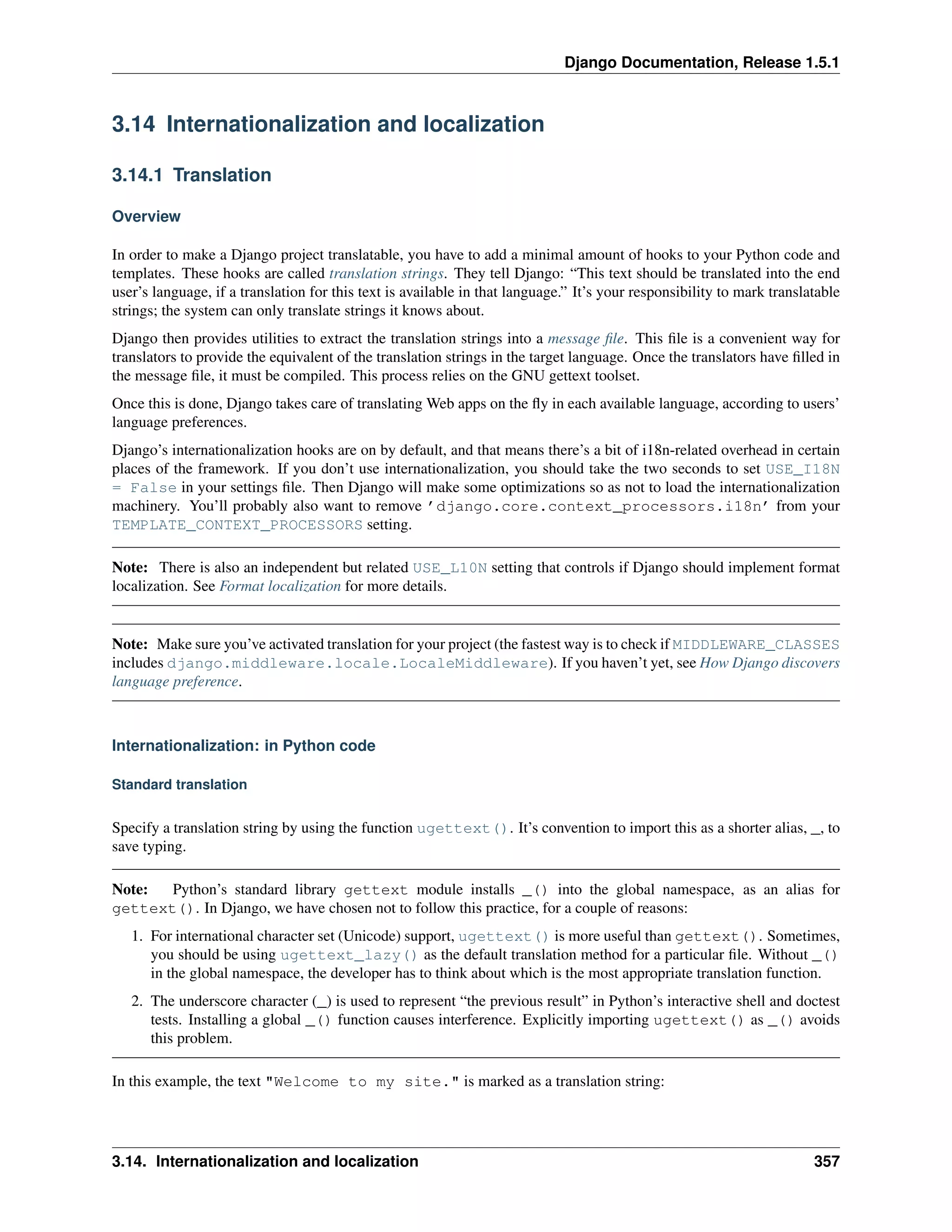 Django Documentation, Release 1.5.1 
3.14 Internationalization and localization 
3.14.1 Translation 
Overview 
In order to make a Django project translatable, you have to add a minimal amount of hooks to your Python code and 
templates. These hooks are called translation strings. They tell Django: “This text should be translated into the end 
user’s language, if a translation for this text is available in that language.” It’s your responsibility to mark translatable 
strings; the system can only translate strings it knows about. 
Django then provides utilities to extract the translation strings into a message file. This file is a convenient way for 
translators to provide the equivalent of the translation strings in the target language. Once the translators have filled in 
the message file, it must be compiled. This process relies on the GNU gettext toolset. 
Once this is done, Django takes care of translating Web apps on the fly in each available language, according to users’ 
language preferences. 
Django’s internationalization hooks are on by default, and that means there’s a bit of i18n-related overhead in certain 
places of the framework. If you don’t use internationalization, you should take the two seconds to set USE_I18N 
= False in your settings file. Then Django will make some optimizations so as not to load the internationalization 
machinery. You’ll probably also want to remove ’django.core.context_processors.i18n’ from your 
TEMPLATE_CONTEXT_PROCESSORS setting. 
Note: There is also an independent but related USE_L10N setting that controls if Django should implement format 
localization. See Format localization for more details. 
Note: Make sure you’ve activated translation for your project (the fastest way is to check if MIDDLEWARE_CLASSES 
includes django.middleware.locale.LocaleMiddleware). If you haven’t yet, see How Django discovers 
language preference. 
Internationalization: in Python code 
Standard translation 
Specify a translation string by using the function ugettext(). It’s convention to import this as a shorter alias, _, to 
save typing. 
Note: Python’s standard library gettext module installs _() into the global namespace, as an alias for 
gettext(). In Django, we have chosen not to follow this practice, for a couple of reasons: 
1. For international character set (Unicode) support, ugettext() is more useful than gettext(). Sometimes, 
you should be using ugettext_lazy() as the default translation method for a particular file. Without _() 
in the global namespace, the developer has to think about which is the most appropriate translation function. 
2. The underscore character (_) is used to represent “the previous result” in Python’s interactive shell and doctest 
tests. Installing a global _() function causes interference. Explicitly importing ugettext() as _() avoids 
this problem. 
In this example, the text "Welcome to my site." is marked as a translation string: 
3.14. Internationalization and localization 357 
 