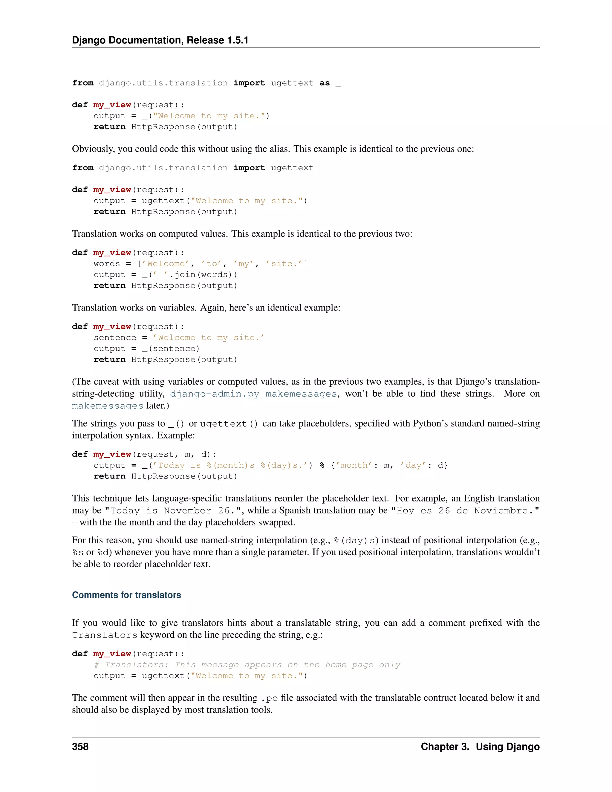Django Documentation, Release 1.5.1 
from django.utils.translation import ugettext as _ 
def my_view(request): 
output = _("Welcome to my site.") 
return HttpResponse(output) 
Obviously, you could code this without using the alias. This example is identical to the previous one: 
from django.utils.translation import ugettext 
def my_view(request): 
output = ugettext("Welcome to my site.") 
return HttpResponse(output) 
Translation works on computed values. This example is identical to the previous two: 
def my_view(request): 
words = [’Welcome’, ’to’, ’my’, ’site.’] 
output = _(’ ’.join(words)) 
return HttpResponse(output) 
Translation works on variables. Again, here’s an identical example: 
def my_view(request): 
sentence = ’Welcome to my site.’ 
output = _(sentence) 
return HttpResponse(output) 
(The caveat with using variables or computed values, as in the previous two examples, is that Django’s translation-string- 
detecting utility, django-admin.py makemessages, won’t be able to find these strings. More on 
makemessages later.) 
The strings you pass to _() or ugettext() can take placeholders, specified with Python’s standard named-string 
interpolation syntax. Example: 
def my_view(request, m, d): 
output = _(’Today is %(month)s %(day)s.’) % {’month’: m, ’day’: d} 
return HttpResponse(output) 
This technique lets language-specific translations reorder the placeholder text. For example, an English translation 
may be "Today is November 26.", while a Spanish translation may be "Hoy es 26 de Noviembre." 
– with the the month and the day placeholders swapped. 
For this reason, you should use named-string interpolation (e.g., %(day)s) instead of positional interpolation (e.g., 
%s or %d) whenever you have more than a single parameter. If you used positional interpolation, translations wouldn’t 
be able to reorder placeholder text. 
Comments for translators 
If you would like to give translators hints about a translatable string, you can add a comment prefixed with the 
Translators keyword on the line preceding the string, e.g.: 
def my_view(request): 
# Translators: This message appears on the home page only 
output = ugettext("Welcome to my site.") 
The comment will then appear in the resulting .po file associated with the translatable contruct located below it and 
should also be displayed by most translation tools. 
358 Chapter 3. Using Django 
 