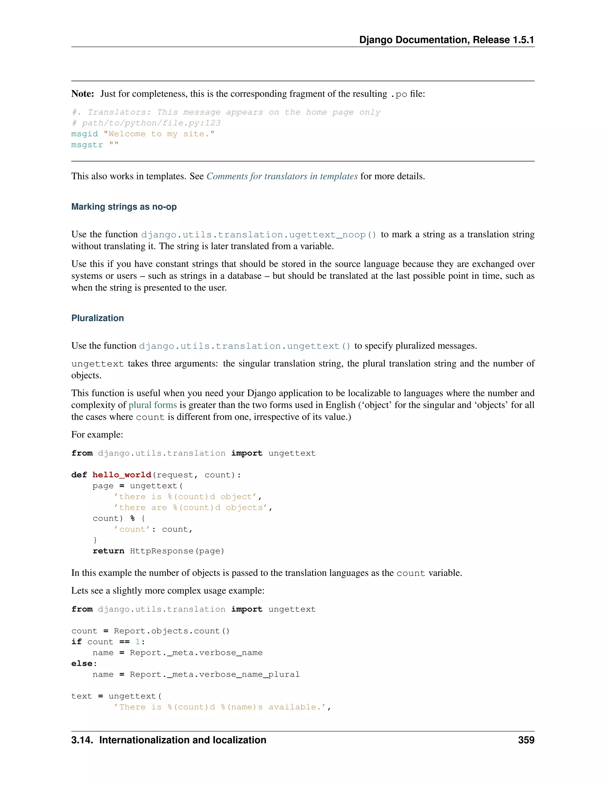 Django Documentation, Release 1.5.1 
Note: Just for completeness, this is the corresponding fragment of the resulting .po file: 
#. Translators: This message appears on the home page only 
# path/to/python/file.py:123 
msgid "Welcome to my site." 
msgstr "" 
This also works in templates. See Comments for translators in templates for more details. 
Marking strings as no-op 
Use the function django.utils.translation.ugettext_noop() to mark a string as a translation string 
without translating it. The string is later translated from a variable. 
Use this if you have constant strings that should be stored in the source language because they are exchanged over 
systems or users – such as strings in a database – but should be translated at the last possible point in time, such as 
when the string is presented to the user. 
Pluralization 
Use the function django.utils.translation.ungettext() to specify pluralized messages. 
ungettext takes three arguments: the singular translation string, the plural translation string and the number of 
objects. 
This function is useful when you need your Django application to be localizable to languages where the number and 
complexity of plural forms is greater than the two forms used in English (‘object’ for the singular and ‘objects’ for all 
the cases where count is different from one, irrespective of its value.) 
For example: 
from django.utils.translation import ungettext 
def hello_world(request, count): 
page = ungettext( 
’there is %(count)d object’, 
’there are %(count)d objects’, 
count) % { 
’count’: count, 
} 
return HttpResponse(page) 
In this example the number of objects is passed to the translation languages as the count variable. 
Lets see a slightly more complex usage example: 
from django.utils.translation import ungettext 
count = Report.objects.count() 
if count == 1: 
name = Report._meta.verbose_name 
else: 
name = Report._meta.verbose_name_plural 
text = ungettext( 
’There is %(count)d %(name)s available.’, 
3.14. Internationalization and localization 359 
 