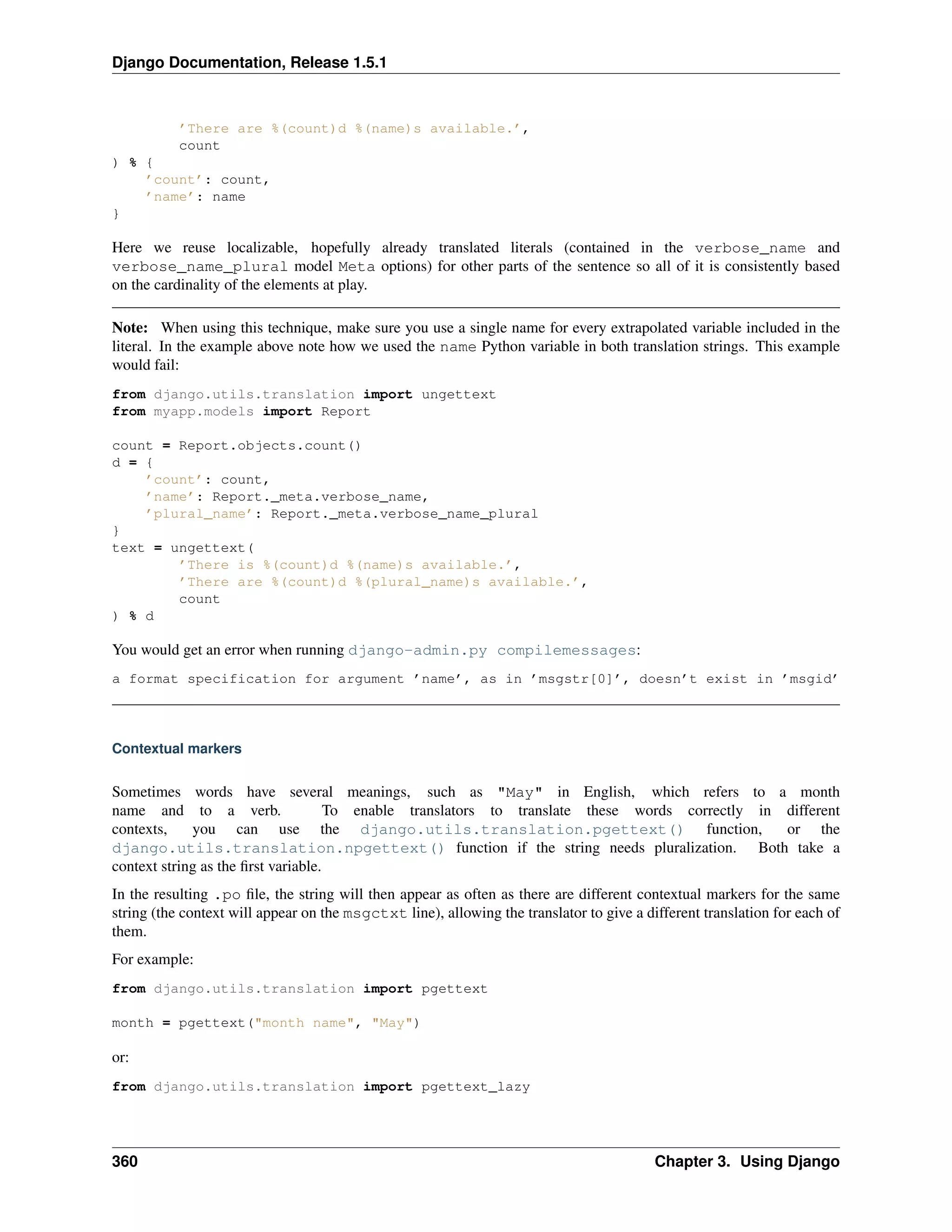 Django Documentation, Release 1.5.1 
’There are %(count)d %(name)s available.’, 
count 
) % { 
’count’: count, 
’name’: name 
} 
Here we reuse localizable, hopefully already translated literals (contained in the verbose_name and 
verbose_name_plural model Meta options) for other parts of the sentence so all of it is consistently based 
on the cardinality of the elements at play. 
Note: When using this technique, make sure you use a single name for every extrapolated variable included in the 
literal. In the example above note how we used the name Python variable in both translation strings. This example 
would fail: 
from django.utils.translation import ungettext 
from myapp.models import Report 
count = Report.objects.count() 
d = { 
’count’: count, 
’name’: Report._meta.verbose_name, 
’plural_name’: Report._meta.verbose_name_plural 
} 
text = ungettext( 
’There is %(count)d %(name)s available.’, 
’There are %(count)d %(plural_name)s available.’, 
count 
) % d 
You would get an error when running django-admin.py compilemessages: 
a format specification for argument ’name’, as in ’msgstr[0]’, doesn’t exist in ’msgid’ 
Contextual markers 
Sometimes words have several meanings, such as "May" in English, which refers to a month 
name and to a verb. To enable translators to translate these words correctly in different 
contexts, you can use the django.utils.translation.pgettext() function, or the 
django.utils.translation.npgettext() function if the string needs pluralization. Both take a 
context string as the first variable. 
In the resulting .po file, the string will then appear as often as there are different contextual markers for the same 
string (the context will appear on the msgctxt line), allowing the translator to give a different translation for each of 
them. 
For example: 
from django.utils.translation import pgettext 
month = pgettext("month name", "May") 
or: 
from django.utils.translation import pgettext_lazy 
360 Chapter 3. Using Django 
 