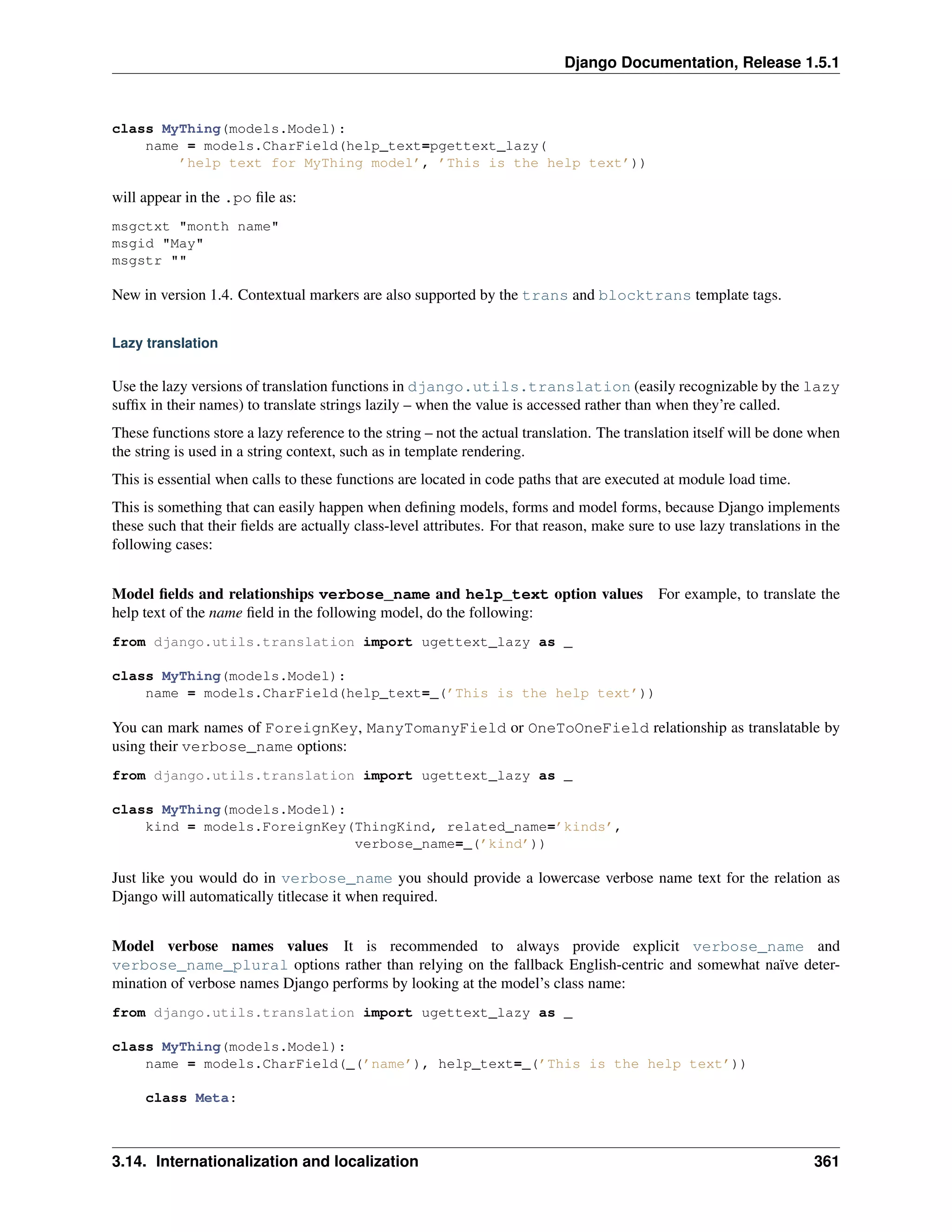Django Documentation, Release 1.5.1 
class MyThing(models.Model): 
name = models.CharField(help_text=pgettext_lazy( 
’help text for MyThing model’, ’This is the help text’)) 
will appear in the .po file as: 
msgctxt "month name" 
msgid "May" 
msgstr "" 
New in version 1.4. Contextual markers are also supported by the trans and blocktrans template tags. 
Lazy translation 
Use the lazy versions of translation functions in django.utils.translation (easily recognizable by the lazy 
suffix in their names) to translate strings lazily – when the value is accessed rather than when they’re called. 
These functions store a lazy reference to the string – not the actual translation. The translation itself will be done when 
the string is used in a string context, such as in template rendering. 
This is essential when calls to these functions are located in code paths that are executed at module load time. 
This is something that can easily happen when defining models, forms and model forms, because Django implements 
these such that their fields are actually class-level attributes. For that reason, make sure to use lazy translations in the 
following cases: 
Model fields and relationships verbose_name and help_text option values For example, to translate the 
help text of the name field in the following model, do the following: 
from django.utils.translation import ugettext_lazy as _ 
class MyThing(models.Model): 
name = models.CharField(help_text=_(’This is the help text’)) 
You can mark names of ForeignKey, ManyTomanyField or OneToOneField relationship as translatable by 
using their verbose_name options: 
from django.utils.translation import ugettext_lazy as _ 
class MyThing(models.Model): 
kind = models.ForeignKey(ThingKind, related_name=’kinds’, 
verbose_name=_(’kind’)) 
Just like you would do in verbose_name you should provide a lowercase verbose name text for the relation as 
Django will automatically titlecase it when required. 
Model verbose names values It is recommended to always provide explicit verbose_name and 
verbose_name_plural options rather than relying on the fallback English-centric and somewhat naïve deter-mination 
of verbose names Django performs by looking at the model’s class name: 
from django.utils.translation import ugettext_lazy as _ 
class MyThing(models.Model): 
name = models.CharField(_(’name’), help_text=_(’This is the help text’)) 
class Meta: 
3.14. Internationalization and localization 361 
 