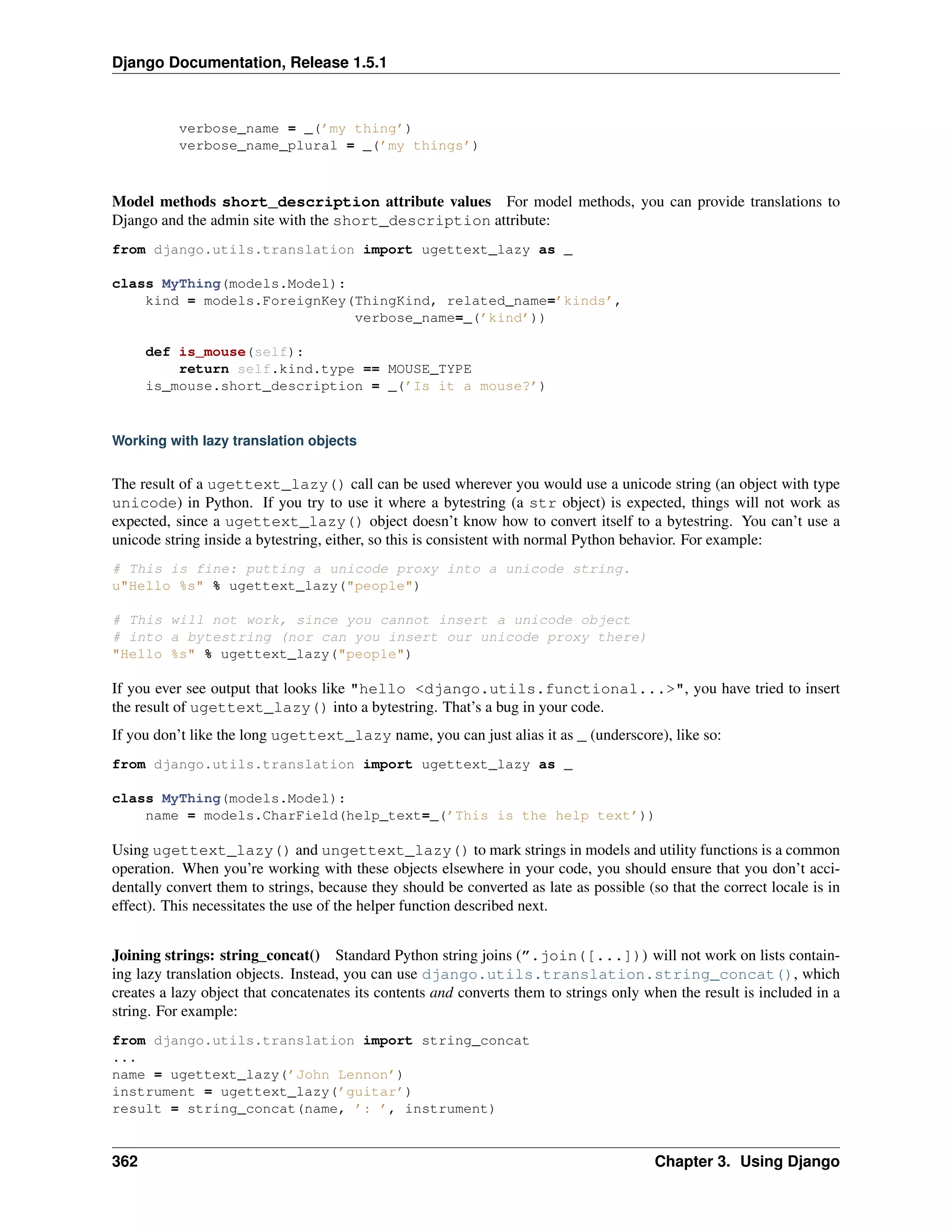 Django Documentation, Release 1.5.1 
verbose_name = _(’my thing’) 
verbose_name_plural = _(’my things’) 
Model methods short_description attribute values For model methods, you can provide translations to 
Django and the admin site with the short_description attribute: 
from django.utils.translation import ugettext_lazy as _ 
class MyThing(models.Model): 
kind = models.ForeignKey(ThingKind, related_name=’kinds’, 
verbose_name=_(’kind’)) 
def is_mouse(self): 
return self.kind.type == MOUSE_TYPE 
is_mouse.short_description = _(’Is it a mouse?’) 
Working with lazy translation objects 
The result of a ugettext_lazy() call can be used wherever you would use a unicode string (an object with type 
unicode) in Python. If you try to use it where a bytestring (a str object) is expected, things will not work as 
expected, since a ugettext_lazy() object doesn’t know how to convert itself to a bytestring. You can’t use a 
unicode string inside a bytestring, either, so this is consistent with normal Python behavior. For example: 
# This is fine: putting a unicode proxy into a unicode string. 
u"Hello %s" % ugettext_lazy("people") 
# This will not work, since you cannot insert a unicode object 
# into a bytestring (nor can you insert our unicode proxy there) 
"Hello %s" % ugettext_lazy("people") 
If you ever see output that looks like "hello <django.utils.functional...>", you have tried to insert 
the result of ugettext_lazy() into a bytestring. That’s a bug in your code. 
If you don’t like the long ugettext_lazy name, you can just alias it as _ (underscore), like so: 
from django.utils.translation import ugettext_lazy as _ 
class MyThing(models.Model): 
name = models.CharField(help_text=_(’This is the help text’)) 
Using ugettext_lazy() and ungettext_lazy() to mark strings in models and utility functions is a common 
operation. When you’re working with these objects elsewhere in your code, you should ensure that you don’t acci-dentally 
convert them to strings, because they should be converted as late as possible (so that the correct locale is in 
effect). This necessitates the use of the helper function described next. 
Joining strings: string_concat() Standard Python string joins (”.join([...])) will not work on lists contain-ing 
lazy translation objects. Instead, you can use django.utils.translation.string_concat(), which 
creates a lazy object that concatenates its contents and converts them to strings only when the result is included in a 
string. For example: 
from django.utils.translation import string_concat 
... 
name = ugettext_lazy(’John Lennon’) 
instrument = ugettext_lazy(’guitar’) 
result = string_concat(name, ’: ’, instrument) 
362 Chapter 3. Using Django 
 