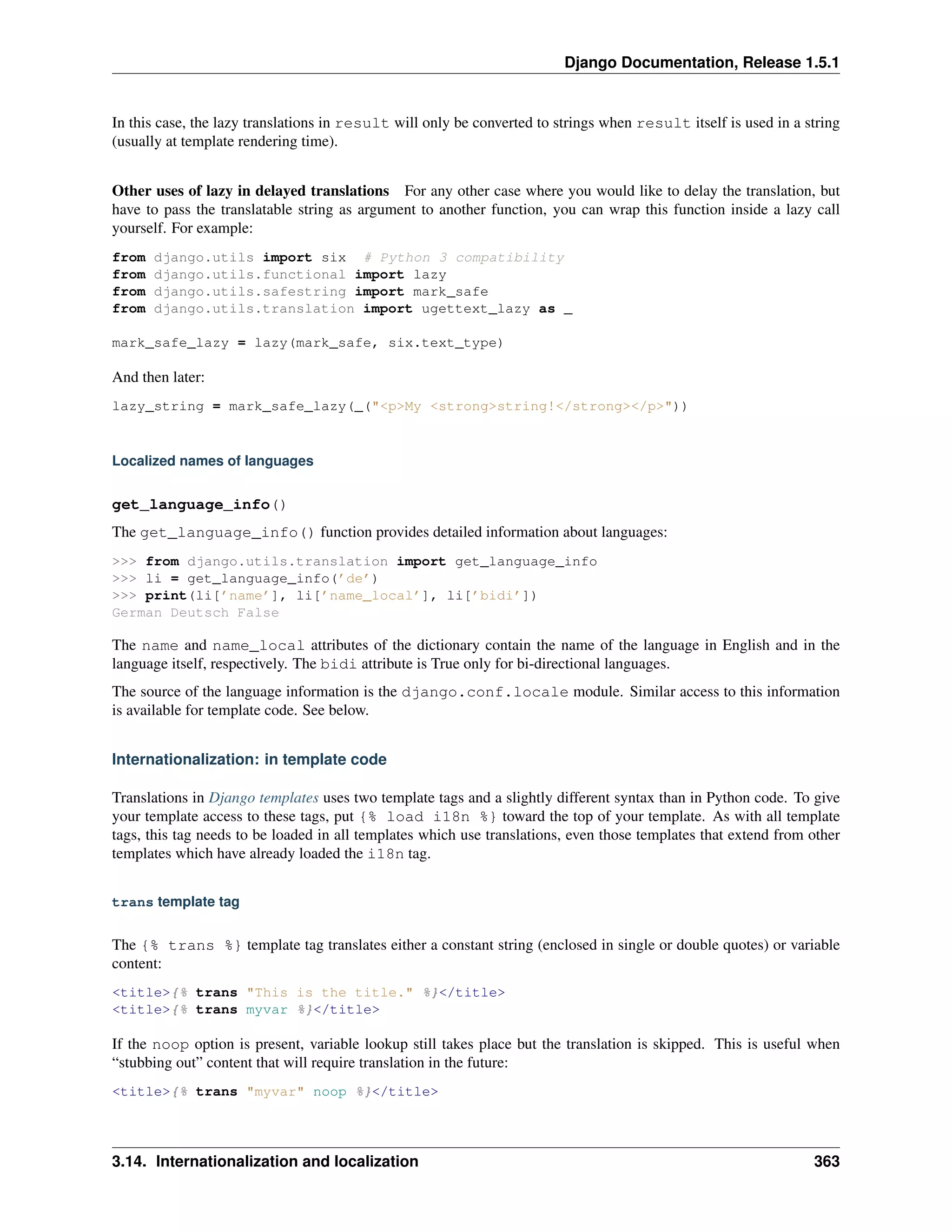 Django Documentation, Release 1.5.1 
In this case, the lazy translations in result will only be converted to strings when result itself is used in a string 
(usually at template rendering time). 
Other uses of lazy in delayed translations For any other case where you would like to delay the translation, but 
have to pass the translatable string as argument to another function, you can wrap this function inside a lazy call 
yourself. For example: 
from django.utils import six # Python 3 compatibility 
from django.utils.functional import lazy 
from django.utils.safestring import mark_safe 
from django.utils.translation import ugettext_lazy as _ 
mark_safe_lazy = lazy(mark_safe, six.text_type) 
And then later: 
lazy_string = mark_safe_lazy(_("<p>My <strong>string!</strong></p>")) 
Localized names of languages 
get_language_info() 
The get_language_info() function provides detailed information about languages: 
>>> from django.utils.translation import get_language_info 
>>> li = get_language_info(’de’) 
>>> print(li[’name’], li[’name_local’], li[’bidi’]) 
German Deutsch False 
The name and name_local attributes of the dictionary contain the name of the language in English and in the 
language itself, respectively. The bidi attribute is True only for bi-directional languages. 
The source of the language information is the django.conf.locale module. Similar access to this information 
is available for template code. See below. 
Internationalization: in template code 
Translations in Django templates uses two template tags and a slightly different syntax than in Python code. To give 
your template access to these tags, put {% load i18n %} toward the top of your template. As with all template 
tags, this tag needs to be loaded in all templates which use translations, even those templates that extend from other 
templates which have already loaded the i18n tag. 
trans template tag 
The {% trans %} template tag translates either a constant string (enclosed in single or double quotes) or variable 
content: 
<title>{% trans "This is the title." %}</title> 
<title>{% trans myvar %}</title> 
If the noop option is present, variable lookup still takes place but the translation is skipped. This is useful when 
“stubbing out” content that will require translation in the future: 
<title>{% trans "myvar" noop %}</title> 
3.14. Internationalization and localization 363 
 