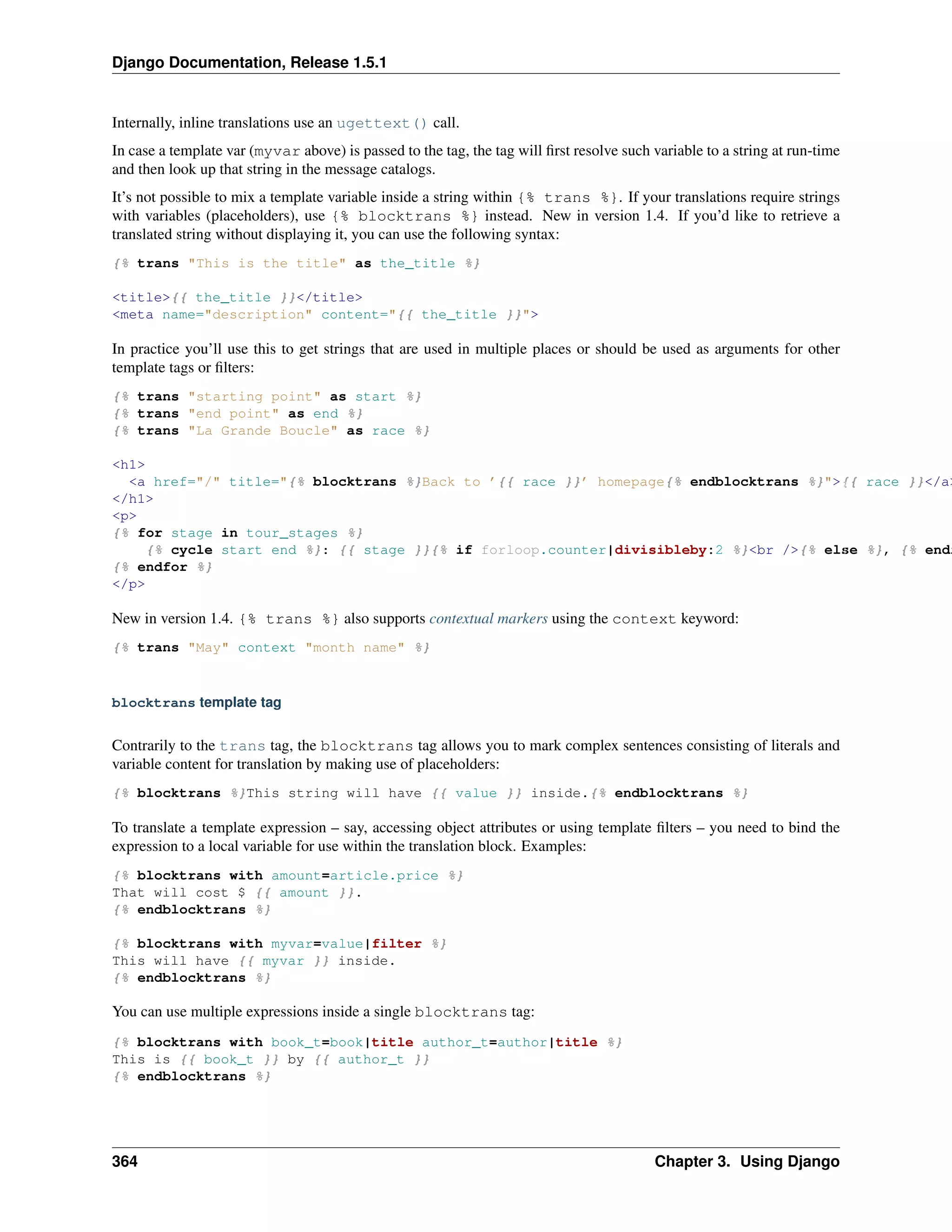 Django Documentation, Release 1.5.1 
Internally, inline translations use an ugettext() call. 
In case a template var (myvar above) is passed to the tag, the tag will first resolve such variable to a string at run-time 
and then look up that string in the message catalogs. 
It’s not possible to mix a template variable inside a string within {% trans %}. If your translations require strings 
with variables (placeholders), use {% blocktrans %} instead. New in version 1.4. If you’d like to retrieve a 
translated string without displaying it, you can use the following syntax: 
{% trans "This is the title" as the_title %} 
<title>{{ the_title }}</title> 
<meta name="description" content="{{ the_title }}"> 
In practice you’ll use this to get strings that are used in multiple places or should be used as arguments for other 
template tags or filters: 
{% trans "starting point" as start %} 
{% trans "end point" as end %} 
{% trans "La Grande Boucle" as race %} 
<h1> 
<a href="/" title="{% blocktrans %}Back to ’{{ race }}’ homepage{% endblocktrans %}">{{ race }}</a> 
</h1> 
<p> 
{% for stage in tour_stages %} 
{% cycle start end %}: {{ stage }}{% if forloop.counter|divisibleby:2 %}<br />{% else %}, {% endif {% endfor %} 
</p> 
New in version 1.4. {% trans %} also supports contextual markers using the context keyword: 
{% trans "May" context "month name" %} 
blocktrans template tag 
Contrarily to the trans tag, the blocktrans tag allows you to mark complex sentences consisting of literals and 
variable content for translation by making use of placeholders: 
{% blocktrans %}This string will have {{ value }} inside.{% endblocktrans %} 
To translate a template expression – say, accessing object attributes or using template filters – you need to bind the 
expression to a local variable for use within the translation block. Examples: 
{% blocktrans with amount=article.price %} 
That will cost $ {{ amount }}. 
{% endblocktrans %} 
{% blocktrans with myvar=value|filter %} 
This will have {{ myvar }} inside. 
{% endblocktrans %} 
You can use multiple expressions inside a single blocktrans tag: 
{% blocktrans with book_t=book|title author_t=author|title %} 
This is {{ book_t }} by {{ author_t }} 
{% endblocktrans %} 
364 Chapter 3. Using Django 
 