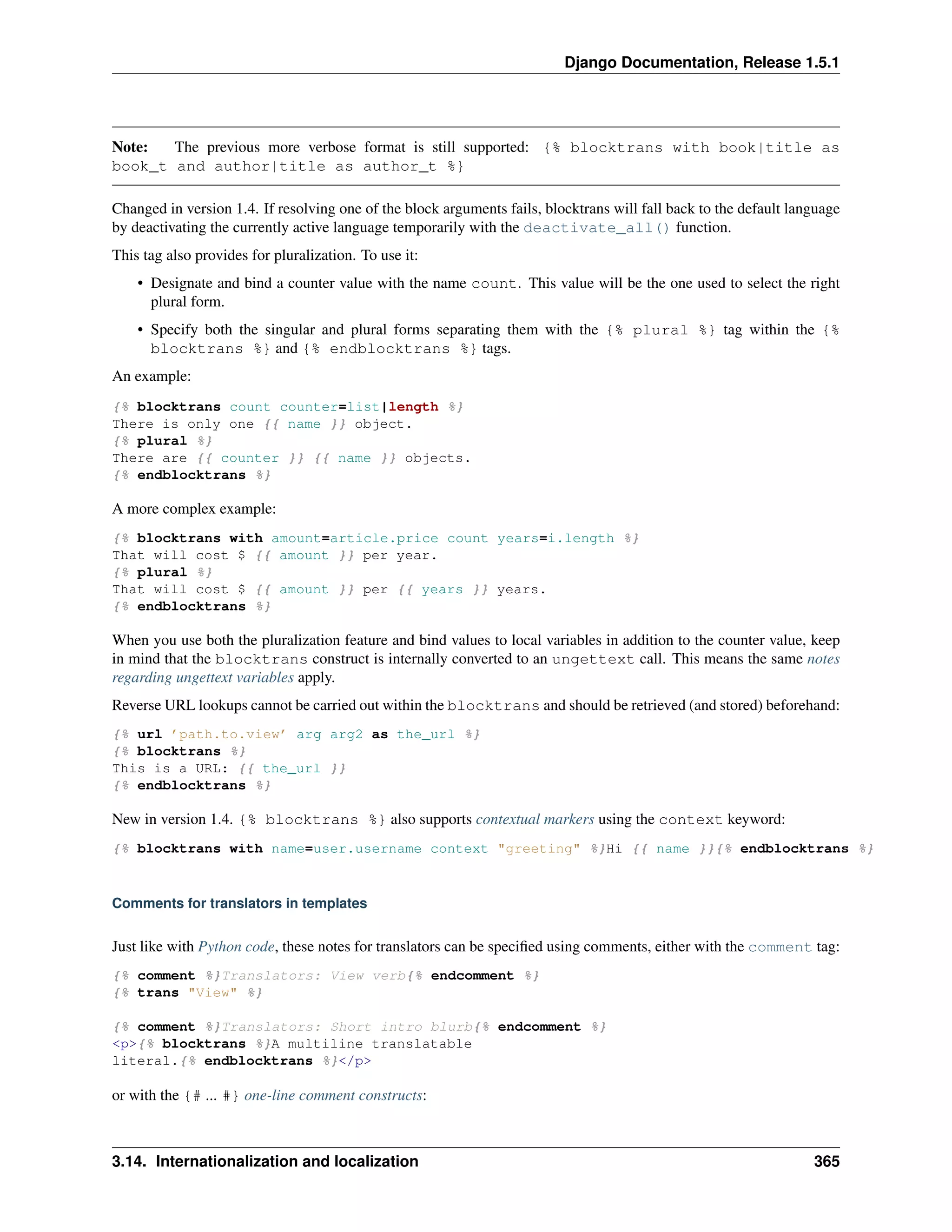 Django Documentation, Release 1.5.1 
Note: The previous more verbose format is still supported: {% blocktrans with book|title as 
book_t and author|title as author_t %} 
Changed in version 1.4. If resolving one of the block arguments fails, blocktrans will fall back to the default language 
by deactivating the currently active language temporarily with the deactivate_all() function. 
This tag also provides for pluralization. To use it: 
• Designate and bind a counter value with the name count. This value will be the one used to select the right 
plural form. 
• Specify both the singular and plural forms separating them with the {% plural %} tag within the {% 
blocktrans %} and {% endblocktrans %} tags. 
An example: 
{% blocktrans count counter=list|length %} 
There is only one {{ name }} object. 
{% plural %} 
There are {{ counter }} {{ name }} objects. 
{% endblocktrans %} 
A more complex example: 
{% blocktrans with amount=article.price count years=i.length %} 
That will cost $ {{ amount }} per year. 
{% plural %} 
That will cost $ {{ amount }} per {{ years }} years. 
{% endblocktrans %} 
When you use both the pluralization feature and bind values to local variables in addition to the counter value, keep 
in mind that the blocktrans construct is internally converted to an ungettext call. This means the same notes 
regarding ungettext variables apply. 
Reverse URL lookups cannot be carried out within the blocktrans and should be retrieved (and stored) beforehand: 
{% url ’path.to.view’ arg arg2 as the_url %} 
{% blocktrans %} 
This is a URL: {{ the_url }} 
{% endblocktrans %} 
New in version 1.4. {% blocktrans %} also supports contextual markers using the context keyword: 
{% blocktrans with name=user.username context "greeting" %}Hi {{ name }}{% endblocktrans %} 
Comments for translators in templates 
Just like with Python code, these notes for translators can be specified using comments, either with the comment tag: 
{% comment %}Translators: View verb{% endcomment %} 
{% trans "View" %} 
{% comment %}Translators: Short intro blurb{% endcomment %} 
<p>{% blocktrans %}A multiline translatable 
literal.{% endblocktrans %}</p> 
or with the {# ... #} one-line comment constructs: 
3.14. Internationalization and localization 365 
 