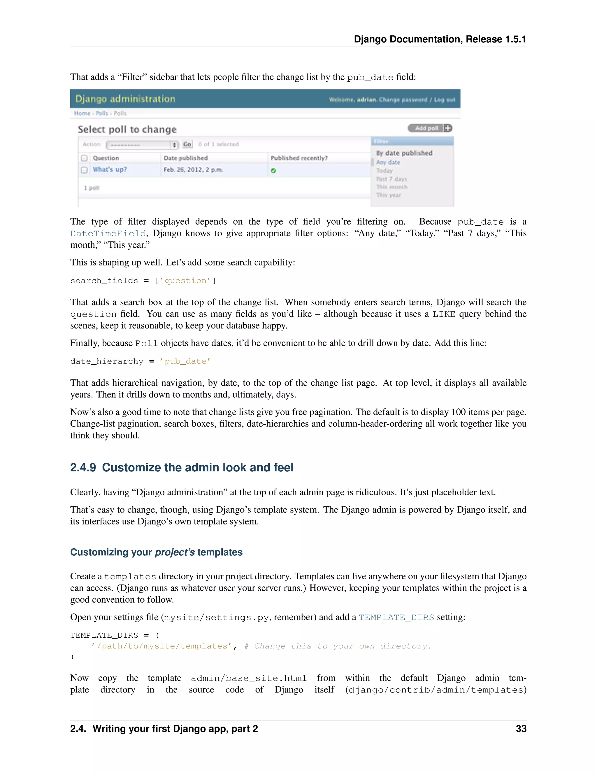 Django Documentation, Release 1.5.1 
That adds a “Filter” sidebar that lets people filter the change list by the pub_date field: 
The type of filter displayed depends on the type of field you’re filtering on. Because pub_date is a 
DateTimeField, Django knows to give appropriate filter options: “Any date,” “Today,” “Past 7 days,” “This 
month,” “This year.” 
This is shaping up well. Let’s add some search capability: 
search_fields = [’question’] 
That adds a search box at the top of the change list. When somebody enters search terms, Django will search the 
question field. You can use as many fields as you’d like – although because it uses a LIKE query behind the 
scenes, keep it reasonable, to keep your database happy. 
Finally, because Poll objects have dates, it’d be convenient to be able to drill down by date. Add this line: 
date_hierarchy = ’pub_date’ 
That adds hierarchical navigation, by date, to the top of the change list page. At top level, it displays all available 
years. Then it drills down to months and, ultimately, days. 
Now’s also a good time to note that change lists give you free pagination. The default is to display 100 items per page. 
Change-list pagination, search boxes, filters, date-hierarchies and column-header-ordering all work together like you 
think they should. 
2.4.9 Customize the admin look and feel 
Clearly, having “Django administration” at the top of each admin page is ridiculous. It’s just placeholder text. 
That’s easy to change, though, using Django’s template system. The Django admin is powered by Django itself, and 
its interfaces use Django’s own template system. 
Customizing your project’s templates 
Create a templates directory in your project directory. Templates can live anywhere on your filesystem that Django 
can access. (Django runs as whatever user your server runs.) However, keeping your templates within the project is a 
good convention to follow. 
Open your settings file (mysite/settings.py, remember) and add a TEMPLATE_DIRS setting: 
TEMPLATE_DIRS = ( 
’/path/to/mysite/templates’, # Change this to your own directory. 
) 
Now copy the template admin/base_site.html from within the default Django admin tem-plate 
directory in the source code of Django itself (django/contrib/admin/templates) 
2.4. Writing your first Django app, part 2 33 
 