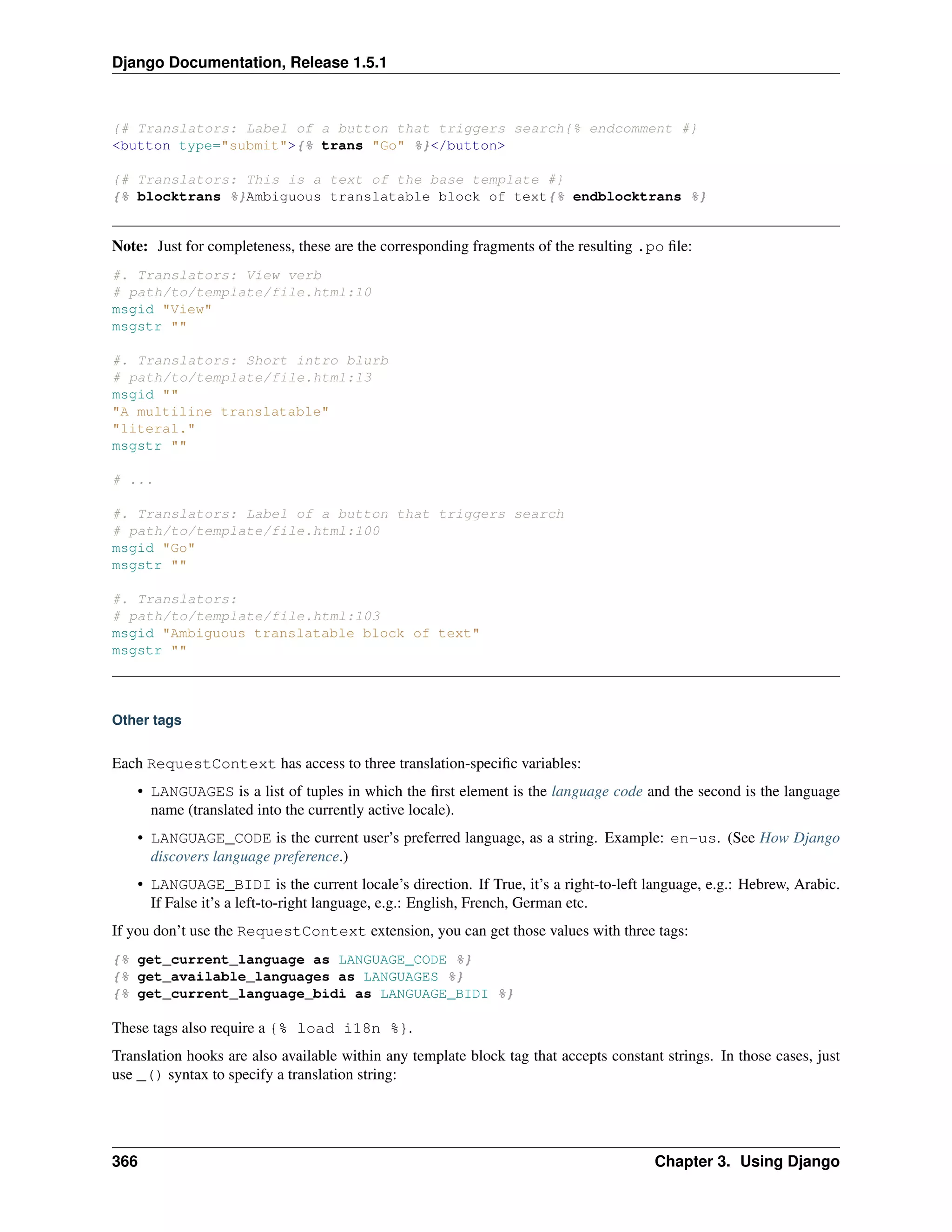 Django Documentation, Release 1.5.1 
{# Translators: Label of a button that triggers search{% endcomment #} 
<button type="submit">{% trans "Go" %}</button> 
{# Translators: This is a text of the base template #} 
{% blocktrans %}Ambiguous translatable block of text{% endblocktrans %} 
Note: Just for completeness, these are the corresponding fragments of the resulting .po file: 
#. Translators: View verb 
# path/to/template/file.html:10 
msgid "View" 
msgstr "" 
#. Translators: Short intro blurb 
# path/to/template/file.html:13 
msgid "" 
"A multiline translatable" 
"literal." 
msgstr "" 
# ... 
#. Translators: Label of a button that triggers search 
# path/to/template/file.html:100 
msgid "Go" 
msgstr "" 
#. Translators: 
# path/to/template/file.html:103 
msgid "Ambiguous translatable block of text" 
msgstr "" 
Other tags 
Each RequestContext has access to three translation-specific variables: 
• LANGUAGES is a list of tuples in which the first element is the language code and the second is the language 
name (translated into the currently active locale). 
• LANGUAGE_CODE is the current user’s preferred language, as a string. Example: en-us. (See How Django 
discovers language preference.) 
• LANGUAGE_BIDI is the current locale’s direction. If True, it’s a right-to-left language, e.g.: Hebrew, Arabic. 
If False it’s a left-to-right language, e.g.: English, French, German etc. 
If you don’t use the RequestContext extension, you can get those values with three tags: 
{% get_current_language as LANGUAGE_CODE %} 
{% get_available_languages as LANGUAGES %} 
{% get_current_language_bidi as LANGUAGE_BIDI %} 
These tags also require a {% load i18n %}. 
Translation hooks are also available within any template block tag that accepts constant strings. In those cases, just 
use _() syntax to specify a translation string: 
366 Chapter 3. Using Django 
 