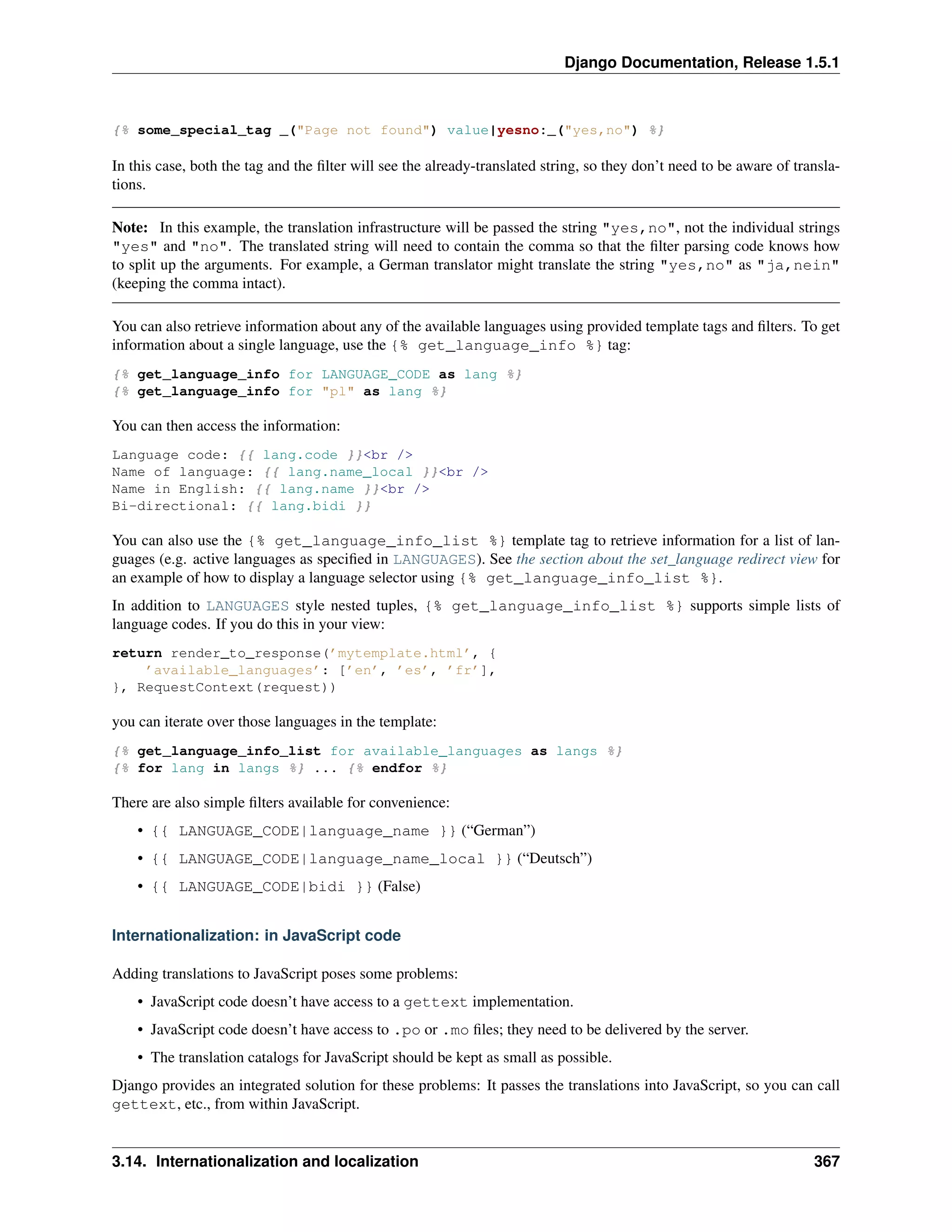 Django Documentation, Release 1.5.1 
{% some_special_tag _("Page not found") value|yesno:_("yes,no") %} 
In this case, both the tag and the filter will see the already-translated string, so they don’t need to be aware of transla-tions. 
Note: In this example, the translation infrastructure will be passed the string "yes,no", not the individual strings 
"yes" and "no". The translated string will need to contain the comma so that the filter parsing code knows how 
to split up the arguments. For example, a German translator might translate the string "yes,no" as "ja,nein" 
(keeping the comma intact). 
You can also retrieve information about any of the available languages using provided template tags and filters. To get 
information about a single language, use the {% get_language_info %} tag: 
{% get_language_info for LANGUAGE_CODE as lang %} 
{% get_language_info for "pl" as lang %} 
You can then access the information: 
Language code: {{ lang.code }}<br /> 
Name of language: {{ lang.name_local }}<br /> 
Name in English: {{ lang.name }}<br /> 
Bi-directional: {{ lang.bidi }} 
You can also use the {% get_language_info_list %} template tag to retrieve information for a list of lan-guages 
(e.g. active languages as specified in LANGUAGES). See the section about the set_language redirect view for 
an example of how to display a language selector using {% get_language_info_list %}. 
In addition to LANGUAGES style nested tuples, {% get_language_info_list %} supports simple lists of 
language codes. If you do this in your view: 
return render_to_response(’mytemplate.html’, { 
’available_languages’: [’en’, ’es’, ’fr’], 
}, RequestContext(request)) 
you can iterate over those languages in the template: 
{% get_language_info_list for available_languages as langs %} 
{% for lang in langs %} ... {% endfor %} 
There are also simple filters available for convenience: 
• {{ LANGUAGE_CODE|language_name }} (“German”) 
• {{ LANGUAGE_CODE|language_name_local }} (“Deutsch”) 
• {{ LANGUAGE_CODE|bidi }} (False) 
Internationalization: in JavaScript code 
Adding translations to JavaScript poses some problems: 
• JavaScript code doesn’t have access to a gettext implementation. 
• JavaScript code doesn’t have access to .po or .mo files; they need to be delivered by the server. 
• The translation catalogs for JavaScript should be kept as small as possible. 
Django provides an integrated solution for these problems: It passes the translations into JavaScript, so you can call 
gettext, etc., from within JavaScript. 
3.14. Internationalization and localization 367 
 