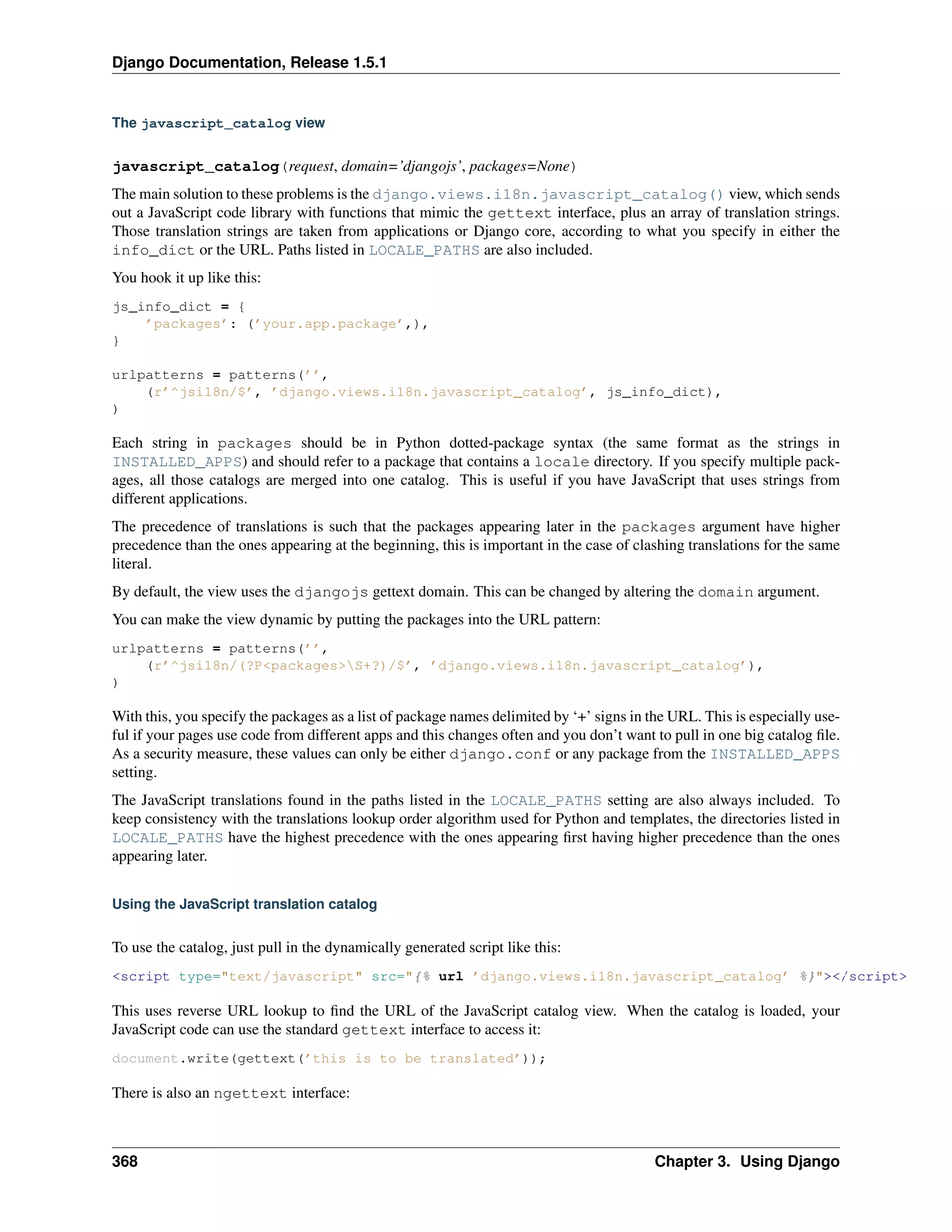Django Documentation, Release 1.5.1 
The javascript_catalog view 
javascript_catalog(request, domain=’djangojs’, packages=None) 
The main solution to these problems is the django.views.i18n.javascript_catalog() view, which sends 
out a JavaScript code library with functions that mimic the gettext interface, plus an array of translation strings. 
Those translation strings are taken from applications or Django core, according to what you specify in either the 
info_dict or the URL. Paths listed in LOCALE_PATHS are also included. 
You hook it up like this: 
js_info_dict = { 
’packages’: (’your.app.package’,), 
} 
urlpatterns = patterns(’’, 
(r’^jsi18n/$’, ’django.views.i18n.javascript_catalog’, js_info_dict), 
) 
Each string in packages should be in Python dotted-package syntax (the same format as the strings in 
INSTALLED_APPS) and should refer to a package that contains a locale directory. If you specify multiple pack-ages, 
all those catalogs are merged into one catalog. This is useful if you have JavaScript that uses strings from 
different applications. 
The precedence of translations is such that the packages appearing later in the packages argument have higher 
precedence than the ones appearing at the beginning, this is important in the case of clashing translations for the same 
literal. 
By default, the view uses the djangojs gettext domain. This can be changed by altering the domain argument. 
You can make the view dynamic by putting the packages into the URL pattern: 
urlpatterns = patterns(’’, 
(r’^jsi18n/(?P<packages>S+?)/$’, ’django.views.i18n.javascript_catalog’), 
) 
With this, you specify the packages as a list of package names delimited by ‘+’ signs in the URL. This is especially use-ful 
if your pages use code from different apps and this changes often and you don’t want to pull in one big catalog file. 
As a security measure, these values can only be either django.conf or any package from the INSTALLED_APPS 
setting. 
The JavaScript translations found in the paths listed in the LOCALE_PATHS setting are also always included. To 
keep consistency with the translations lookup order algorithm used for Python and templates, the directories listed in 
LOCALE_PATHS have the highest precedence with the ones appearing first having higher precedence than the ones 
appearing later. 
Using the JavaScript translation catalog 
To use the catalog, just pull in the dynamically generated script like this: 
<script type="text/javascript" src="{% url ’django.views.i18n.javascript_catalog’ %}"></script> 
This uses reverse URL lookup to find the URL of the JavaScript catalog view. When the catalog is loaded, your 
JavaScript code can use the standard gettext interface to access it: 
document.write(gettext(’this is to be translated’)); 
There is also an ngettext interface: 
368 Chapter 3. Using Django 
 