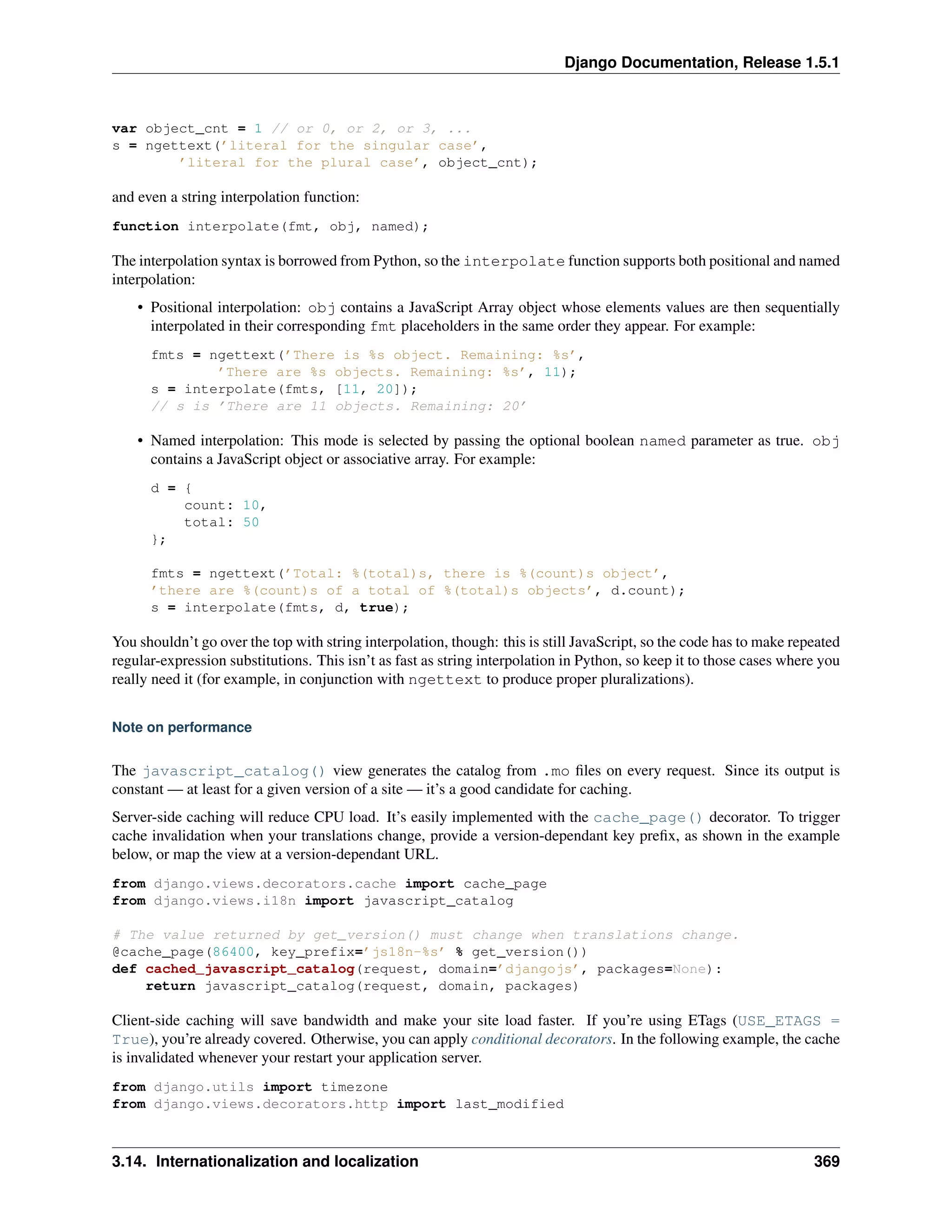 Django Documentation, Release 1.5.1 
var object_cnt = 1 // or 0, or 2, or 3, ... 
s = ngettext(’literal for the singular case’, 
’literal for the plural case’, object_cnt); 
and even a string interpolation function: 
function interpolate(fmt, obj, named); 
The interpolation syntax is borrowed from Python, so the interpolate function supports both positional and named 
interpolation: 
• Positional interpolation: obj contains a JavaScript Array object whose elements values are then sequentially 
interpolated in their corresponding fmt placeholders in the same order they appear. For example: 
fmts = ngettext(’There is %s object. Remaining: %s’, 
’There are %s objects. Remaining: %s’, 11); 
s = interpolate(fmts, [11, 20]); 
// s is ’There are 11 objects. Remaining: 20’ 
• Named interpolation: This mode is selected by passing the optional boolean named parameter as true. obj 
contains a JavaScript object or associative array. For example: 
d = { 
count: 10, 
total: 50 
}; 
fmts = ngettext(’Total: %(total)s, there is %(count)s object’, 
’there are %(count)s of a total of %(total)s objects’, d.count); 
s = interpolate(fmts, d, true); 
You shouldn’t go over the top with string interpolation, though: this is still JavaScript, so the code has to make repeated 
regular-expression substitutions. This isn’t as fast as string interpolation in Python, so keep it to those cases where you 
really need it (for example, in conjunction with ngettext to produce proper pluralizations). 
Note on performance 
The javascript_catalog() view generates the catalog from .mo files on every request. Since its output is 
constant— at least for a given version of a site— it’s a good candidate for caching. 
Server-side caching will reduce CPU load. It’s easily implemented with the cache_page() decorator. To trigger 
cache invalidation when your translations change, provide a version-dependant key prefix, as shown in the example 
below, or map the view at a version-dependant URL. 
from django.views.decorators.cache import cache_page 
from django.views.i18n import javascript_catalog 
# The value returned by get_version() must change when translations change. 
@cache_page(86400, key_prefix=’js18n-%s’ % get_version()) 
def cached_javascript_catalog(request, domain=’djangojs’, packages=None): 
return javascript_catalog(request, domain, packages) 
Client-side caching will save bandwidth and make your site load faster. If you’re using ETags (USE_ETAGS = 
True), you’re already covered. Otherwise, you can apply conditional decorators. In the following example, the cache 
is invalidated whenever your restart your application server. 
from django.utils import timezone 
from django.views.decorators.http import last_modified 
3.14. Internationalization and localization 369 
 