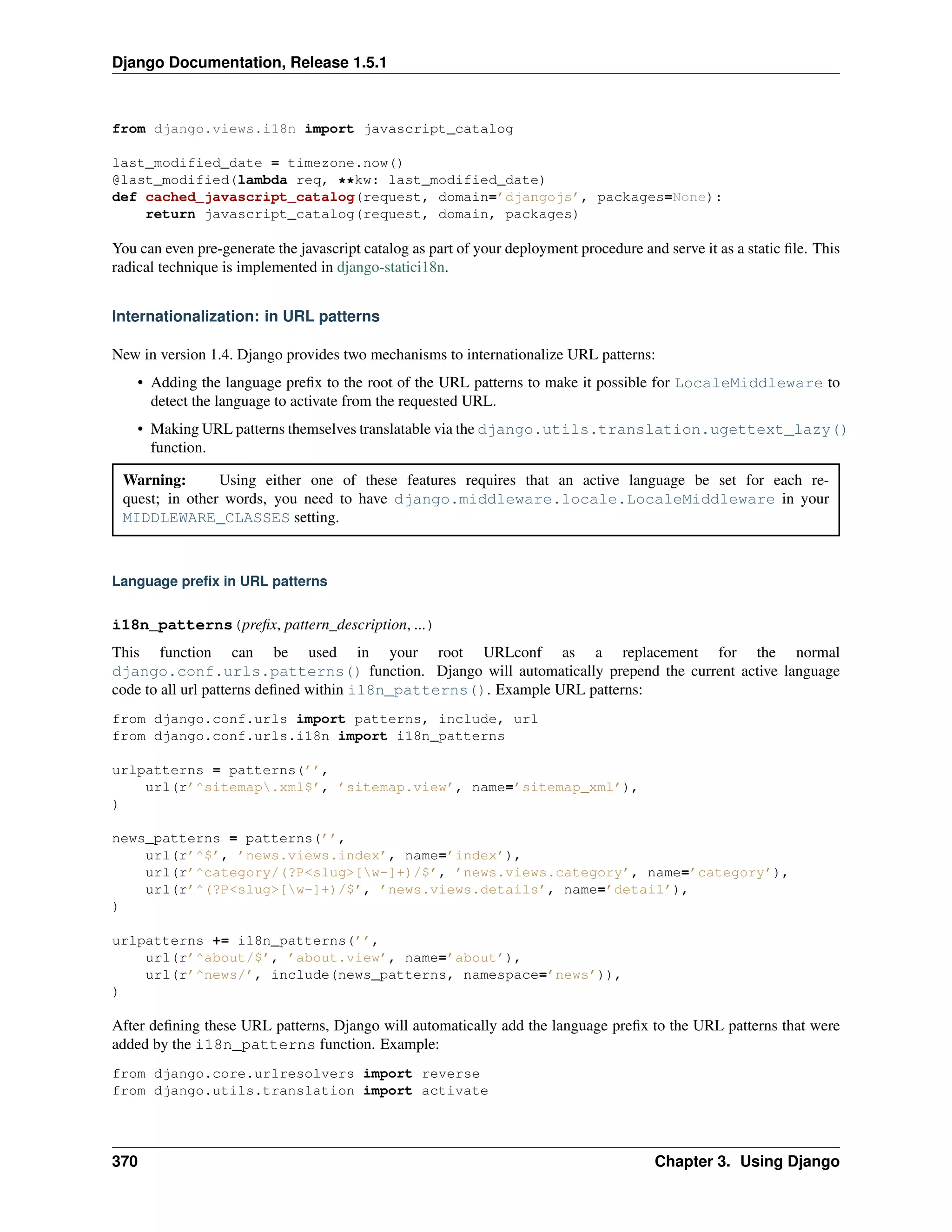 Django Documentation, Release 1.5.1 
from django.views.i18n import javascript_catalog 
last_modified_date = timezone.now() 
@last_modified(lambda req, **kw: last_modified_date) 
def cached_javascript_catalog(request, domain=’djangojs’, packages=None): 
return javascript_catalog(request, domain, packages) 
You can even pre-generate the javascript catalog as part of your deployment procedure and serve it as a static file. This 
radical technique is implemented in django-statici18n. 
Internationalization: in URL patterns 
New in version 1.4. Django provides two mechanisms to internationalize URL patterns: 
• Adding the language prefix to the root of the URL patterns to make it possible for LocaleMiddleware to 
detect the language to activate from the requested URL. 
• Making URL patterns themselves translatable via the django.utils.translation.ugettext_lazy() 
function. 
Warning: Using either one of these features requires that an active language be set for each re-quest; 
in other words, you need to have django.middleware.locale.LocaleMiddleware in your 
MIDDLEWARE_CLASSES setting. 
Language prefix in URL patterns 
i18n_patterns(prefix, pattern_description, ...) 
This function can be used in your root URLconf as a replacement for the normal 
django.conf.urls.patterns() function. Django will automatically prepend the current active language 
code to all url patterns defined within i18n_patterns(). Example URL patterns: 
from django.conf.urls import patterns, include, url 
from django.conf.urls.i18n import i18n_patterns 
urlpatterns = patterns(’’, 
url(r’^sitemap.xml$’, ’sitemap.view’, name=’sitemap_xml’), 
) 
news_patterns = patterns(’’, 
url(r’^$’, ’news.views.index’, name=’index’), 
url(r’^category/(?P<slug>[w-]+)/$’, ’news.views.category’, name=’category’), 
url(r’^(?P<slug>[w-]+)/$’, ’news.views.details’, name=’detail’), 
) 
urlpatterns += i18n_patterns(’’, 
url(r’^about/$’, ’about.view’, name=’about’), 
url(r’^news/’, include(news_patterns, namespace=’news’)), 
) 
After defining these URL patterns, Django will automatically add the language prefix to the URL patterns that were 
added by the i18n_patterns function. Example: 
from django.core.urlresolvers import reverse 
from django.utils.translation import activate 
370 Chapter 3. Using Django 
 