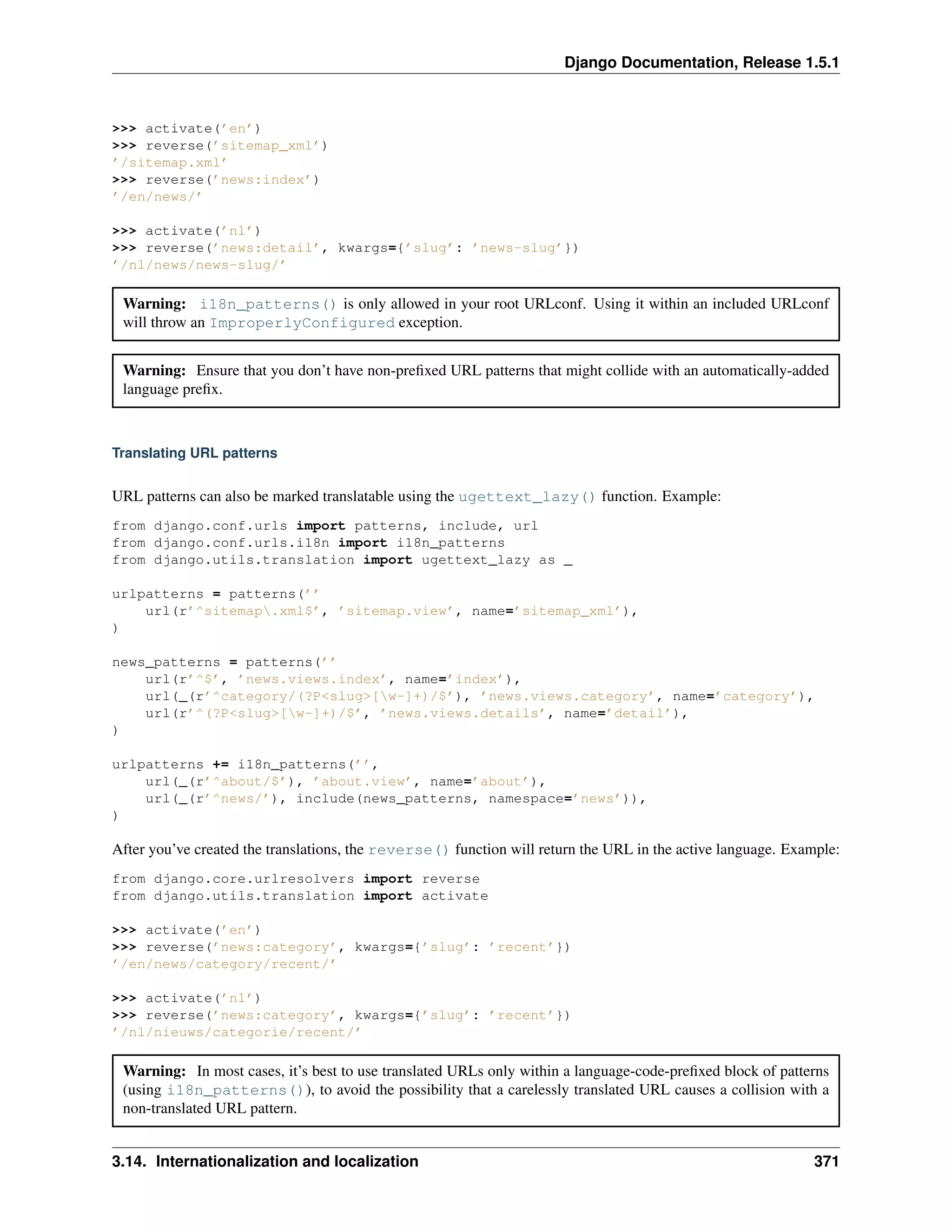 Django Documentation, Release 1.5.1 
>>> activate(’en’) 
>>> reverse(’sitemap_xml’) 
’/sitemap.xml’ 
>>> reverse(’news:index’) 
’/en/news/’ 
>>> activate(’nl’) 
>>> reverse(’news:detail’, kwargs={’slug’: ’news-slug’}) 
’/nl/news/news-slug/’ 
Warning: i18n_patterns() is only allowed in your root URLconf. Using it within an included URLconf 
will throw an ImproperlyConfigured exception. 
Warning: Ensure that you don’t have non-prefixed URL patterns that might collide with an automatically-added 
language prefix. 
Translating URL patterns 
URL patterns can also be marked translatable using the ugettext_lazy() function. Example: 
from django.conf.urls import patterns, include, url 
from django.conf.urls.i18n import i18n_patterns 
from django.utils.translation import ugettext_lazy as _ 
urlpatterns = patterns(’’ 
url(r’^sitemap.xml$’, ’sitemap.view’, name=’sitemap_xml’), 
) 
news_patterns = patterns(’’ 
url(r’^$’, ’news.views.index’, name=’index’), 
url(_(r’^category/(?P<slug>[w-]+)/$’), ’news.views.category’, name=’category’), 
url(r’^(?P<slug>[w-]+)/$’, ’news.views.details’, name=’detail’), 
) 
urlpatterns += i18n_patterns(’’, 
url(_(r’^about/$’), ’about.view’, name=’about’), 
url(_(r’^news/’), include(news_patterns, namespace=’news’)), 
) 
After you’ve created the translations, the reverse() function will return the URL in the active language. Example: 
from django.core.urlresolvers import reverse 
from django.utils.translation import activate 
>>> activate(’en’) 
>>> reverse(’news:category’, kwargs={’slug’: ’recent’}) 
’/en/news/category/recent/’ 
>>> activate(’nl’) 
>>> reverse(’news:category’, kwargs={’slug’: ’recent’}) 
’/nl/nieuws/categorie/recent/’ 
Warning: In most cases, it’s best to use translated URLs only within a language-code-prefixed block of patterns 
(using i18n_patterns()), to avoid the possibility that a carelessly translated URL causes a collision with a 
non-translated URL pattern. 
3.14. Internationalization and localization 371 
 