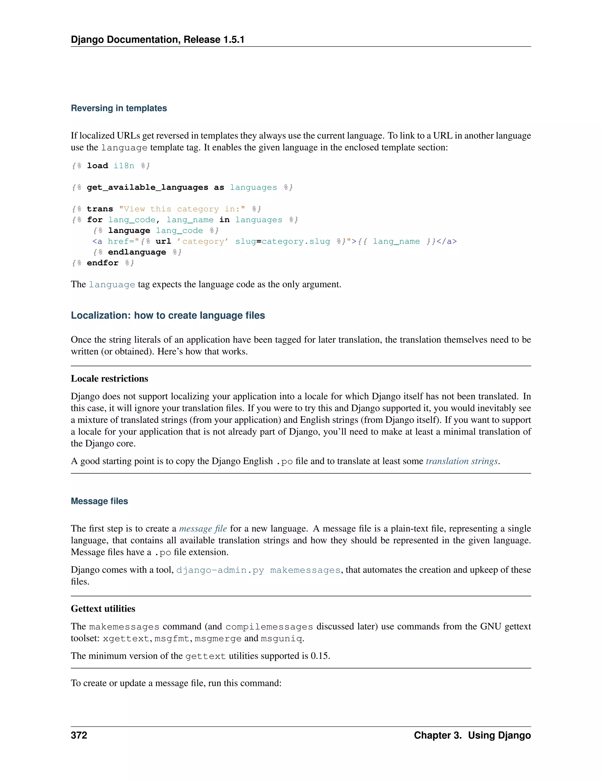 Django Documentation, Release 1.5.1 
Reversing in templates 
If localized URLs get reversed in templates they always use the current language. To link to a URL in another language 
use the language template tag. It enables the given language in the enclosed template section: 
{% load i18n %} 
{% get_available_languages as languages %} 
{% trans "View this category in:" %} 
{% for lang_code, lang_name in languages %} 
{% language lang_code %} 
<a href="{% url ’category’ slug=category.slug %}">{{ lang_name }}</a> 
{% endlanguage %} 
{% endfor %} 
The language tag expects the language code as the only argument. 
Localization: how to create language files 
Once the string literals of an application have been tagged for later translation, the translation themselves need to be 
written (or obtained). Here’s how that works. 
Locale restrictions 
Django does not support localizing your application into a locale for which Django itself has not been translated. In 
this case, it will ignore your translation files. If you were to try this and Django supported it, you would inevitably see 
a mixture of translated strings (from your application) and English strings (from Django itself). If you want to support 
a locale for your application that is not already part of Django, you’ll need to make at least a minimal translation of 
the Django core. 
A good starting point is to copy the Django English .po file and to translate at least some translation strings. 
Message files 
The first step is to create a message file for a new language. A message file is a plain-text file, representing a single 
language, that contains all available translation strings and how they should be represented in the given language. 
Message files have a .po file extension. 
Django comes with a tool, django-admin.py makemessages, that automates the creation and upkeep of these 
files. 
Gettext utilities 
The makemessages command (and compilemessages discussed later) use commands from the GNU gettext 
toolset: xgettext, msgfmt, msgmerge and msguniq. 
The minimum version of the gettext utilities supported is 0.15. 
To create or update a message file, run this command: 
372 Chapter 3. Using Django 
 