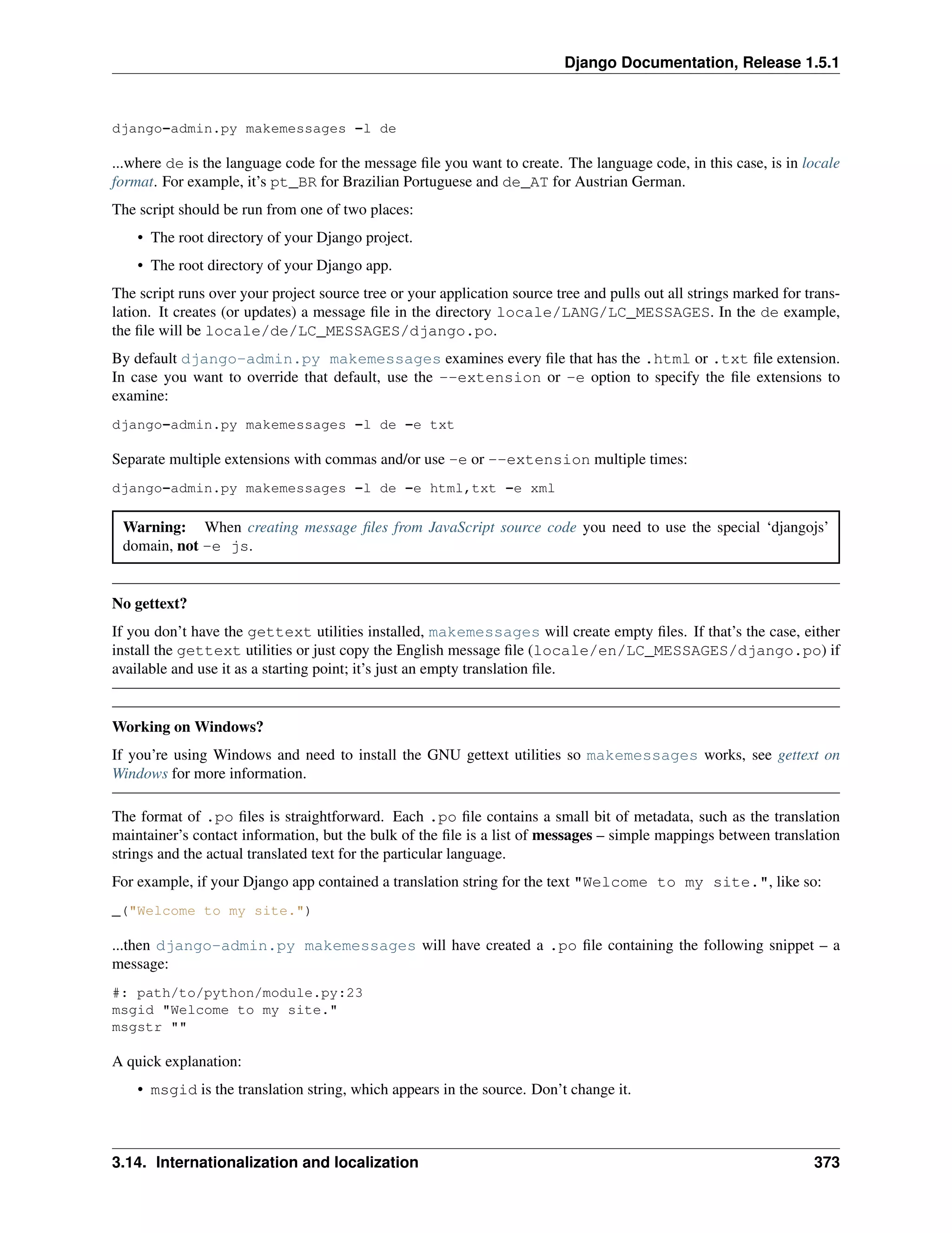Django Documentation, Release 1.5.1 
django-admin.py makemessages -l de 
...where de is the language code for the message file you want to create. The language code, in this case, is in locale 
format. For example, it’s pt_BR for Brazilian Portuguese and de_AT for Austrian German. 
The script should be run from one of two places: 
• The root directory of your Django project. 
• The root directory of your Django app. 
The script runs over your project source tree or your application source tree and pulls out all strings marked for trans-lation. 
It creates (or updates) a message file in the directory locale/LANG/LC_MESSAGES. In the de example, 
the file will be locale/de/LC_MESSAGES/django.po. 
By default django-admin.py makemessages examines every file that has the .html or .txt file extension. 
In case you want to override that default, use the --extension or -e option to specify the file extensions to 
examine: 
django-admin.py makemessages -l de -e txt 
Separate multiple extensions with commas and/or use -e or --extension multiple times: 
django-admin.py makemessages -l de -e html,txt -e xml 
Warning: When creating message files from JavaScript source code you need to use the special ‘djangojs’ 
domain, not -e js. 
No gettext? 
If you don’t have the gettext utilities installed, makemessages will create empty files. If that’s the case, either 
install the gettext utilities or just copy the English message file (locale/en/LC_MESSAGES/django.po) if 
available and use it as a starting point; it’s just an empty translation file. 
Working on Windows? 
If you’re using Windows and need to install the GNU gettext utilities so makemessages works, see gettext on 
Windows for more information. 
The format of .po files is straightforward. Each .po file contains a small bit of metadata, such as the translation 
maintainer’s contact information, but the bulk of the file is a list of messages – simple mappings between translation 
strings and the actual translated text for the particular language. 
For example, if your Django app contained a translation string for the text "Welcome to my site.", like so: 
_("Welcome to my site.") 
...then django-admin.py makemessages will have created a .po file containing the following snippet – a 
message: 
#: path/to/python/module.py:23 
msgid "Welcome to my site." 
msgstr "" 
A quick explanation: 
• msgid is the translation string, which appears in the source. Don’t change it. 
3.14. Internationalization and localization 373 
 