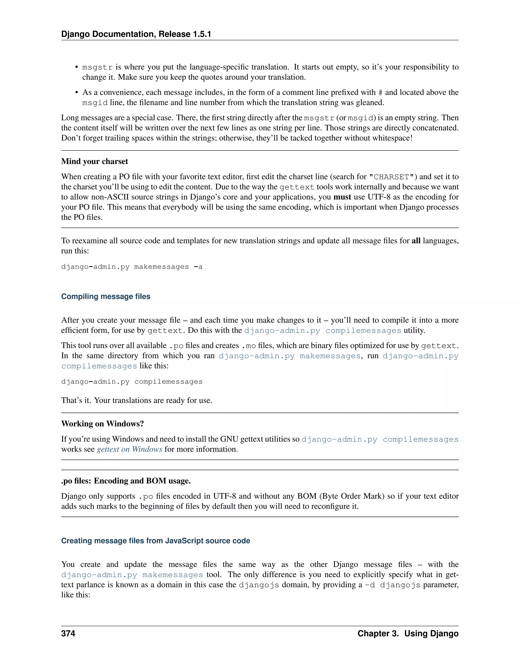 Django Documentation, Release 1.5.1 
• msgstr is where you put the language-specific translation. It starts out empty, so it’s your responsibility to 
change it. Make sure you keep the quotes around your translation. 
• As a convenience, each message includes, in the form of a comment line prefixed with # and located above the 
msgid line, the filename and line number from which the translation string was gleaned. 
Long messages are a special case. There, the first string directly after the msgstr (or msgid) is an empty string. Then 
the content itself will be written over the next few lines as one string per line. Those strings are directly concatenated. 
Don’t forget trailing spaces within the strings; otherwise, they’ll be tacked together without whitespace! 
Mind your charset 
When creating a PO file with your favorite text editor, first edit the charset line (search for "CHARSET") and set it to 
the charset you’ll be using to edit the content. Due to the way the gettext tools work internally and because we want 
to allow non-ASCII source strings in Django’s core and your applications, you must use UTF-8 as the encoding for 
your PO file. This means that everybody will be using the same encoding, which is important when Django processes 
the PO files. 
To reexamine all source code and templates for new translation strings and update all message files for all languages, 
run this: 
django-admin.py makemessages -a 
Compiling message files 
After you create your message file – and each time you make changes to it – you’ll need to compile it into a more 
efficient form, for use by gettext. Do this with the django-admin.py compilemessages utility. 
This tool runs over all available .po files and creates .mo files, which are binary files optimized for use by gettext. 
In the same directory from which you ran django-admin.py makemessages, run django-admin.py 
compilemessages like this: 
django-admin.py compilemessages 
That’s it. Your translations are ready for use. 
Working on Windows? 
If you’re usingWindows and need to install the GNU gettext utilities so django-admin.py compilemessages 
works see gettext on Windows for more information. 
.po files: Encoding and BOM usage. 
Django only supports .po files encoded in UTF-8 and without any BOM (Byte Order Mark) so if your text editor 
adds such marks to the beginning of files by default then you will need to reconfigure it. 
Creating message files from JavaScript source code 
You create and update the message files the same way as the other Django message files – with the 
django-admin.py makemessages tool. The only difference is you need to explicitly specify what in get-text 
parlance is known as a domain in this case the djangojs domain, by providing a -d djangojs parameter, 
like this: 
374 Chapter 3. Using Django 
 