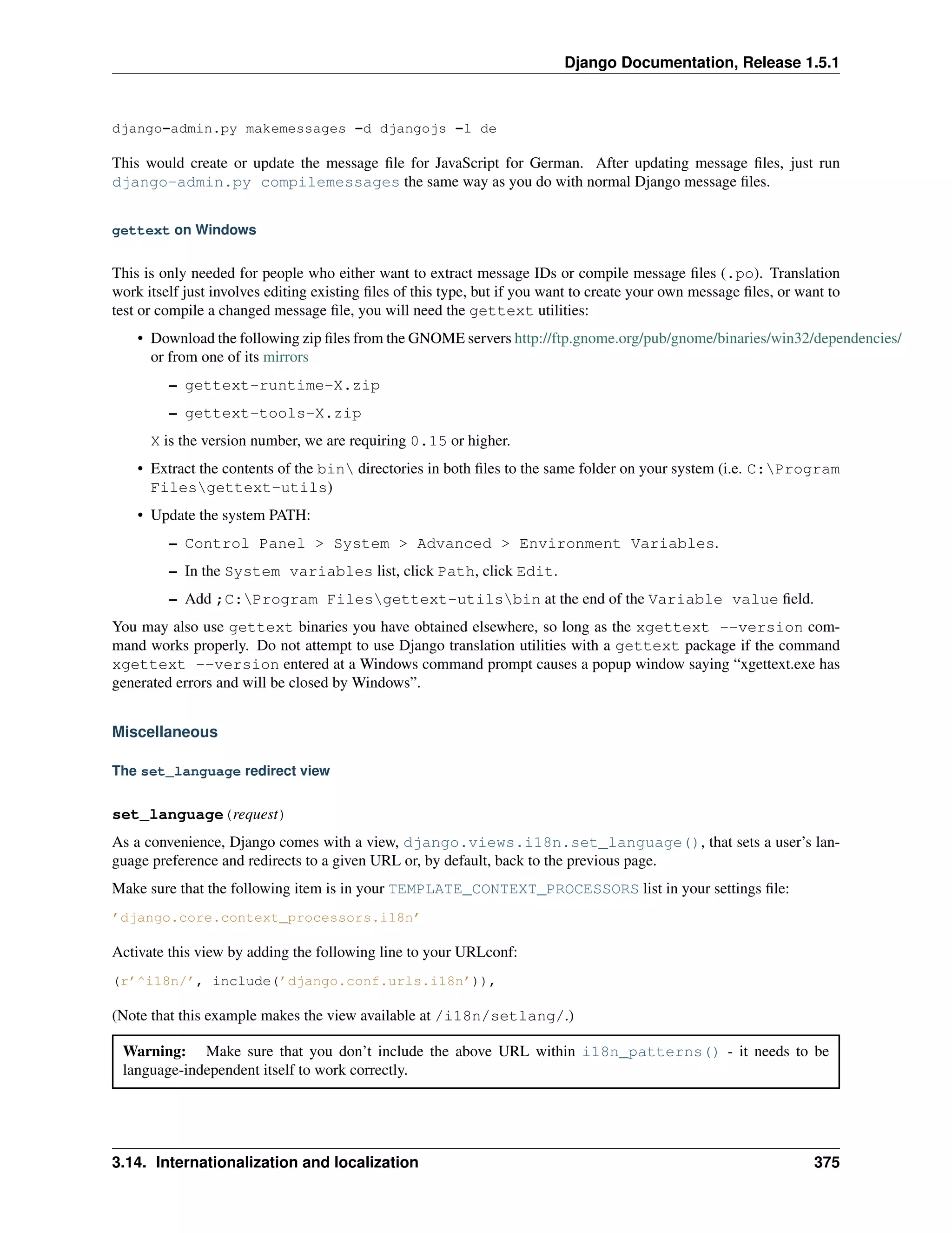 Django Documentation, Release 1.5.1 
django-admin.py makemessages -d djangojs -l de 
This would create or update the message file for JavaScript for German. After updating message files, just run 
django-admin.py compilemessages the same way as you do with normal Django message files. 
gettext on Windows 
This is only needed for people who either want to extract message IDs or compile message files (.po). Translation 
work itself just involves editing existing files of this type, but if you want to create your own message files, or want to 
test or compile a changed message file, you will need the gettext utilities: 
• Download the following zip files from the GNOME servers http://ftp.gnome.org/pub/gnome/binaries/win32/dependencies/ 
or from one of its mirrors 
– gettext-runtime-X.zip 
– gettext-tools-X.zip 
X is the version number, we are requiring 0.15 or higher. 
• Extract the contents of the bin directories in both files to the same folder on your system (i.e. C:Program 
Filesgettext-utils) 
• Update the system PATH: 
– Control Panel > System > Advanced > Environment Variables. 
– In the System variables list, click Path, click Edit. 
– Add ;C:Program Filesgettext-utilsbin at the end of the Variable value field. 
You may also use gettext binaries you have obtained elsewhere, so long as the xgettext --version com-mand 
works properly. Do not attempt to use Django translation utilities with a gettext package if the command 
xgettext --version entered at a Windows command prompt causes a popup window saying “xgettext.exe has 
generated errors and will be closed by Windows”. 
Miscellaneous 
The set_language redirect view 
set_language(request) 
As a convenience, Django comes with a view, django.views.i18n.set_language(), that sets a user’s lan-guage 
preference and redirects to a given URL or, by default, back to the previous page. 
Make sure that the following item is in your TEMPLATE_CONTEXT_PROCESSORS list in your settings file: 
’django.core.context_processors.i18n’ 
Activate this view by adding the following line to your URLconf: 
(r’^i18n/’, include(’django.conf.urls.i18n’)), 
(Note that this example makes the view available at /i18n/setlang/.) 
Warning: Make sure that you don’t include the above URL within i18n_patterns() - it needs to be 
language-independent itself to work correctly. 
3.14. Internationalization and localization 375 
 