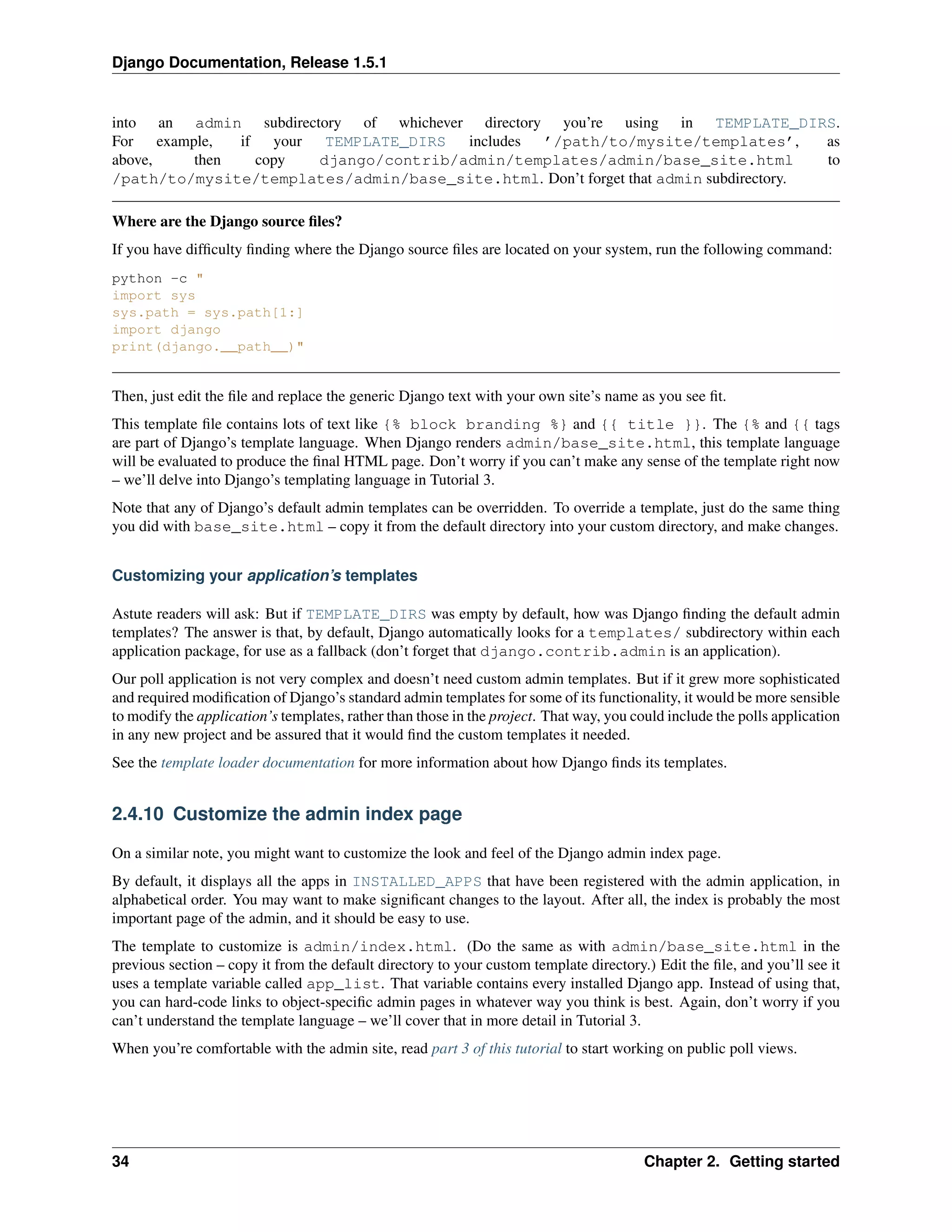 Django Documentation, Release 1.5.1 
into an admin subdirectory of whichever directory you’re using in TEMPLATE_DIRS. 
For example, if your TEMPLATE_DIRS includes ’/path/to/mysite/templates’, as 
above, then copy django/contrib/admin/templates/admin/base_site.html to 
/path/to/mysite/templates/admin/base_site.html. Don’t forget that admin subdirectory. 
Where are the Django source files? 
If you have difficulty finding where the Django source files are located on your system, run the following command: 
python -c " 
import sys 
sys.path = sys.path[1:] 
import django 
print(django.__path__)" 
Then, just edit the file and replace the generic Django text with your own site’s name as you see fit. 
This template file contains lots of text like {% block branding %} and {{ title }}. The {% and {{ tags 
are part of Django’s template language. When Django renders admin/base_site.html, this template language 
will be evaluated to produce the final HTML page. Don’t worry if you can’t make any sense of the template right now 
– we’ll delve into Django’s templating language in Tutorial 3. 
Note that any of Django’s default admin templates can be overridden. To override a template, just do the same thing 
you did with base_site.html – copy it from the default directory into your custom directory, and make changes. 
Customizing your application’s templates 
Astute readers will ask: But if TEMPLATE_DIRS was empty by default, how was Django finding the default admin 
templates? The answer is that, by default, Django automatically looks for a templates/ subdirectory within each 
application package, for use as a fallback (don’t forget that django.contrib.admin is an application). 
Our poll application is not very complex and doesn’t need custom admin templates. But if it grew more sophisticated 
and required modification of Django’s standard admin templates for some of its functionality, it would be more sensible 
to modify the application’s templates, rather than those in the project. That way, you could include the polls application 
in any new project and be assured that it would find the custom templates it needed. 
See the template loader documentation for more information about how Django finds its templates. 
2.4.10 Customize the admin index page 
On a similar note, you might want to customize the look and feel of the Django admin index page. 
By default, it displays all the apps in INSTALLED_APPS that have been registered with the admin application, in 
alphabetical order. You may want to make significant changes to the layout. After all, the index is probably the most 
important page of the admin, and it should be easy to use. 
The template to customize is admin/index.html. (Do the same as with admin/base_site.html in the 
previous section – copy it from the default directory to your custom template directory.) Edit the file, and you’ll see it 
uses a template variable called app_list. That variable contains every installed Django app. Instead of using that, 
you can hard-code links to object-specific admin pages in whatever way you think is best. Again, don’t worry if you 
can’t understand the template language – we’ll cover that in more detail in Tutorial 3. 
When you’re comfortable with the admin site, read part 3 of this tutorial to start working on public poll views. 
34 Chapter 2. Getting started 
 