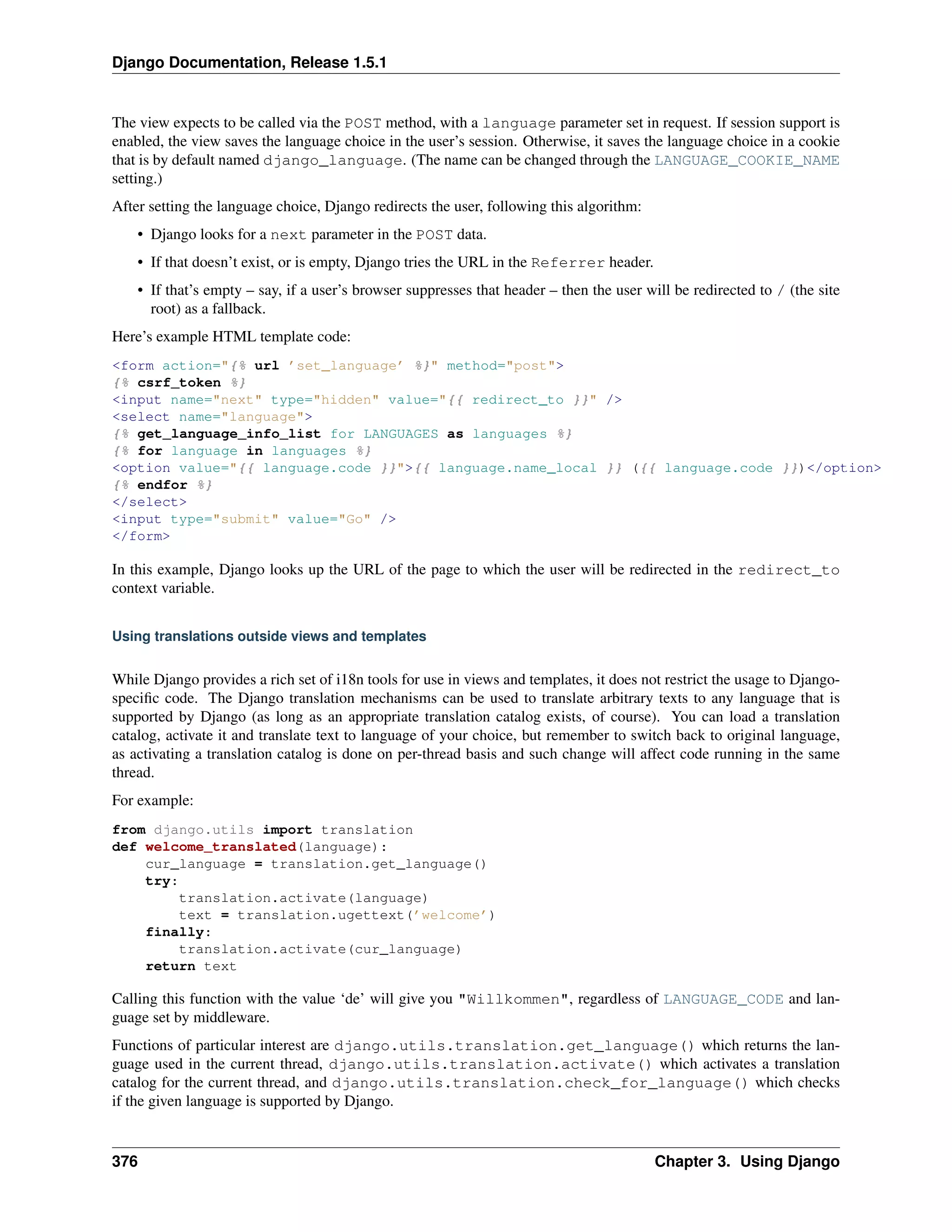 Django Documentation, Release 1.5.1 
The view expects to be called via the POST method, with a language parameter set in request. If session support is 
enabled, the view saves the language choice in the user’s session. Otherwise, it saves the language choice in a cookie 
that is by default named django_language. (The name can be changed through the LANGUAGE_COOKIE_NAME 
setting.) 
After setting the language choice, Django redirects the user, following this algorithm: 
• Django looks for a next parameter in the POST data. 
• If that doesn’t exist, or is empty, Django tries the URL in the Referrer header. 
• If that’s empty – say, if a user’s browser suppresses that header – then the user will be redirected to / (the site 
root) as a fallback. 
Here’s example HTML template code: 
<form action="{% url ’set_language’ %}" method="post"> 
{% csrf_token %} 
<input name="next" type="hidden" value="{{ redirect_to }}" /> 
<select name="language"> 
{% get_language_info_list for LANGUAGES as languages %} 
{% for language in languages %} 
<option value="{{ language.code }}">{{ language.name_local }} ({{ language.code }})</option> 
{% endfor %} 
</select> 
<input type="submit" value="Go" /> 
</form> 
In this example, Django looks up the URL of the page to which the user will be redirected in the redirect_to 
context variable. 
Using translations outside views and templates 
While Django provides a rich set of i18n tools for use in views and templates, it does not restrict the usage to Django-specific 
code. The Django translation mechanisms can be used to translate arbitrary texts to any language that is 
supported by Django (as long as an appropriate translation catalog exists, of course). You can load a translation 
catalog, activate it and translate text to language of your choice, but remember to switch back to original language, 
as activating a translation catalog is done on per-thread basis and such change will affect code running in the same 
thread. 
For example: 
from django.utils import translation 
def welcome_translated(language): 
cur_language = translation.get_language() 
try: 
translation.activate(language) 
text = translation.ugettext(’welcome’) 
finally: 
translation.activate(cur_language) 
return text 
Calling this function with the value ‘de’ will give you "Willkommen", regardless of LANGUAGE_CODE and lan-guage 
set by middleware. 
Functions of particular interest are django.utils.translation.get_language() which returns the lan-guage 
used in the current thread, django.utils.translation.activate() which activates a translation 
catalog for the current thread, and django.utils.translation.check_for_language() which checks 
if the given language is supported by Django. 
376 Chapter 3. Using Django 
 