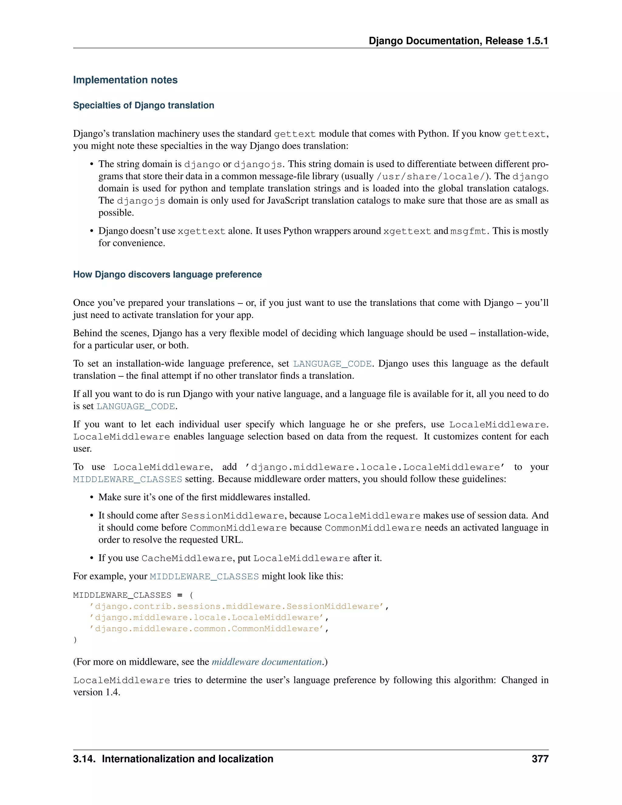 Django Documentation, Release 1.5.1 
Implementation notes 
Specialties of Django translation 
Django’s translation machinery uses the standard gettext module that comes with Python. If you know gettext, 
you might note these specialties in the way Django does translation: 
• The string domain is django or djangojs. This string domain is used to differentiate between different pro-grams 
that store their data in a common message-file library (usually /usr/share/locale/). The django 
domain is used for python and template translation strings and is loaded into the global translation catalogs. 
The djangojs domain is only used for JavaScript translation catalogs to make sure that those are as small as 
possible. 
• Django doesn’t use xgettext alone. It uses Python wrappers around xgettext and msgfmt. This is mostly 
for convenience. 
How Django discovers language preference 
Once you’ve prepared your translations – or, if you just want to use the translations that come with Django – you’ll 
just need to activate translation for your app. 
Behind the scenes, Django has a very flexible model of deciding which language should be used – installation-wide, 
for a particular user, or both. 
To set an installation-wide language preference, set LANGUAGE_CODE. Django uses this language as the default 
translation – the final attempt if no other translator finds a translation. 
If all you want to do is run Django with your native language, and a language file is available for it, all you need to do 
is set LANGUAGE_CODE. 
If you want to let each individual user specify which language he or she prefers, use LocaleMiddleware. 
LocaleMiddleware enables language selection based on data from the request. It customizes content for each 
user. 
To use LocaleMiddleware, add ’django.middleware.locale.LocaleMiddleware’ to your 
MIDDLEWARE_CLASSES setting. Because middleware order matters, you should follow these guidelines: 
• Make sure it’s one of the first middlewares installed. 
• It should come after SessionMiddleware, because LocaleMiddleware makes use of session data. And 
it should come before CommonMiddleware because CommonMiddleware needs an activated language in 
order to resolve the requested URL. 
• If you use CacheMiddleware, put LocaleMiddleware after it. 
For example, your MIDDLEWARE_CLASSES might look like this: 
MIDDLEWARE_CLASSES = ( 
’django.contrib.sessions.middleware.SessionMiddleware’, 
’django.middleware.locale.LocaleMiddleware’, 
’django.middleware.common.CommonMiddleware’, 
) 
(For more on middleware, see the middleware documentation.) 
LocaleMiddleware tries to determine the user’s language preference by following this algorithm: Changed in 
version 1.4. 
3.14. Internationalization and localization 377 
 