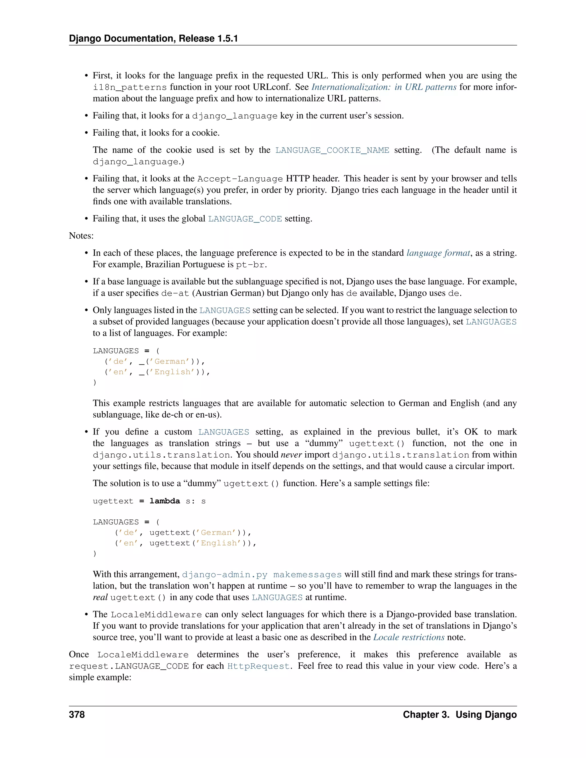 Django Documentation, Release 1.5.1 
• First, it looks for the language prefix in the requested URL. This is only performed when you are using the 
i18n_patterns function in your root URLconf. See Internationalization: in URL patterns for more infor-mation 
about the language prefix and how to internationalize URL patterns. 
• Failing that, it looks for a django_language key in the current user’s session. 
• Failing that, it looks for a cookie. 
The name of the cookie used is set by the LANGUAGE_COOKIE_NAME setting. (The default name is 
django_language.) 
• Failing that, it looks at the Accept-Language HTTP header. This header is sent by your browser and tells 
the server which language(s) you prefer, in order by priority. Django tries each language in the header until it 
finds one with available translations. 
• Failing that, it uses the global LANGUAGE_CODE setting. 
Notes: 
• In each of these places, the language preference is expected to be in the standard language format, as a string. 
For example, Brazilian Portuguese is pt-br. 
• If a base language is available but the sublanguage specified is not, Django uses the base language. For example, 
if a user specifies de-at (Austrian German) but Django only has de available, Django uses de. 
• Only languages listed in the LANGUAGES setting can be selected. If you want to restrict the language selection to 
a subset of provided languages (because your application doesn’t provide all those languages), set LANGUAGES 
to a list of languages. For example: 
LANGUAGES = ( 
(’de’, _(’German’)), 
(’en’, _(’English’)), 
) 
This example restricts languages that are available for automatic selection to German and English (and any 
sublanguage, like de-ch or en-us). 
• If you define a custom LANGUAGES setting, as explained in the previous bullet, it’s OK to mark 
the languages as translation strings – but use a “dummy” ugettext() function, not the one in 
django.utils.translation. You should never import django.utils.translation from within 
your settings file, because that module in itself depends on the settings, and that would cause a circular import. 
The solution is to use a “dummy” ugettext() function. Here’s a sample settings file: 
ugettext = lambda s: s 
LANGUAGES = ( 
(’de’, ugettext(’German’)), 
(’en’, ugettext(’English’)), 
) 
With this arrangement, django-admin.py makemessages will still find and mark these strings for trans-lation, 
but the translation won’t happen at runtime – so you’ll have to remember to wrap the languages in the 
real ugettext() in any code that uses LANGUAGES at runtime. 
• The LocaleMiddleware can only select languages for which there is a Django-provided base translation. 
If you want to provide translations for your application that aren’t already in the set of translations in Django’s 
source tree, you’ll want to provide at least a basic one as described in the Locale restrictions note. 
Once LocaleMiddleware determines the user’s preference, it makes this preference available as 
request.LANGUAGE_CODE for each HttpRequest. Feel free to read this value in your view code. Here’s a 
simple example: 
378 Chapter 3. Using Django 
 