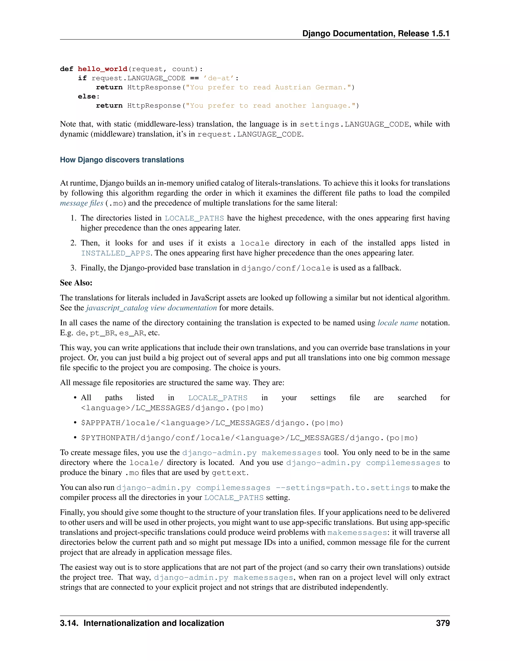 Django Documentation, Release 1.5.1 
def hello_world(request, count): 
if request.LANGUAGE_CODE == ’de-at’: 
return HttpResponse("You prefer to read Austrian German.") 
else: 
return HttpResponse("You prefer to read another language.") 
Note that, with static (middleware-less) translation, the language is in settings.LANGUAGE_CODE, while with 
dynamic (middleware) translation, it’s in request.LANGUAGE_CODE. 
How Django discovers translations 
At runtime, Django builds an in-memory unified catalog of literals-translations. To achieve this it looks for translations 
by following this algorithm regarding the order in which it examines the different file paths to load the compiled 
message files (.mo) and the precedence of multiple translations for the same literal: 
1. The directories listed in LOCALE_PATHS have the highest precedence, with the ones appearing first having 
higher precedence than the ones appearing later. 
2. Then, it looks for and uses if it exists a locale directory in each of the installed apps listed in 
INSTALLED_APPS. The ones appearing first have higher precedence than the ones appearing later. 
3. Finally, the Django-provided base translation in django/conf/locale is used as a fallback. 
See Also: 
The translations for literals included in JavaScript assets are looked up following a similar but not identical algorithm. 
See the javascript_catalog view documentation for more details. 
In all cases the name of the directory containing the translation is expected to be named using locale name notation. 
E.g. de, pt_BR, es_AR, etc. 
This way, you can write applications that include their own translations, and you can override base translations in your 
project. Or, you can just build a big project out of several apps and put all translations into one big common message 
file specific to the project you are composing. The choice is yours. 
All message file repositories are structured the same way. They are: 
• All paths listed in LOCALE_PATHS in your settings file are searched for 
<language>/LC_MESSAGES/django.(po|mo) 
• $APPPATH/locale/<language>/LC_MESSAGES/django.(po|mo) 
• $PYTHONPATH/django/conf/locale/<language>/LC_MESSAGES/django.(po|mo) 
To create message files, you use the django-admin.py makemessages tool. You only need to be in the same 
directory where the locale/ directory is located. And you use django-admin.py compilemessages to 
produce the binary .mo files that are used by gettext. 
You can also run django-admin.py compilemessages --settings=path.to.settings to make the 
compiler process all the directories in your LOCALE_PATHS setting. 
Finally, you should give some thought to the structure of your translation files. If your applications need to be delivered 
to other users and will be used in other projects, you might want to use app-specific translations. But using app-specific 
translations and project-specific translations could produce weird problems with makemessages: it will traverse all 
directories below the current path and so might put message IDs into a unified, common message file for the current 
project that are already in application message files. 
The easiest way out is to store applications that are not part of the project (and so carry their own translations) outside 
the project tree. That way, django-admin.py makemessages, when ran on a project level will only extract 
strings that are connected to your explicit project and not strings that are distributed independently. 
3.14. Internationalization and localization 379 
 