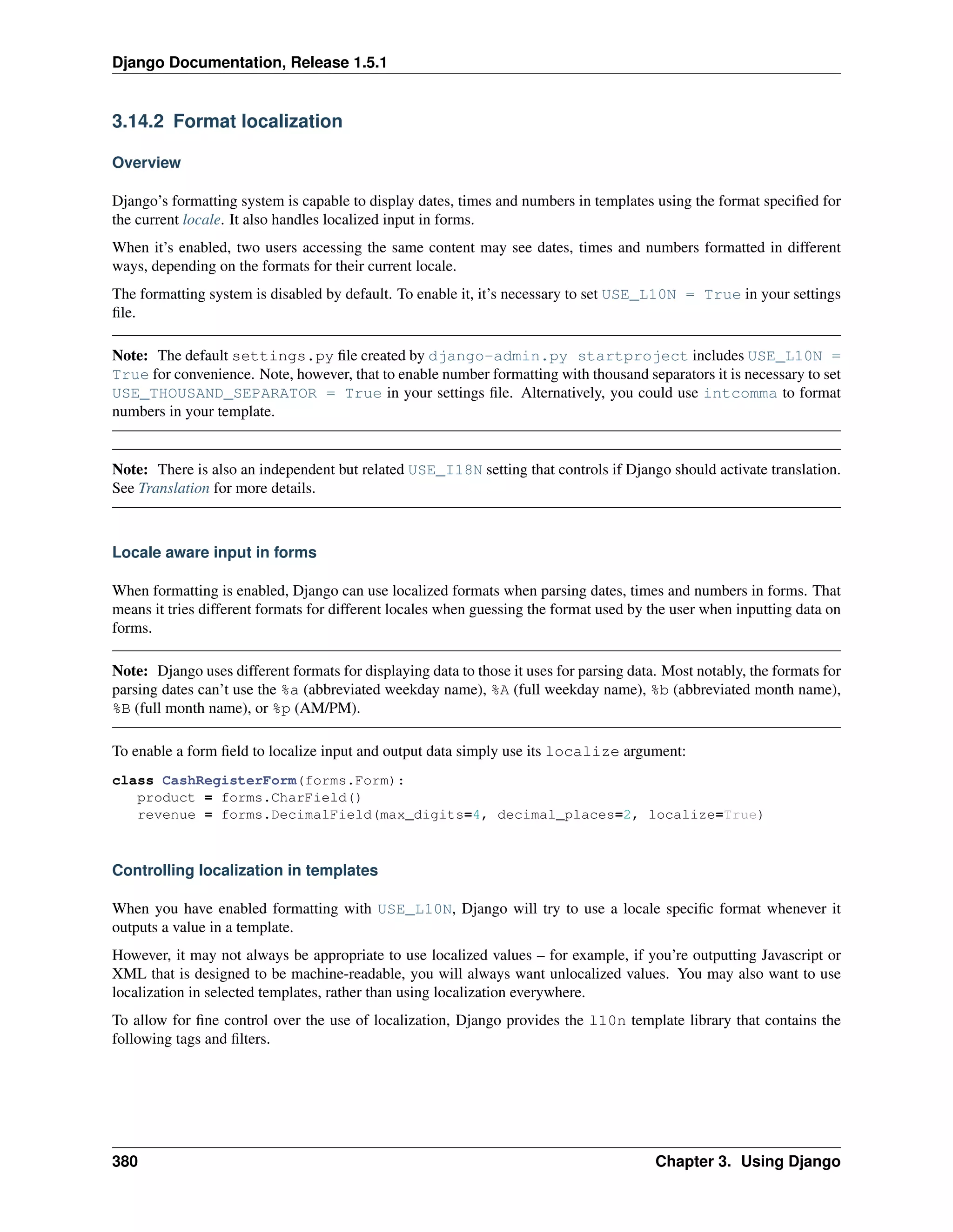 Django Documentation, Release 1.5.1 
3.14.2 Format localization 
Overview 
Django’s formatting system is capable to display dates, times and numbers in templates using the format specified for 
the current locale. It also handles localized input in forms. 
When it’s enabled, two users accessing the same content may see dates, times and numbers formatted in different 
ways, depending on the formats for their current locale. 
The formatting system is disabled by default. To enable it, it’s necessary to set USE_L10N = True in your settings 
file. 
Note: The default settings.py file created by django-admin.py startproject includes USE_L10N = 
True for convenience. Note, however, that to enable number formatting with thousand separators it is necessary to set 
USE_THOUSAND_SEPARATOR = True in your settings file. Alternatively, you could use intcomma to format 
numbers in your template. 
Note: There is also an independent but related USE_I18N setting that controls if Django should activate translation. 
See Translation for more details. 
Locale aware input in forms 
When formatting is enabled, Django can use localized formats when parsing dates, times and numbers in forms. That 
means it tries different formats for different locales when guessing the format used by the user when inputting data on 
forms. 
Note: Django uses different formats for displaying data to those it uses for parsing data. Most notably, the formats for 
parsing dates can’t use the %a (abbreviated weekday name), %A (full weekday name), %b (abbreviated month name), 
%B (full month name), or %p (AM/PM). 
To enable a form field to localize input and output data simply use its localize argument: 
class CashRegisterForm(forms.Form): 
product = forms.CharField() 
revenue = forms.DecimalField(max_digits=4, decimal_places=2, localize=True) 
Controlling localization in templates 
When you have enabled formatting with USE_L10N, Django will try to use a locale specific format whenever it 
outputs a value in a template. 
However, it may not always be appropriate to use localized values – for example, if you’re outputting Javascript or 
XML that is designed to be machine-readable, you will always want unlocalized values. You may also want to use 
localization in selected templates, rather than using localization everywhere. 
To allow for fine control over the use of localization, Django provides the l10n template library that contains the 
following tags and filters. 
380 Chapter 3. Using Django 
 