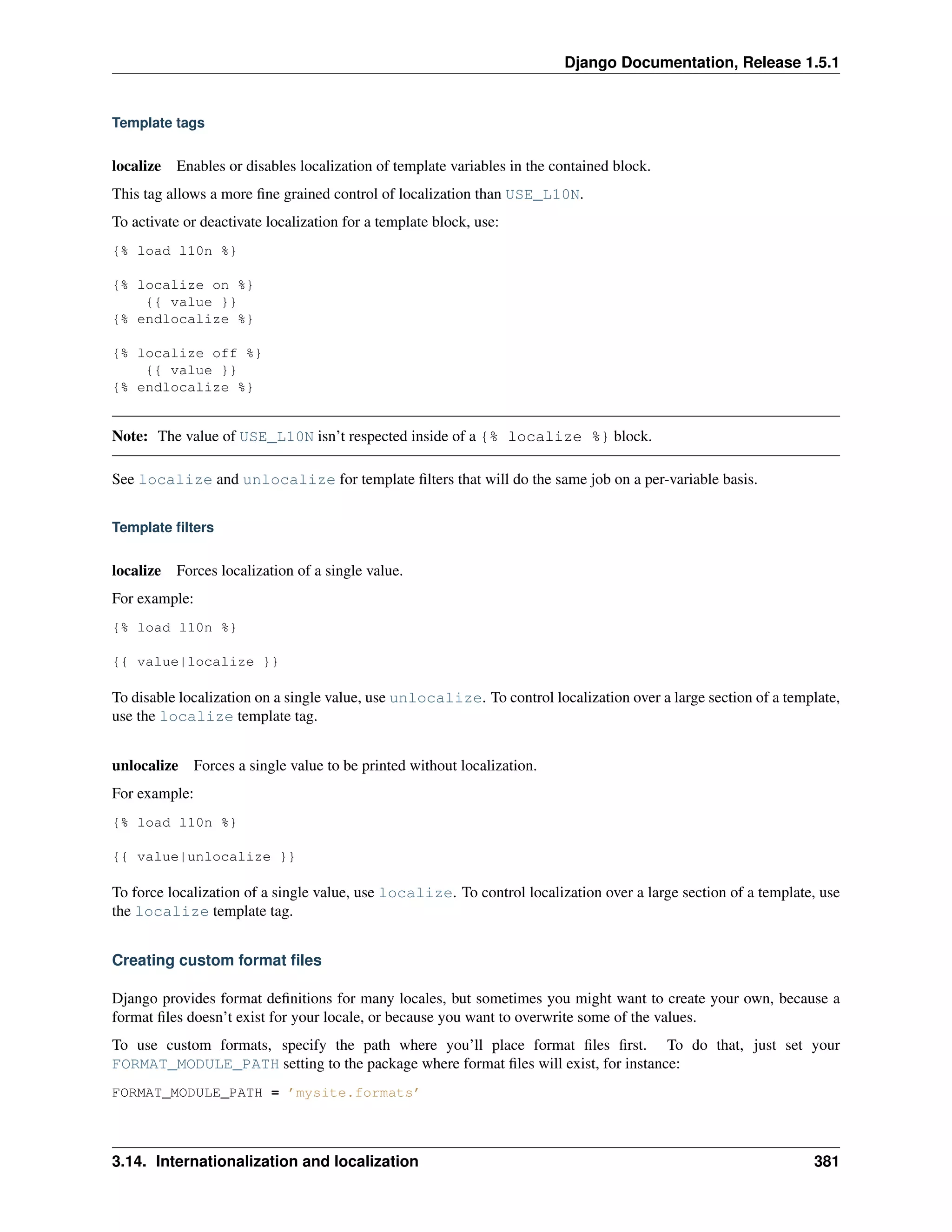 Django Documentation, Release 1.5.1 
Template tags 
localize Enables or disables localization of template variables in the contained block. 
This tag allows a more fine grained control of localization than USE_L10N. 
To activate or deactivate localization for a template block, use: 
{% load l10n %} 
{% localize on %} 
{{ value }} 
{% endlocalize %} 
{% localize off %} 
{{ value }} 
{% endlocalize %} 
Note: The value of USE_L10N isn’t respected inside of a {% localize %} block. 
See localize and unlocalize for template filters that will do the same job on a per-variable basis. 
Template filters 
localize Forces localization of a single value. 
For example: 
{% load l10n %} 
{{ value|localize }} 
To disable localization on a single value, use unlocalize. To control localization over a large section of a template, 
use the localize template tag. 
unlocalize Forces a single value to be printed without localization. 
For example: 
{% load l10n %} 
{{ value|unlocalize }} 
To force localization of a single value, use localize. To control localization over a large section of a template, use 
the localize template tag. 
Creating custom format files 
Django provides format definitions for many locales, but sometimes you might want to create your own, because a 
format files doesn’t exist for your locale, or because you want to overwrite some of the values. 
To use custom formats, specify the path where you’ll place format files first. To do that, just set your 
FORMAT_MODULE_PATH setting to the package where format files will exist, for instance: 
FORMAT_MODULE_PATH = ’mysite.formats’ 
3.14. Internationalization and localization 381 
 