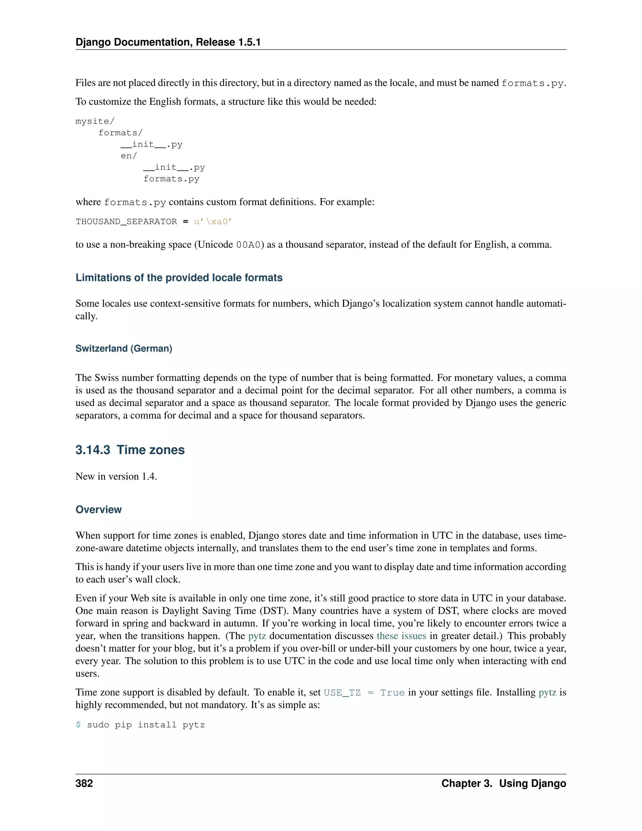 Django Documentation, Release 1.5.1 
Files are not placed directly in this directory, but in a directory named as the locale, and must be named formats.py. 
To customize the English formats, a structure like this would be needed: 
mysite/ 
formats/ 
__init__.py 
en/ 
__init__.py 
formats.py 
where formats.py contains custom format definitions. For example: 
THOUSAND_SEPARATOR = u’xa0’ 
to use a non-breaking space (Unicode 00A0) as a thousand separator, instead of the default for English, a comma. 
Limitations of the provided locale formats 
Some locales use context-sensitive formats for numbers, which Django’s localization system cannot handle automati-cally. 
Switzerland (German) 
The Swiss number formatting depends on the type of number that is being formatted. For monetary values, a comma 
is used as the thousand separator and a decimal point for the decimal separator. For all other numbers, a comma is 
used as decimal separator and a space as thousand separator. The locale format provided by Django uses the generic 
separators, a comma for decimal and a space for thousand separators. 
3.14.3 Time zones 
New in version 1.4. 
Overview 
When support for time zones is enabled, Django stores date and time information in UTC in the database, uses time-zone- 
aware datetime objects internally, and translates them to the end user’s time zone in templates and forms. 
This is handy if your users live in more than one time zone and you want to display date and time information according 
to each user’s wall clock. 
Even if your Web site is available in only one time zone, it’s still good practice to store data in UTC in your database. 
One main reason is Daylight Saving Time (DST). Many countries have a system of DST, where clocks are moved 
forward in spring and backward in autumn. If you’re working in local time, you’re likely to encounter errors twice a 
year, when the transitions happen. (The pytz documentation discusses these issues in greater detail.) This probably 
doesn’t matter for your blog, but it’s a problem if you over-bill or under-bill your customers by one hour, twice a year, 
every year. The solution to this problem is to use UTC in the code and use local time only when interacting with end 
users. 
Time zone support is disabled by default. To enable it, set USE_TZ = True in your settings file. Installing pytz is 
highly recommended, but not mandatory. It’s as simple as: 
$ sudo pip install pytz 
382 Chapter 3. Using Django 
 