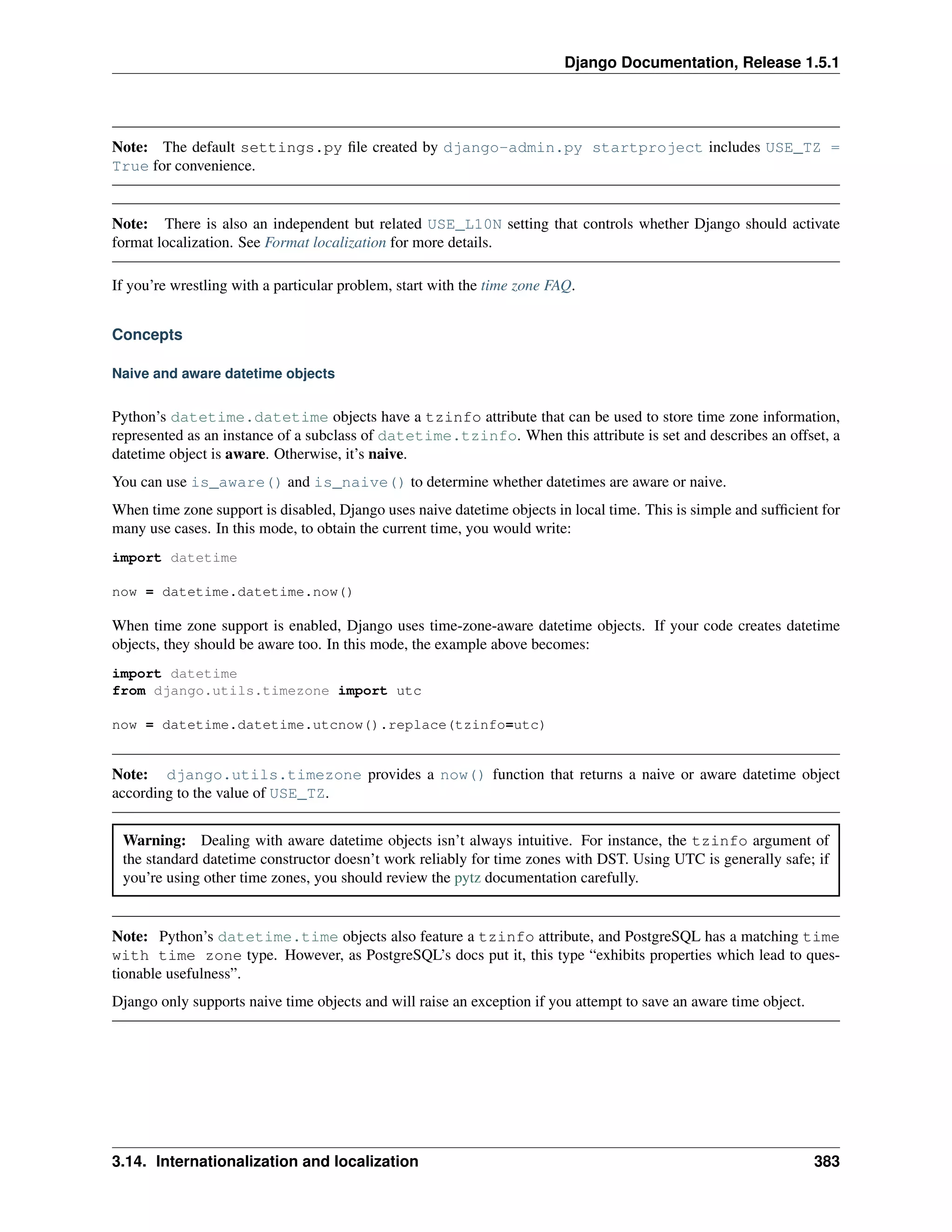 Django Documentation, Release 1.5.1 
Note: The default settings.py file created by django-admin.py startproject includes USE_TZ = 
True for convenience. 
Note: There is also an independent but related USE_L10N setting that controls whether Django should activate 
format localization. See Format localization for more details. 
If you’re wrestling with a particular problem, start with the time zone FAQ. 
Concepts 
Naive and aware datetime objects 
Python’s datetime.datetime objects have a tzinfo attribute that can be used to store time zone information, 
represented as an instance of a subclass of datetime.tzinfo. When this attribute is set and describes an offset, a 
datetime object is aware. Otherwise, it’s naive. 
You can use is_aware() and is_naive() to determine whether datetimes are aware or naive. 
When time zone support is disabled, Django uses naive datetime objects in local time. This is simple and sufficient for 
many use cases. In this mode, to obtain the current time, you would write: 
import datetime 
now = datetime.datetime.now() 
When time zone support is enabled, Django uses time-zone-aware datetime objects. If your code creates datetime 
objects, they should be aware too. In this mode, the example above becomes: 
import datetime 
from django.utils.timezone import utc 
now = datetime.datetime.utcnow().replace(tzinfo=utc) 
Note: django.utils.timezone provides a now() function that returns a naive or aware datetime object 
according to the value of USE_TZ. 
Warning: Dealing with aware datetime objects isn’t always intuitive. For instance, the tzinfo argument of 
the standard datetime constructor doesn’t work reliably for time zones with DST. Using UTC is generally safe; if 
you’re using other time zones, you should review the pytz documentation carefully. 
Note: Python’s datetime.time objects also feature a tzinfo attribute, and PostgreSQL has a matching time 
with time zone type. However, as PostgreSQL’s docs put it, this type “exhibits properties which lead to ques-tionable 
usefulness”. 
Django only supports naive time objects and will raise an exception if you attempt to save an aware time object. 
3.14. Internationalization and localization 383 
 