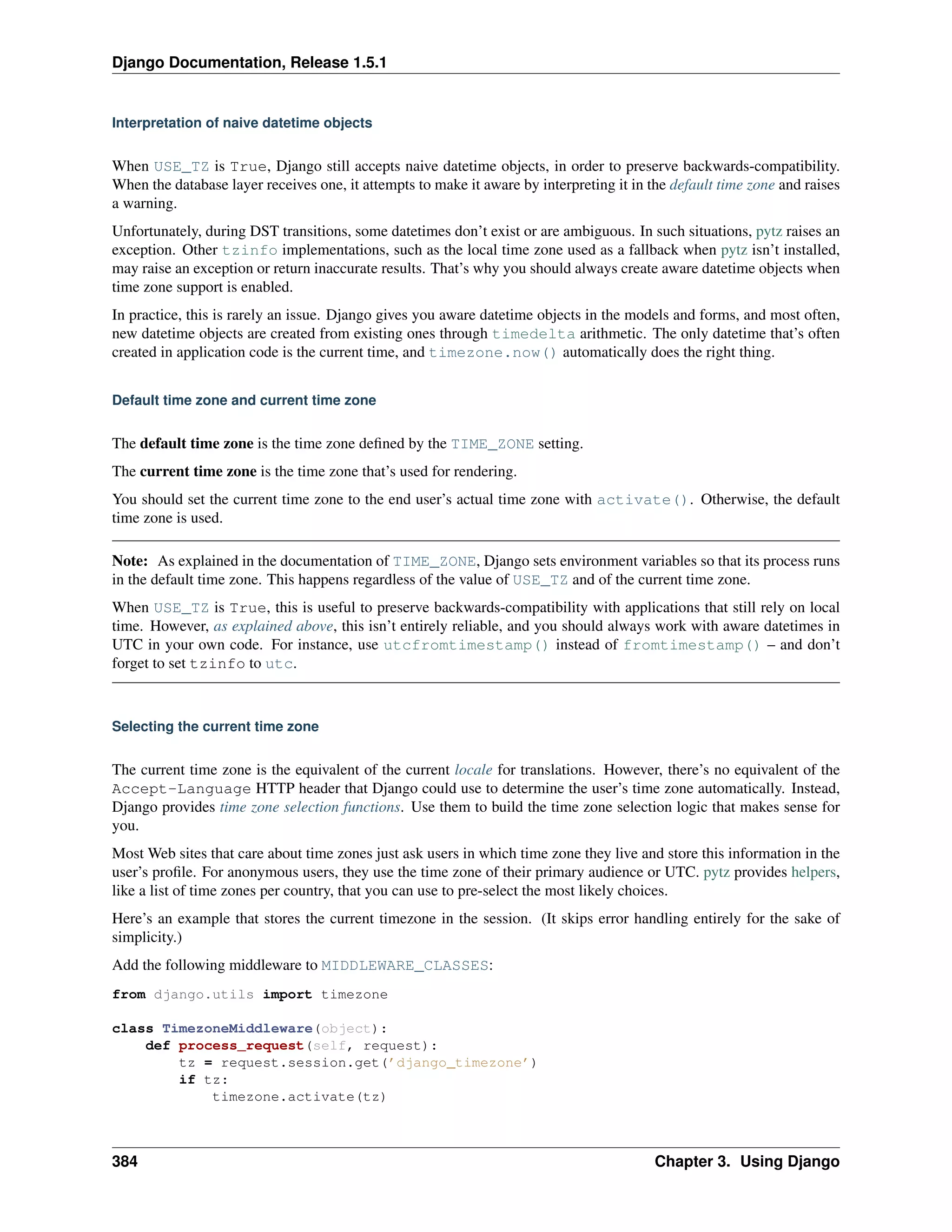 Django Documentation, Release 1.5.1 
Interpretation of naive datetime objects 
When USE_TZ is True, Django still accepts naive datetime objects, in order to preserve backwards-compatibility. 
When the database layer receives one, it attempts to make it aware by interpreting it in the default time zone and raises 
a warning. 
Unfortunately, during DST transitions, some datetimes don’t exist or are ambiguous. In such situations, pytz raises an 
exception. Other tzinfo implementations, such as the local time zone used as a fallback when pytz isn’t installed, 
may raise an exception or return inaccurate results. That’s why you should always create aware datetime objects when 
time zone support is enabled. 
In practice, this is rarely an issue. Django gives you aware datetime objects in the models and forms, and most often, 
new datetime objects are created from existing ones through timedelta arithmetic. The only datetime that’s often 
created in application code is the current time, and timezone.now() automatically does the right thing. 
Default time zone and current time zone 
The default time zone is the time zone defined by the TIME_ZONE setting. 
The current time zone is the time zone that’s used for rendering. 
You should set the current time zone to the end user’s actual time zone with activate(). Otherwise, the default 
time zone is used. 
Note: As explained in the documentation of TIME_ZONE, Django sets environment variables so that its process runs 
in the default time zone. This happens regardless of the value of USE_TZ and of the current time zone. 
When USE_TZ is True, this is useful to preserve backwards-compatibility with applications that still rely on local 
time. However, as explained above, this isn’t entirely reliable, and you should always work with aware datetimes in 
UTC in your own code. For instance, use utcfromtimestamp() instead of fromtimestamp() – and don’t 
forget to set tzinfo to utc. 
Selecting the current time zone 
The current time zone is the equivalent of the current locale for translations. However, there’s no equivalent of the 
Accept-Language HTTP header that Django could use to determine the user’s time zone automatically. Instead, 
Django provides time zone selection functions. Use them to build the time zone selection logic that makes sense for 
you. 
Most Web sites that care about time zones just ask users in which time zone they live and store this information in the 
user’s profile. For anonymous users, they use the time zone of their primary audience or UTC. pytz provides helpers, 
like a list of time zones per country, that you can use to pre-select the most likely choices. 
Here’s an example that stores the current timezone in the session. (It skips error handling entirely for the sake of 
simplicity.) 
Add the following middleware to MIDDLEWARE_CLASSES: 
from django.utils import timezone 
class TimezoneMiddleware(object): 
def process_request(self, request): 
tz = request.session.get(’django_timezone’) 
if tz: 
timezone.activate(tz) 
384 Chapter 3. Using Django 
 