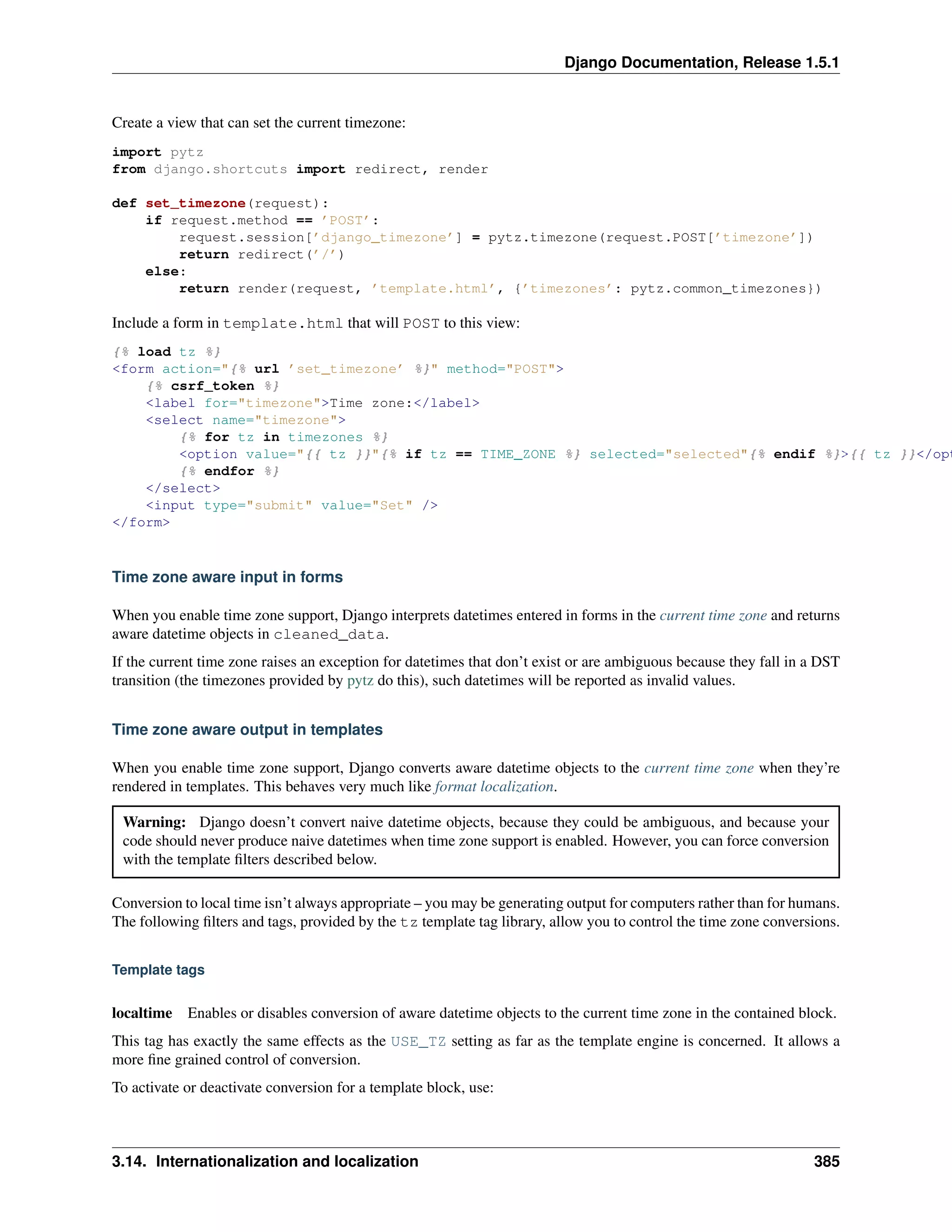 Django Documentation, Release 1.5.1 
Create a view that can set the current timezone: 
import pytz 
from django.shortcuts import redirect, render 
def set_timezone(request): 
if request.method == ’POST’: 
request.session[’django_timezone’] = pytz.timezone(request.POST[’timezone’]) 
return redirect(’/’) 
else: 
return render(request, ’template.html’, {’timezones’: pytz.common_timezones}) 
Include a form in template.html that will POST to this view: 
{% load tz %} 
<form action="{% url ’set_timezone’ %}" method="POST"> 
{% csrf_token %} 
<label for="timezone">Time zone:</label> 
<select name="timezone"> 
{% for tz in timezones %} 
<option value="{{ tz }}"{% if tz == TIME_ZONE %} selected="selected"{% endif %}>{{ tz }}</option> 
{% endfor %} 
</select> 
<input type="submit" value="Set" /> 
</form> 
Time zone aware input in forms 
When you enable time zone support, Django interprets datetimes entered in forms in the current time zone and returns 
aware datetime objects in cleaned_data. 
If the current time zone raises an exception for datetimes that don’t exist or are ambiguous because they fall in a DST 
transition (the timezones provided by pytz do this), such datetimes will be reported as invalid values. 
Time zone aware output in templates 
When you enable time zone support, Django converts aware datetime objects to the current time zone when they’re 
rendered in templates. This behaves very much like format localization. 
Warning: Django doesn’t convert naive datetime objects, because they could be ambiguous, and because your 
code should never produce naive datetimes when time zone support is enabled. However, you can force conversion 
with the template filters described below. 
Conversion to local time isn’t always appropriate – you may be generating output for computers rather than for humans. 
The following filters and tags, provided by the tz template tag library, allow you to control the time zone conversions. 
Template tags 
localtime Enables or disables conversion of aware datetime objects to the current time zone in the contained block. 
This tag has exactly the same effects as the USE_TZ setting as far as the template engine is concerned. It allows a 
more fine grained control of conversion. 
To activate or deactivate conversion for a template block, use: 
3.14. Internationalization and localization 385 
 