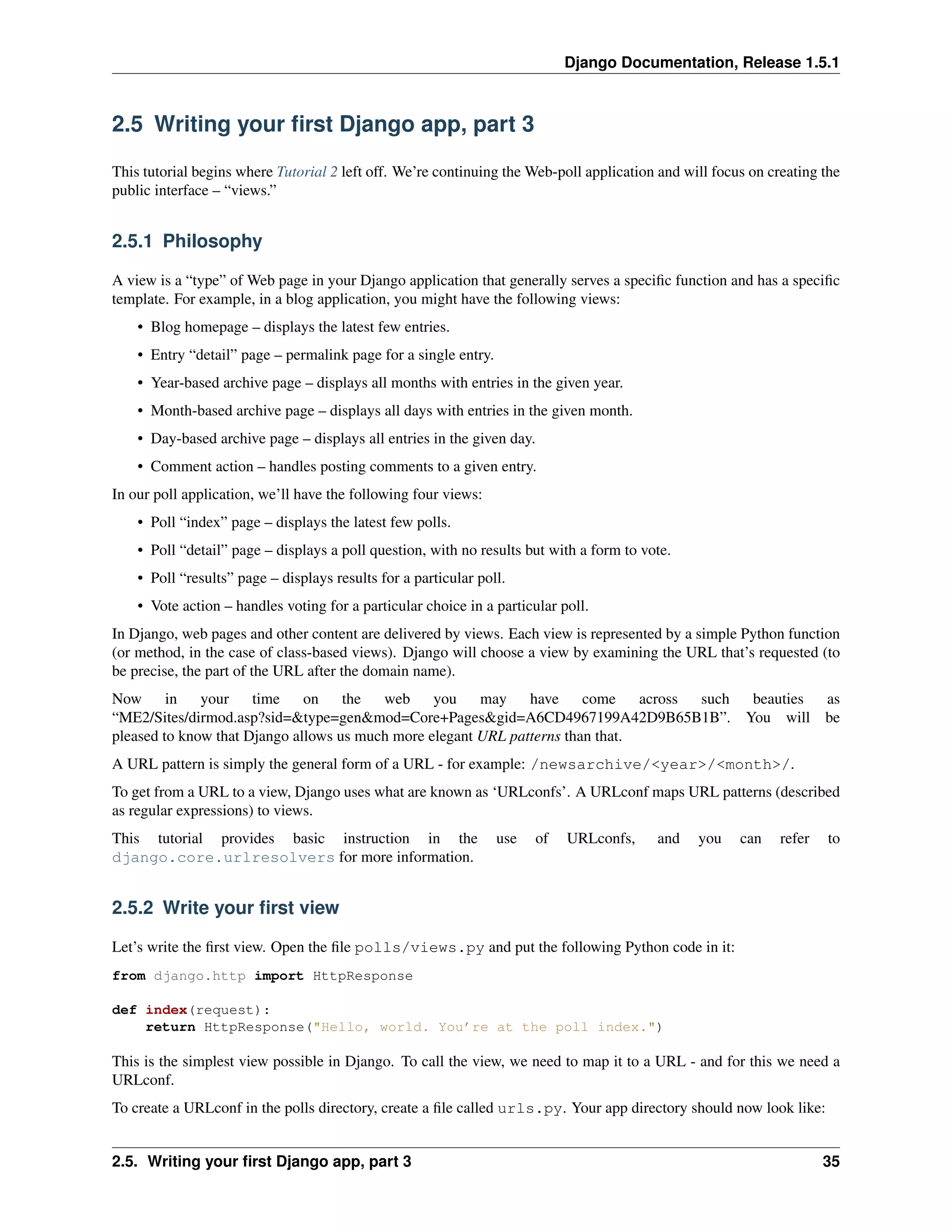 Django Documentation, Release 1.5.1 
2.5 Writing your first Django app, part 3 
This tutorial begins where Tutorial 2 left off. We’re continuing theWeb-poll application and will focus on creating the 
public interface – “views.” 
2.5.1 Philosophy 
A view is a “type” of Web page in your Django application that generally serves a specific function and has a specific 
template. For example, in a blog application, you might have the following views: 
• Blog homepage – displays the latest few entries. 
• Entry “detail” page – permalink page for a single entry. 
• Year-based archive page – displays all months with entries in the given year. 
• Month-based archive page – displays all days with entries in the given month. 
• Day-based archive page – displays all entries in the given day. 
• Comment action – handles posting comments to a given entry. 
In our poll application, we’ll have the following four views: 
• Poll “index” page – displays the latest few polls. 
• Poll “detail” page – displays a poll question, with no results but with a form to vote. 
• Poll “results” page – displays results for a particular poll. 
• Vote action – handles voting for a particular choice in a particular poll. 
In Django, web pages and other content are delivered by views. Each view is represented by a simple Python function 
(or method, in the case of class-based views). Django will choose a view by examining the URL that’s requested (to 
be precise, the part of the URL after the domain name). 
Now in your time on the web you may have come across such beauties as 
“ME2/Sites/dirmod.asp?sid=&type=gen&mod=Core+Pages&gid=A6CD4967199A42D9B65B1B”. You will be 
pleased to know that Django allows us much more elegant URL patterns than that. 
A URL pattern is simply the general form of a URL - for example: /newsarchive/<year>/<month>/. 
To get from a URL to a view, Django uses what are known as ‘URLconfs’. A URLconf maps URL patterns (described 
as regular expressions) to views. 
This tutorial provides basic instruction in the use of URLconfs, and you can refer to 
django.core.urlresolvers for more information. 
2.5.2 Write your first view 
Let’s write the first view. Open the file polls/views.py and put the following Python code in it: 
from django.http import HttpResponse 
def index(request): 
return HttpResponse("Hello, world. You’re at the poll index.") 
This is the simplest view possible in Django. To call the view, we need to map it to a URL - and for this we need a 
URLconf. 
To create a URLconf in the polls directory, create a file called urls.py. Your app directory should now look like: 
2.5. Writing your first Django app, part 3 35 
 
