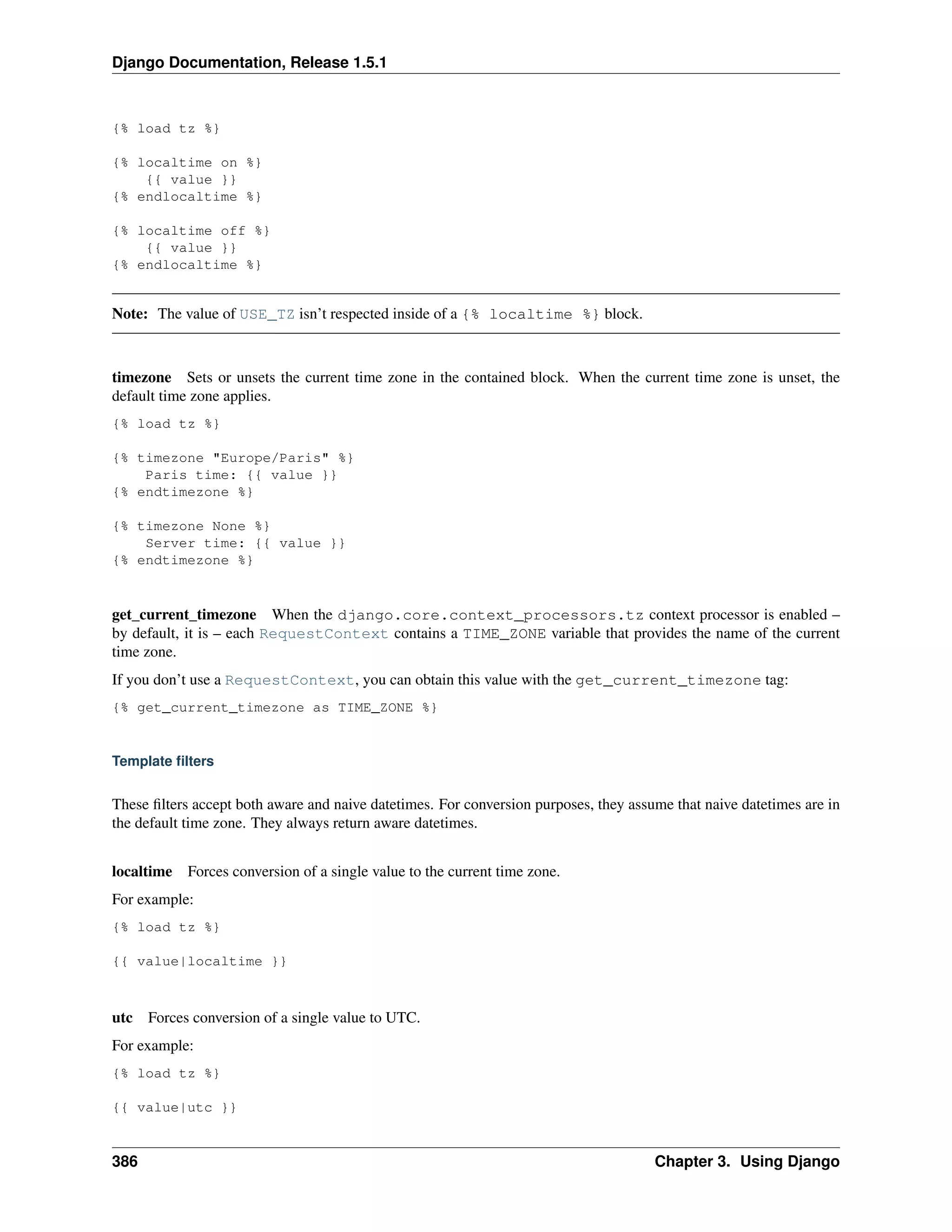 Django Documentation, Release 1.5.1 
{% load tz %} 
{% localtime on %} 
{{ value }} 
{% endlocaltime %} 
{% localtime off %} 
{{ value }} 
{% endlocaltime %} 
Note: The value of USE_TZ isn’t respected inside of a {% localtime %} block. 
timezone Sets or unsets the current time zone in the contained block. When the current time zone is unset, the 
default time zone applies. 
{% load tz %} 
{% timezone "Europe/Paris" %} 
Paris time: {{ value }} 
{% endtimezone %} 
{% timezone None %} 
Server time: {{ value }} 
{% endtimezone %} 
get_current_timezone When the django.core.context_processors.tz context processor is enabled – 
by default, it is – each RequestContext contains a TIME_ZONE variable that provides the name of the current 
time zone. 
If you don’t use a RequestContext, you can obtain this value with the get_current_timezone tag: 
{% get_current_timezone as TIME_ZONE %} 
Template filters 
These filters accept both aware and naive datetimes. For conversion purposes, they assume that naive datetimes are in 
the default time zone. They always return aware datetimes. 
localtime Forces conversion of a single value to the current time zone. 
For example: 
{% load tz %} 
{{ value|localtime }} 
utc Forces conversion of a single value to UTC. 
For example: 
{% load tz %} 
{{ value|utc }} 
386 Chapter 3. Using Django 
 