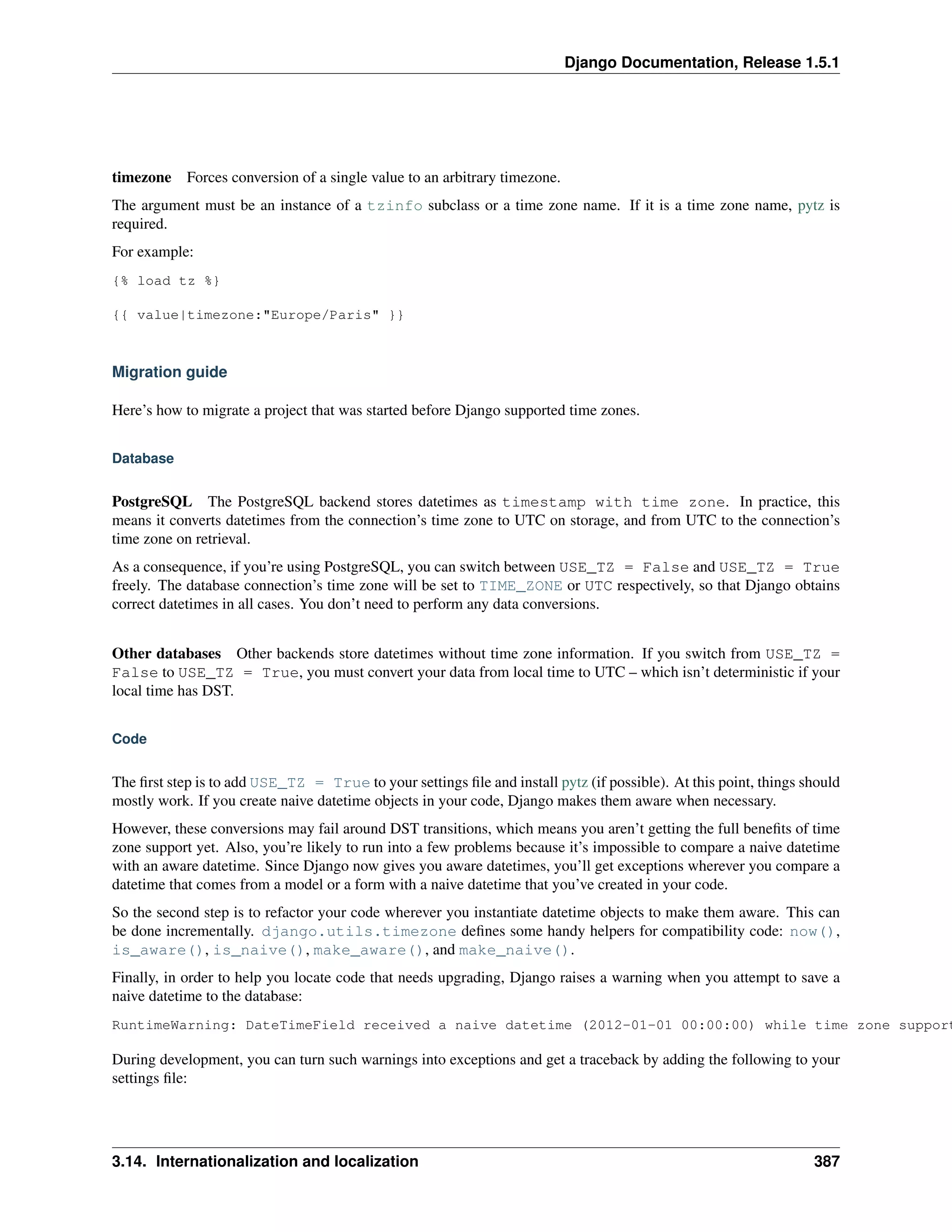 Django Documentation, Release 1.5.1 
timezone Forces conversion of a single value to an arbitrary timezone. 
The argument must be an instance of a tzinfo subclass or a time zone name. If it is a time zone name, pytz is 
required. 
For example: 
{% load tz %} 
{{ value|timezone:"Europe/Paris" }} 
Migration guide 
Here’s how to migrate a project that was started before Django supported time zones. 
Database 
PostgreSQL The PostgreSQL backend stores datetimes as timestamp with time zone. In practice, this 
means it converts datetimes from the connection’s time zone to UTC on storage, and from UTC to the connection’s 
time zone on retrieval. 
As a consequence, if you’re using PostgreSQL, you can switch between USE_TZ = False and USE_TZ = True 
freely. The database connection’s time zone will be set to TIME_ZONE or UTC respectively, so that Django obtains 
correct datetimes in all cases. You don’t need to perform any data conversions. 
Other databases Other backends store datetimes without time zone information. If you switch from USE_TZ = 
False to USE_TZ = True, you must convert your data from local time to UTC – which isn’t deterministic if your 
local time has DST. 
Code 
The first step is to add USE_TZ = True to your settings file and install pytz (if possible). At this point, things should 
mostly work. If you create naive datetime objects in your code, Django makes them aware when necessary. 
However, these conversions may fail around DST transitions, which means you aren’t getting the full benefits of time 
zone support yet. Also, you’re likely to run into a few problems because it’s impossible to compare a naive datetime 
with an aware datetime. Since Django now gives you aware datetimes, you’ll get exceptions wherever you compare a 
datetime that comes from a model or a form with a naive datetime that you’ve created in your code. 
So the second step is to refactor your code wherever you instantiate datetime objects to make them aware. This can 
be done incrementally. django.utils.timezone defines some handy helpers for compatibility code: now(), 
is_aware(), is_naive(), make_aware(), and make_naive(). 
Finally, in order to help you locate code that needs upgrading, Django raises a warning when you attempt to save a 
naive datetime to the database: 
RuntimeWarning: DateTimeField received a naive datetime (2012-01-01 00:00:00) while time zone support During development, you can turn such warnings into exceptions and get a traceback by adding the following to your 
settings file: 
3.14. Internationalization and localization 387 
 