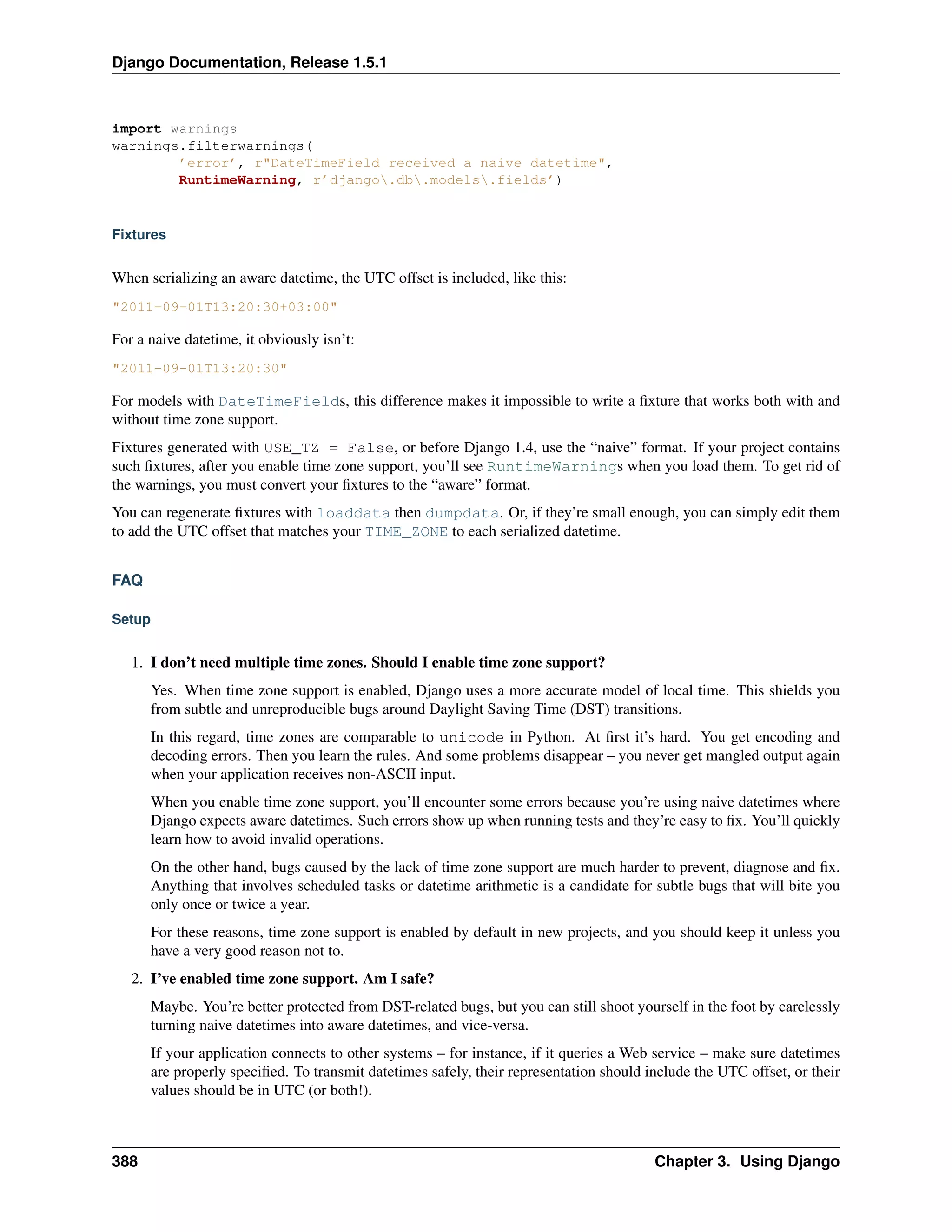 Django Documentation, Release 1.5.1 
import warnings 
warnings.filterwarnings( 
’error’, r"DateTimeField received a naive datetime", 
RuntimeWarning, r’django.db.models.fields’) 
Fixtures 
When serializing an aware datetime, the UTC offset is included, like this: 
"2011-09-01T13:20:30+03:00" 
For a naive datetime, it obviously isn’t: 
"2011-09-01T13:20:30" 
For models with DateTimeFields, this difference makes it impossible to write a fixture that works both with and 
without time zone support. 
Fixtures generated with USE_TZ = False, or before Django 1.4, use the “naive” format. If your project contains 
such fixtures, after you enable time zone support, you’ll see RuntimeWarnings when you load them. To get rid of 
the warnings, you must convert your fixtures to the “aware” format. 
You can regenerate fixtures with loaddata then dumpdata. Or, if they’re small enough, you can simply edit them 
to add the UTC offset that matches your TIME_ZONE to each serialized datetime. 
FAQ 
Setup 
1. I don’t need multiple time zones. Should I enable time zone support? 
Yes. When time zone support is enabled, Django uses a more accurate model of local time. This shields you 
from subtle and unreproducible bugs around Daylight Saving Time (DST) transitions. 
In this regard, time zones are comparable to unicode in Python. At first it’s hard. You get encoding and 
decoding errors. Then you learn the rules. And some problems disappear – you never get mangled output again 
when your application receives non-ASCII input. 
When you enable time zone support, you’ll encounter some errors because you’re using naive datetimes where 
Django expects aware datetimes. Such errors show up when running tests and they’re easy to fix. You’ll quickly 
learn how to avoid invalid operations. 
On the other hand, bugs caused by the lack of time zone support are much harder to prevent, diagnose and fix. 
Anything that involves scheduled tasks or datetime arithmetic is a candidate for subtle bugs that will bite you 
only once or twice a year. 
For these reasons, time zone support is enabled by default in new projects, and you should keep it unless you 
have a very good reason not to. 
2. I’ve enabled time zone support. Am I safe? 
Maybe. You’re better protected from DST-related bugs, but you can still shoot yourself in the foot by carelessly 
turning naive datetimes into aware datetimes, and vice-versa. 
If your application connects to other systems – for instance, if it queries a Web service – make sure datetimes 
are properly specified. To transmit datetimes safely, their representation should include the UTC offset, or their 
values should be in UTC (or both!). 
388 Chapter 3. Using Django 
 
