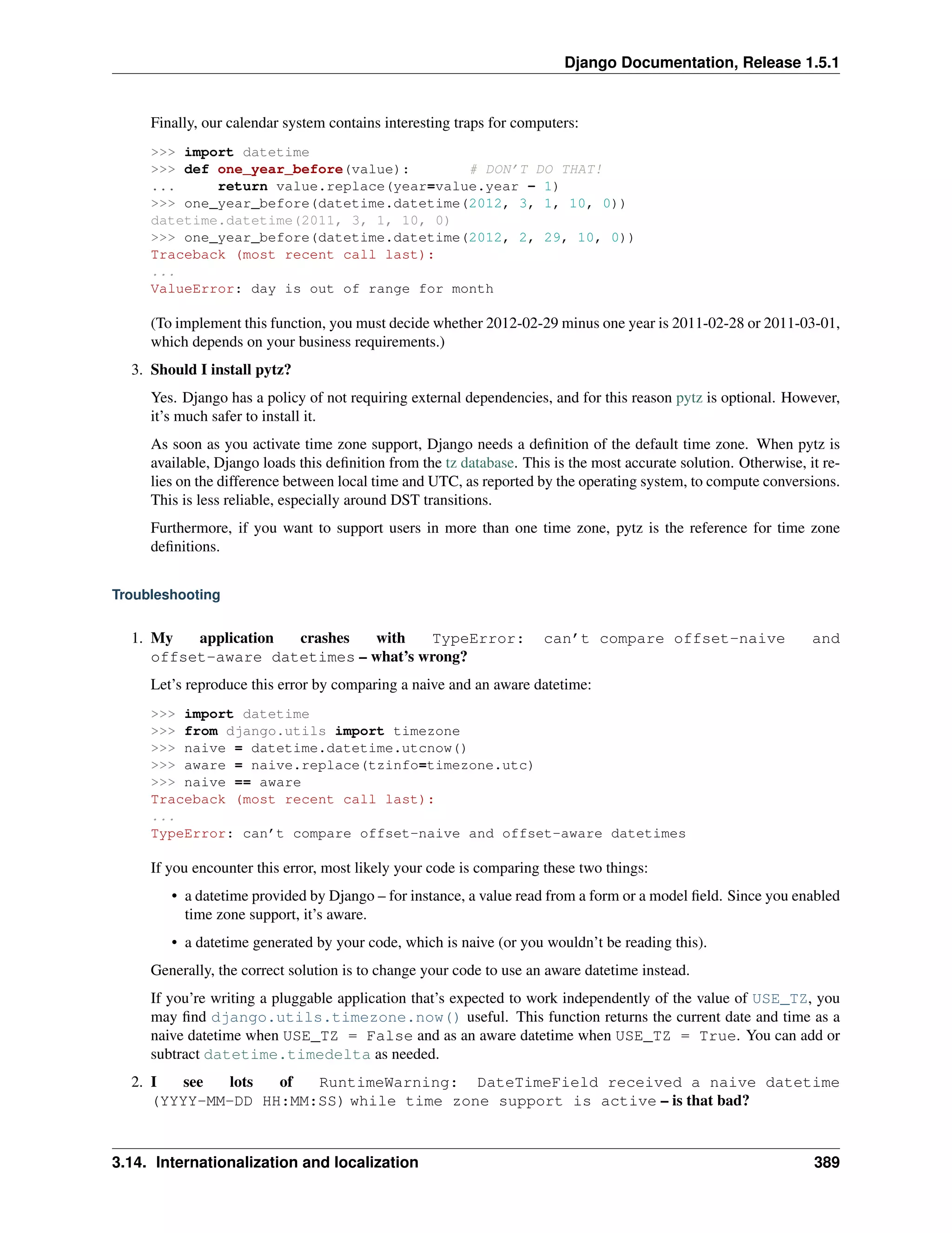 Django Documentation, Release 1.5.1 
Finally, our calendar system contains interesting traps for computers: 
>>> import datetime 
>>> def one_year_before(value): # DON’T DO THAT! 
... return value.replace(year=value.year - 1) 
>>> one_year_before(datetime.datetime(2012, 3, 1, 10, 0)) 
datetime.datetime(2011, 3, 1, 10, 0) 
>>> one_year_before(datetime.datetime(2012, 2, 29, 10, 0)) 
Traceback (most recent call last): 
... 
ValueError: day is out of range for month 
(To implement this function, you must decide whether 2012-02-29 minus one year is 2011-02-28 or 2011-03-01, 
which depends on your business requirements.) 
3. Should I install pytz? 
Yes. Django has a policy of not requiring external dependencies, and for this reason pytz is optional. However, 
it’s much safer to install it. 
As soon as you activate time zone support, Django needs a definition of the default time zone. When pytz is 
available, Django loads this definition from the tz database. This is the most accurate solution. Otherwise, it re-lies 
on the difference between local time and UTC, as reported by the operating system, to compute conversions. 
This is less reliable, especially around DST transitions. 
Furthermore, if you want to support users in more than one time zone, pytz is the reference for time zone 
definitions. 
Troubleshooting 
1. My application crashes with TypeError: can’t compare offset-naive and 
offset-aware datetimes – what’s wrong? 
Let’s reproduce this error by comparing a naive and an aware datetime: 
>>> import datetime 
>>> from django.utils import timezone 
>>> naive = datetime.datetime.utcnow() 
>>> aware = naive.replace(tzinfo=timezone.utc) 
>>> naive == aware 
Traceback (most recent call last): 
... 
TypeError: can’t compare offset-naive and offset-aware datetimes 
If you encounter this error, most likely your code is comparing these two things: 
• a datetime provided by Django – for instance, a value read from a form or a model field. Since you enabled 
time zone support, it’s aware. 
• a datetime generated by your code, which is naive (or you wouldn’t be reading this). 
Generally, the correct solution is to change your code to use an aware datetime instead. 
If you’re writing a pluggable application that’s expected to work independently of the value of USE_TZ, you 
may find django.utils.timezone.now() useful. This function returns the current date and time as a 
naive datetime when USE_TZ = False and as an aware datetime when USE_TZ = True. You can add or 
subtract datetime.timedelta as needed. 
2. I see lots of RuntimeWarning: DateTimeField received a naive datetime 
(YYYY-MM-DD HH:MM:SS) while time zone support is active – is that bad? 
3.14. Internationalization and localization 389 
 