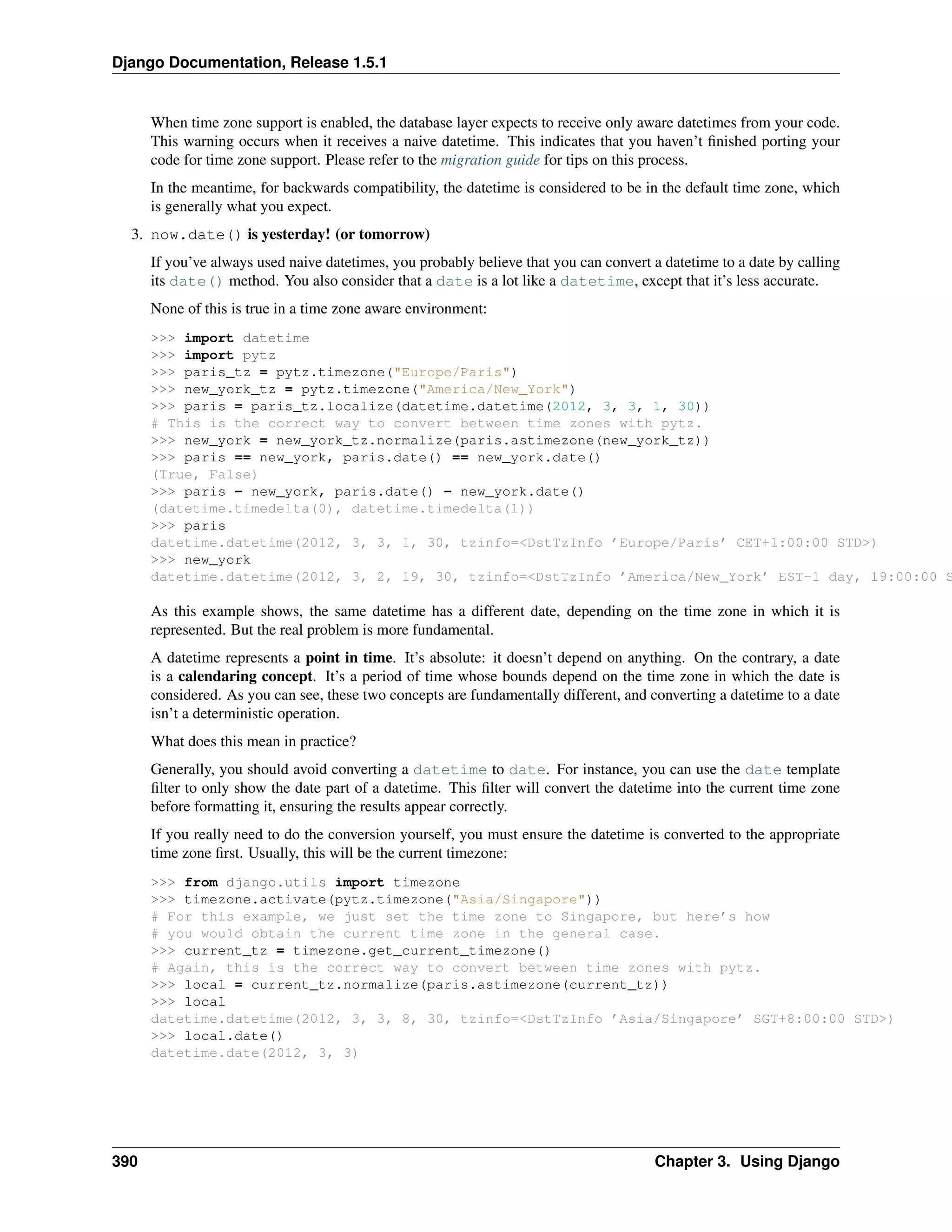 Django Documentation, Release 1.5.1 
When time zone support is enabled, the database layer expects to receive only aware datetimes from your code. 
This warning occurs when it receives a naive datetime. This indicates that you haven’t finished porting your 
code for time zone support. Please refer to the migration guide for tips on this process. 
In the meantime, for backwards compatibility, the datetime is considered to be in the default time zone, which 
is generally what you expect. 
3. now.date() is yesterday! (or tomorrow) 
If you’ve always used naive datetimes, you probably believe that you can convert a datetime to a date by calling 
its date() method. You also consider that a date is a lot like a datetime, except that it’s less accurate. 
None of this is true in a time zone aware environment: 
>>> import datetime 
>>> import pytz 
>>> paris_tz = pytz.timezone("Europe/Paris") 
>>> new_york_tz = pytz.timezone("America/New_York") 
>>> paris = paris_tz.localize(datetime.datetime(2012, 3, 3, 1, 30)) 
# This is the correct way to convert between time zones with pytz. 
>>> new_york = new_york_tz.normalize(paris.astimezone(new_york_tz)) 
>>> paris == new_york, paris.date() == new_york.date() 
(True, False) 
>>> paris - new_york, paris.date() - new_york.date() 
(datetime.timedelta(0), datetime.timedelta(1)) 
>>> paris 
datetime.datetime(2012, 3, 3, 1, 30, tzinfo=<DstTzInfo ’Europe/Paris’ CET+1:00:00 STD>) 
>>> new_york 
datetime.datetime(2012, 3, 2, 19, 30, tzinfo=<DstTzInfo ’America/New_York’ EST-1 day, 19:00:00 STD>) 
As this example shows, the same datetime has a different date, depending on the time zone in which it is 
represented. But the real problem is more fundamental. 
A datetime represents a point in time. It’s absolute: it doesn’t depend on anything. On the contrary, a date 
is a calendaring concept. It’s a period of time whose bounds depend on the time zone in which the date is 
considered. As you can see, these two concepts are fundamentally different, and converting a datetime to a date 
isn’t a deterministic operation. 
What does this mean in practice? 
Generally, you should avoid converting a datetime to date. For instance, you can use the date template 
filter to only show the date part of a datetime. This filter will convert the datetime into the current time zone 
before formatting it, ensuring the results appear correctly. 
If you really need to do the conversion yourself, you must ensure the datetime is converted to the appropriate 
time zone first. Usually, this will be the current timezone: 
>>> from django.utils import timezone 
>>> timezone.activate(pytz.timezone("Asia/Singapore")) 
# For this example, we just set the time zone to Singapore, but here’s how 
# you would obtain the current time zone in the general case. 
>>> current_tz = timezone.get_current_timezone() 
# Again, this is the correct way to convert between time zones with pytz. 
>>> local = current_tz.normalize(paris.astimezone(current_tz)) 
>>> local 
datetime.datetime(2012, 3, 3, 8, 30, tzinfo=<DstTzInfo ’Asia/Singapore’ SGT+8:00:00 STD>) 
>>> local.date() 
datetime.date(2012, 3, 3) 
390 Chapter 3. Using Django 
 