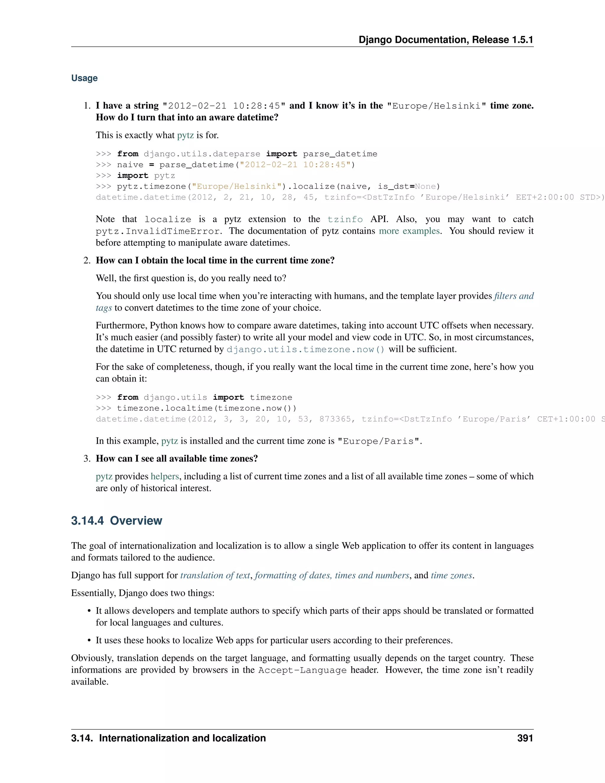 Django Documentation, Release 1.5.1 
Usage 
1. I have a string "2012-02-21 10:28:45" and I know it’s in the "Europe/Helsinki" time zone. 
How do I turn that into an aware datetime? 
This is exactly what pytz is for. 
>>> from django.utils.dateparse import parse_datetime 
>>> naive = parse_datetime("2012-02-21 10:28:45") 
>>> import pytz 
>>> pytz.timezone("Europe/Helsinki").localize(naive, is_dst=None) 
datetime.datetime(2012, 2, 21, 10, 28, 45, tzinfo=<DstTzInfo ’Europe/Helsinki’ EET+2:00:00 STD>) 
Note that localize is a pytz extension to the tzinfo API. Also, you may want to catch 
pytz.InvalidTimeError. The documentation of pytz contains more examples. You should review it 
before attempting to manipulate aware datetimes. 
2. How can I obtain the local time in the current time zone? 
Well, the first question is, do you really need to? 
You should only use local time when you’re interacting with humans, and the template layer provides filters and 
tags to convert datetimes to the time zone of your choice. 
Furthermore, Python knows how to compare aware datetimes, taking into account UTC offsets when necessary. 
It’s much easier (and possibly faster) to write all your model and view code in UTC. So, in most circumstances, 
the datetime in UTC returned by django.utils.timezone.now() will be sufficient. 
For the sake of completeness, though, if you really want the local time in the current time zone, here’s how you 
can obtain it: 
>>> from django.utils import timezone 
>>> timezone.localtime(timezone.now()) 
datetime.datetime(2012, 3, 3, 20, 10, 53, 873365, tzinfo=<DstTzInfo ’Europe/Paris’ CET+1:00:00 STD>) 
In this example, pytz is installed and the current time zone is "Europe/Paris". 
3. How can I see all available time zones? 
pytz provides helpers, including a list of current time zones and a list of all available time zones – some of which 
are only of historical interest. 
3.14.4 Overview 
The goal of internationalization and localization is to allow a single Web application to offer its content in languages 
and formats tailored to the audience. 
Django has full support for translation of text, formatting of dates, times and numbers, and time zones. 
Essentially, Django does two things: 
• It allows developers and template authors to specify which parts of their apps should be translated or formatted 
for local languages and cultures. 
• It uses these hooks to localize Web apps for particular users according to their preferences. 
Obviously, translation depends on the target language, and formatting usually depends on the target country. These 
informations are provided by browsers in the Accept-Language header. However, the time zone isn’t readily 
available. 
3.14. Internationalization and localization 391 
 