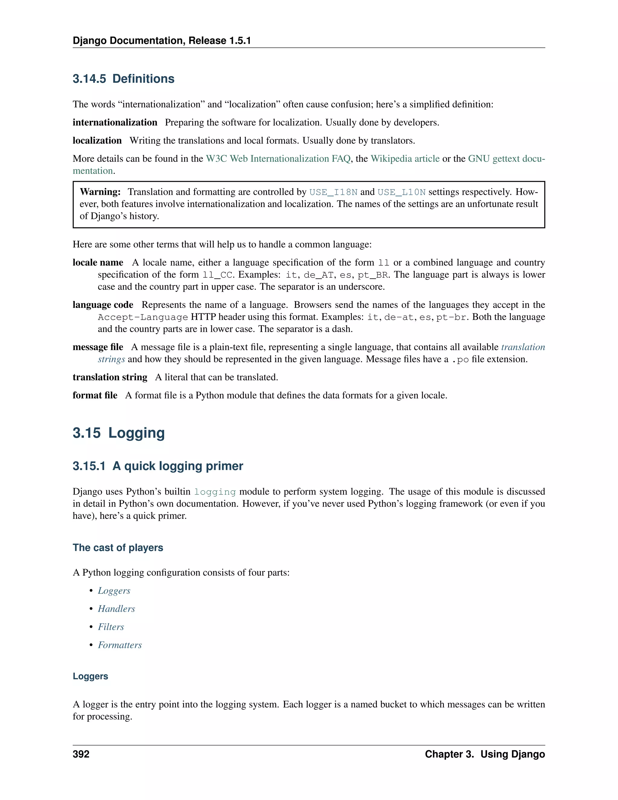 Django Documentation, Release 1.5.1 
3.14.5 Definitions 
The words “internationalization” and “localization” often cause confusion; here’s a simplified definition: 
internationalization Preparing the software for localization. Usually done by developers. 
localization Writing the translations and local formats. Usually done by translators. 
More details can be found in the W3C Web Internationalization FAQ, the Wikipedia article or the GNU gettext docu-mentation. 
Warning: Translation and formatting are controlled by USE_I18N and USE_L10N settings respectively. How-ever, 
both features involve internationalization and localization. The names of the settings are an unfortunate result 
of Django’s history. 
Here are some other terms that will help us to handle a common language: 
locale name A locale name, either a language specification of the form ll or a combined language and country 
specification of the form ll_CC. Examples: it, de_AT, es, pt_BR. The language part is always is lower 
case and the country part in upper case. The separator is an underscore. 
language code Represents the name of a language. Browsers send the names of the languages they accept in the 
Accept-Language HTTP header using this format. Examples: it, de-at, es, pt-br. Both the language 
and the country parts are in lower case. The separator is a dash. 
message file A message file is a plain-text file, representing a single language, that contains all available translation 
strings and how they should be represented in the given language. Message files have a .po file extension. 
translation string A literal that can be translated. 
format file A format file is a Python module that defines the data formats for a given locale. 
3.15 Logging 
3.15.1 A quick logging primer 
Django uses Python’s builtin logging module to perform system logging. The usage of this module is discussed 
in detail in Python’s own documentation. However, if you’ve never used Python’s logging framework (or even if you 
have), here’s a quick primer. 
The cast of players 
A Python logging configuration consists of four parts: 
• Loggers 
• Handlers 
• Filters 
• Formatters 
Loggers 
A logger is the entry point into the logging system. Each logger is a named bucket to which messages can be written 
for processing. 
392 Chapter 3. Using Django 
 