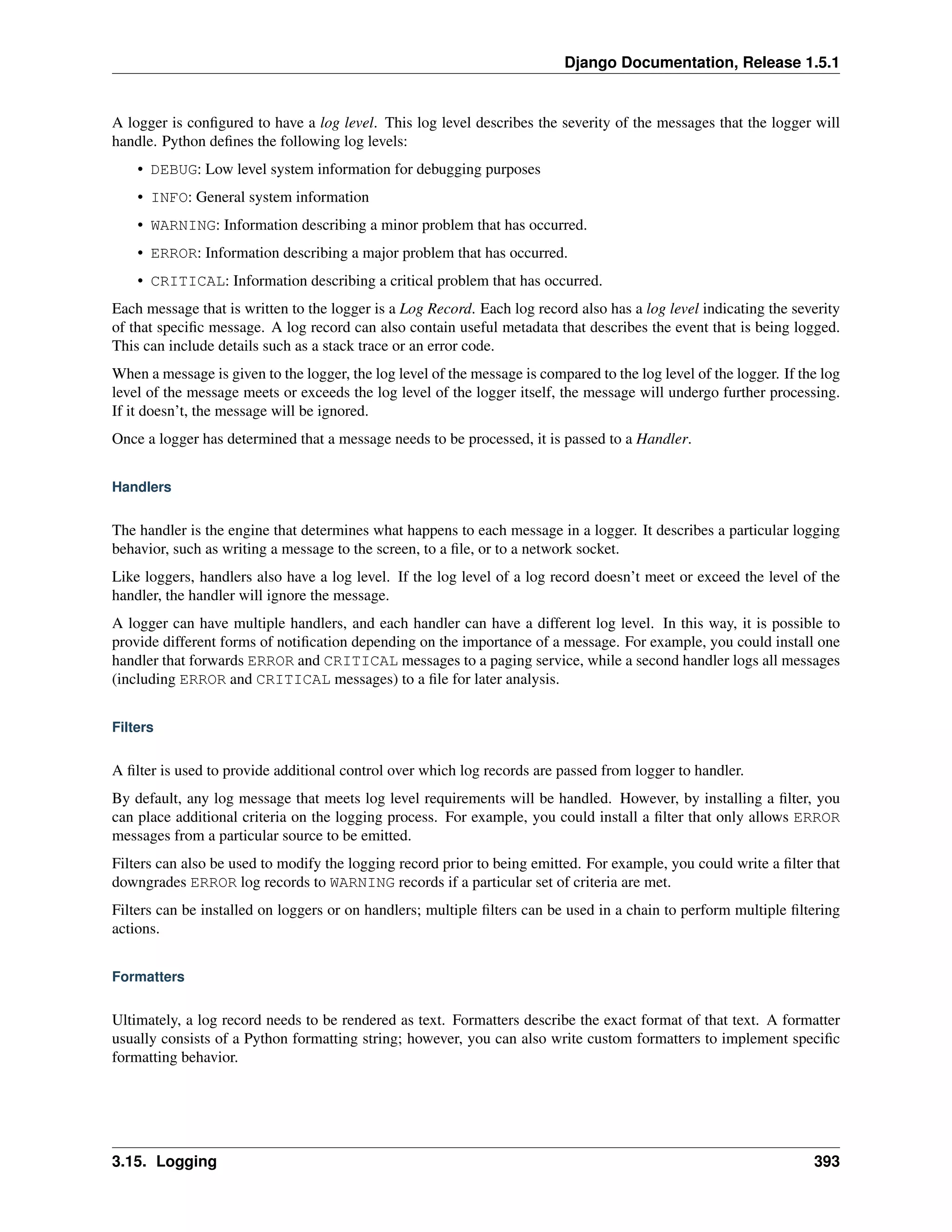 Django Documentation, Release 1.5.1 
A logger is configured to have a log level. This log level describes the severity of the messages that the logger will 
handle. Python defines the following log levels: 
• DEBUG: Low level system information for debugging purposes 
• INFO: General system information 
• WARNING: Information describing a minor problem that has occurred. 
• ERROR: Information describing a major problem that has occurred. 
• CRITICAL: Information describing a critical problem that has occurred. 
Each message that is written to the logger is a Log Record. Each log record also has a log level indicating the severity 
of that specific message. A log record can also contain useful metadata that describes the event that is being logged. 
This can include details such as a stack trace or an error code. 
When a message is given to the logger, the log level of the message is compared to the log level of the logger. If the log 
level of the message meets or exceeds the log level of the logger itself, the message will undergo further processing. 
If it doesn’t, the message will be ignored. 
Once a logger has determined that a message needs to be processed, it is passed to a Handler. 
Handlers 
The handler is the engine that determines what happens to each message in a logger. It describes a particular logging 
behavior, such as writing a message to the screen, to a file, or to a network socket. 
Like loggers, handlers also have a log level. If the log level of a log record doesn’t meet or exceed the level of the 
handler, the handler will ignore the message. 
A logger can have multiple handlers, and each handler can have a different log level. In this way, it is possible to 
provide different forms of notification depending on the importance of a message. For example, you could install one 
handler that forwards ERROR and CRITICAL messages to a paging service, while a second handler logs all messages 
(including ERROR and CRITICAL messages) to a file for later analysis. 
Filters 
A filter is used to provide additional control over which log records are passed from logger to handler. 
By default, any log message that meets log level requirements will be handled. However, by installing a filter, you 
can place additional criteria on the logging process. For example, you could install a filter that only allows ERROR 
messages from a particular source to be emitted. 
Filters can also be used to modify the logging record prior to being emitted. For example, you could write a filter that 
downgrades ERROR log records to WARNING records if a particular set of criteria are met. 
Filters can be installed on loggers or on handlers; multiple filters can be used in a chain to perform multiple filtering 
actions. 
Formatters 
Ultimately, a log record needs to be rendered as text. Formatters describe the exact format of that text. A formatter 
usually consists of a Python formatting string; however, you can also write custom formatters to implement specific 
formatting behavior. 
3.15. Logging 393 
 