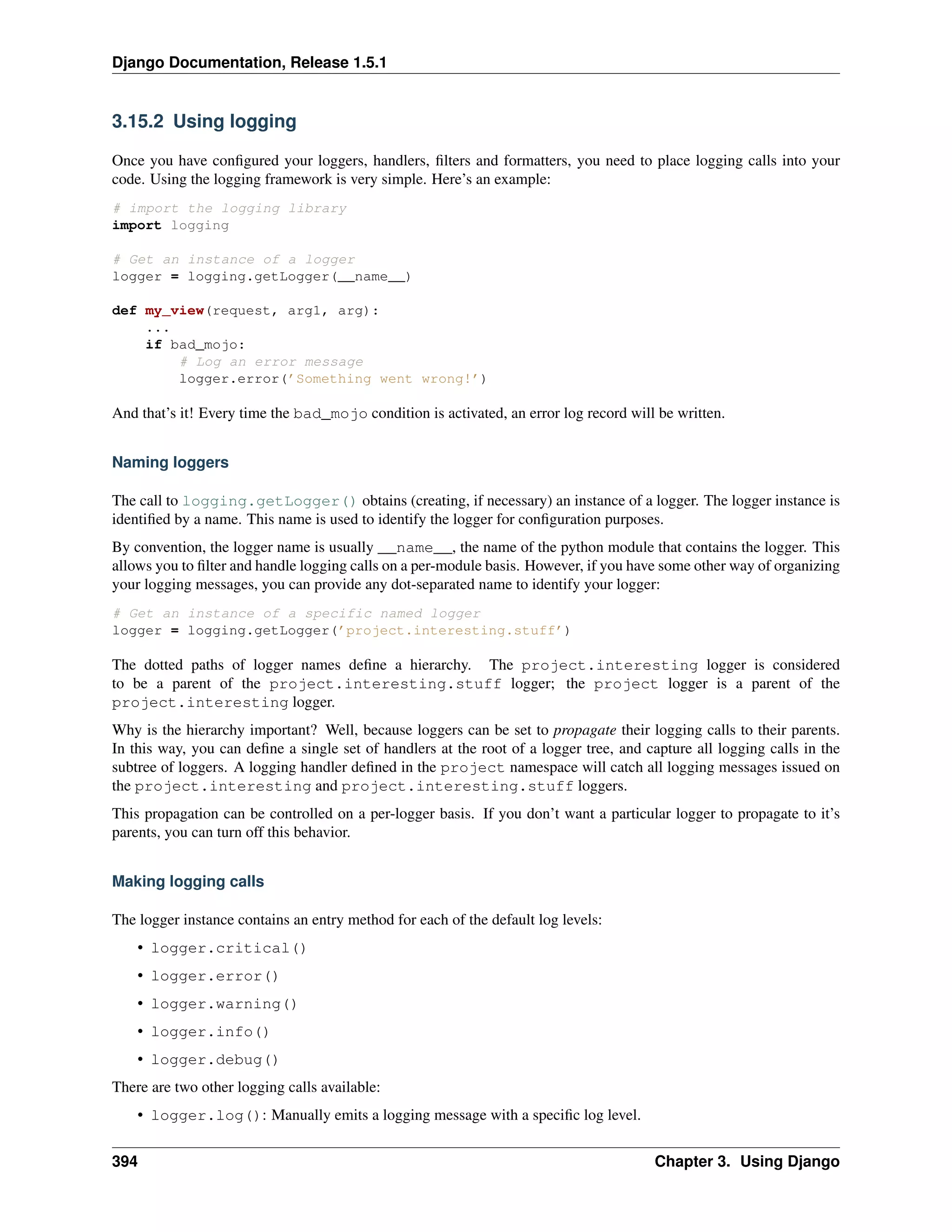 Django Documentation, Release 1.5.1 
3.15.2 Using logging 
Once you have configured your loggers, handlers, filters and formatters, you need to place logging calls into your 
code. Using the logging framework is very simple. Here’s an example: 
# import the logging library 
import logging 
# Get an instance of a logger 
logger = logging.getLogger(__name__) 
def my_view(request, arg1, arg): 
... 
if bad_mojo: 
# Log an error message 
logger.error(’Something went wrong!’) 
And that’s it! Every time the bad_mojo condition is activated, an error log record will be written. 
Naming loggers 
The call to logging.getLogger() obtains (creating, if necessary) an instance of a logger. The logger instance is 
identified by a name. This name is used to identify the logger for configuration purposes. 
By convention, the logger name is usually __name__, the name of the python module that contains the logger. This 
allows you to filter and handle logging calls on a per-module basis. However, if you have some other way of organizing 
your logging messages, you can provide any dot-separated name to identify your logger: 
# Get an instance of a specific named logger 
logger = logging.getLogger(’project.interesting.stuff’) 
The dotted paths of logger names define a hierarchy. The project.interesting logger is considered 
to be a parent of the project.interesting.stuff logger; the project logger is a parent of the 
project.interesting logger. 
Why is the hierarchy important? Well, because loggers can be set to propagate their logging calls to their parents. 
In this way, you can define a single set of handlers at the root of a logger tree, and capture all logging calls in the 
subtree of loggers. A logging handler defined in the project namespace will catch all logging messages issued on 
the project.interesting and project.interesting.stuff loggers. 
This propagation can be controlled on a per-logger basis. If you don’t want a particular logger to propagate to it’s 
parents, you can turn off this behavior. 
Making logging calls 
The logger instance contains an entry method for each of the default log levels: 
• logger.critical() 
• logger.error() 
• logger.warning() 
• logger.info() 
• logger.debug() 
There are two other logging calls available: 
• logger.log(): Manually emits a logging message with a specific log level. 
394 Chapter 3. Using Django 
 