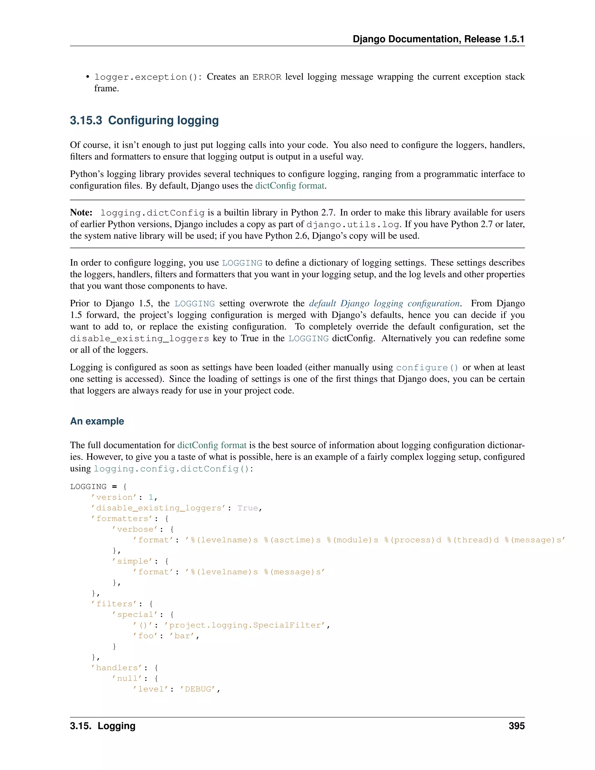 Django Documentation, Release 1.5.1 
• logger.exception(): Creates an ERROR level logging message wrapping the current exception stack 
frame. 
3.15.3 Configuring logging 
Of course, it isn’t enough to just put logging calls into your code. You also need to configure the loggers, handlers, 
filters and formatters to ensure that logging output is output in a useful way. 
Python’s logging library provides several techniques to configure logging, ranging from a programmatic interface to 
configuration files. By default, Django uses the dictConfig format. 
Note: logging.dictConfig is a builtin library in Python 2.7. In order to make this library available for users 
of earlier Python versions, Django includes a copy as part of django.utils.log. If you have Python 2.7 or later, 
the system native library will be used; if you have Python 2.6, Django’s copy will be used. 
In order to configure logging, you use LOGGING to define a dictionary of logging settings. These settings describes 
the loggers, handlers, filters and formatters that you want in your logging setup, and the log levels and other properties 
that you want those components to have. 
Prior to Django 1.5, the LOGGING setting overwrote the default Django logging configuration. From Django 
1.5 forward, the project’s logging configuration is merged with Django’s defaults, hence you can decide if you 
want to add to, or replace the existing configuration. To completely override the default configuration, set the 
disable_existing_loggers key to True in the LOGGING dictConfig. Alternatively you can redefine some 
or all of the loggers. 
Logging is configured as soon as settings have been loaded (either manually using configure() or when at least 
one setting is accessed). Since the loading of settings is one of the first things that Django does, you can be certain 
that loggers are always ready for use in your project code. 
An example 
The full documentation for dictConfig format is the best source of information about logging configuration dictionar-ies. 
However, to give you a taste of what is possible, here is an example of a fairly complex logging setup, configured 
using logging.config.dictConfig(): 
LOGGING = { 
’version’: 1, 
’disable_existing_loggers’: True, 
’formatters’: { 
’verbose’: { 
’format’: ’%(levelname)s %(asctime)s %(module)s %(process)d %(thread)d %(message)s’ 
}, 
’simple’: { 
’format’: ’%(levelname)s %(message)s’ 
}, 
}, 
’filters’: { 
’special’: { 
’()’: ’project.logging.SpecialFilter’, 
’foo’: ’bar’, 
} 
}, 
’handlers’: { 
’null’: { 
’level’: ’DEBUG’, 
3.15. Logging 395 
 