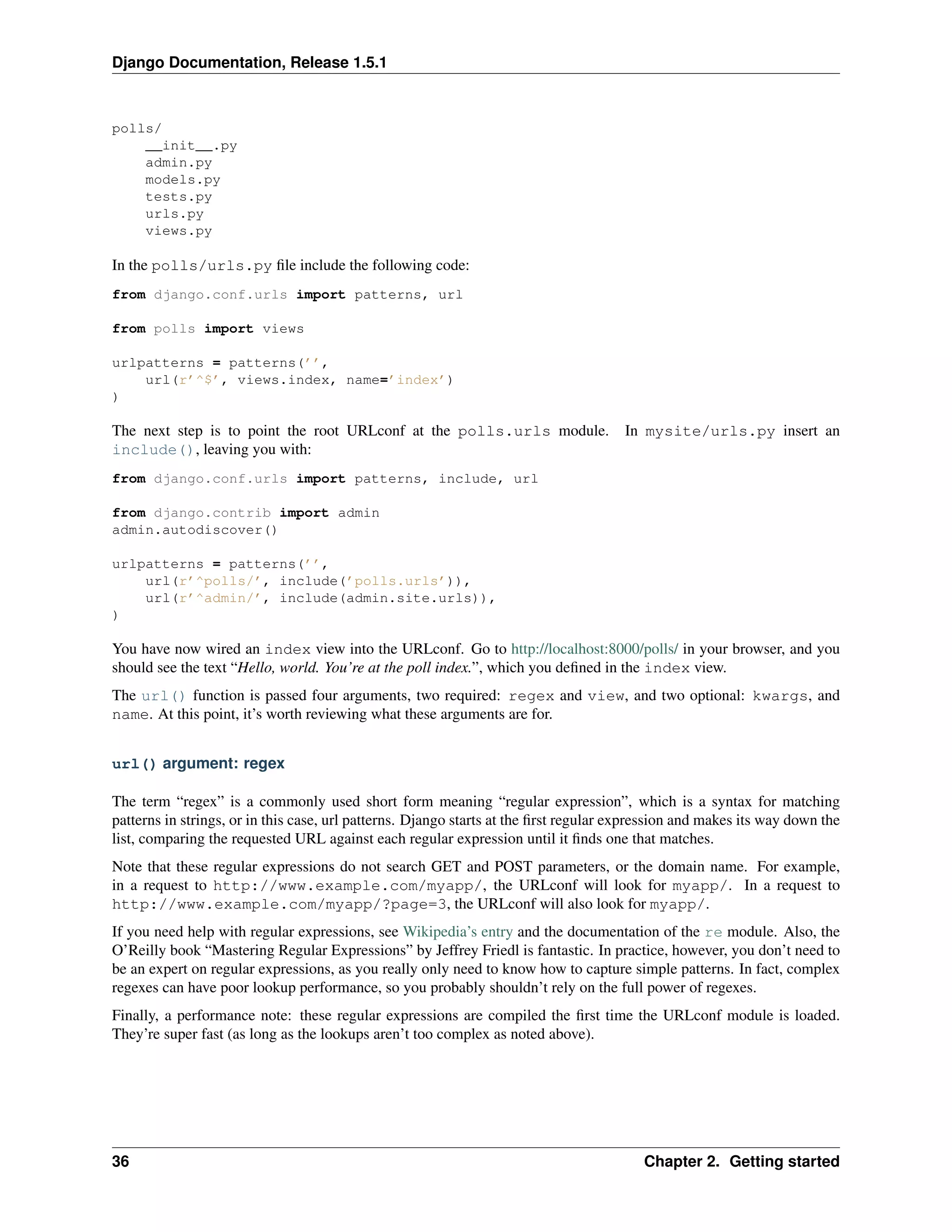 Django Documentation, Release 1.5.1 
polls/ 
__init__.py 
admin.py 
models.py 
tests.py 
urls.py 
views.py 
In the polls/urls.py file include the following code: 
from django.conf.urls import patterns, url 
from polls import views 
urlpatterns = patterns(’’, 
url(r’^$’, views.index, name=’index’) 
) 
The next step is to point the root URLconf at the polls.urls module. In mysite/urls.py insert an 
include(), leaving you with: 
from django.conf.urls import patterns, include, url 
from django.contrib import admin 
admin.autodiscover() 
urlpatterns = patterns(’’, 
url(r’^polls/’, include(’polls.urls’)), 
url(r’^admin/’, include(admin.site.urls)), 
) 
You have now wired an index view into the URLconf. Go to http://localhost:8000/polls/ in your browser, and you 
should see the text “Hello, world. You’re at the poll index.”, which you defined in the index view. 
The url() function is passed four arguments, two required: regex and view, and two optional: kwargs, and 
name. At this point, it’s worth reviewing what these arguments are for. 
url() argument: regex 
The term “regex” is a commonly used short form meaning “regular expression”, which is a syntax for matching 
patterns in strings, or in this case, url patterns. Django starts at the first regular expression and makes its way down the 
list, comparing the requested URL against each regular expression until it finds one that matches. 
Note that these regular expressions do not search GET and POST parameters, or the domain name. For example, 
in a request to http://www.example.com/myapp/, the URLconf will look for myapp/. In a request to 
http://www.example.com/myapp/?page=3, the URLconf will also look for myapp/. 
If you need help with regular expressions, see Wikipedia’s entry and the documentation of the re module. Also, the 
O’Reilly book “Mastering Regular Expressions” by Jeffrey Friedl is fantastic. In practice, however, you don’t need to 
be an expert on regular expressions, as you really only need to know how to capture simple patterns. In fact, complex 
regexes can have poor lookup performance, so you probably shouldn’t rely on the full power of regexes. 
Finally, a performance note: these regular expressions are compiled the first time the URLconf module is loaded. 
They’re super fast (as long as the lookups aren’t too complex as noted above). 
36 Chapter 2. Getting started 
 