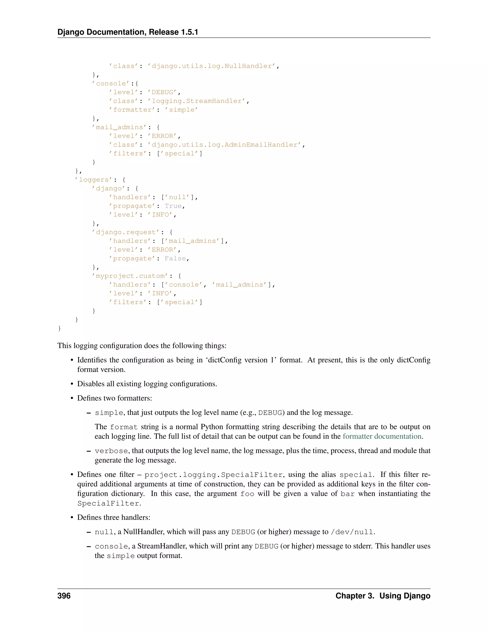 Django Documentation, Release 1.5.1 
’class’: ’django.utils.log.NullHandler’, 
}, 
’console’:{ 
’level’: ’DEBUG’, 
’class’: ’logging.StreamHandler’, 
’formatter’: ’simple’ 
}, 
’mail_admins’: { 
’level’: ’ERROR’, 
’class’: ’django.utils.log.AdminEmailHandler’, 
’filters’: [’special’] 
} 
}, 
’loggers’: { 
’django’: { 
’handlers’: [’null’], 
’propagate’: True, 
’level’: ’INFO’, 
}, 
’django.request’: { 
’handlers’: [’mail_admins’], 
’level’: ’ERROR’, 
’propagate’: False, 
}, 
’myproject.custom’: { 
’handlers’: [’console’, ’mail_admins’], 
’level’: ’INFO’, 
’filters’: [’special’] 
} 
} 
} 
This logging configuration does the following things: 
• Identifies the configuration as being in ‘dictConfig version 1’ format. At present, this is the only dictConfig 
format version. 
• Disables all existing logging configurations. 
• Defines two formatters: 
– simple, that just outputs the log level name (e.g., DEBUG) and the log message. 
The format string is a normal Python formatting string describing the details that are to be output on 
each logging line. The full list of detail that can be output can be found in the formatter documentation. 
– verbose, that outputs the log level name, the log message, plus the time, process, thread and module that 
generate the log message. 
• Defines one filter – project.logging.SpecialFilter, using the alias special. If this filter re-quired 
additional arguments at time of construction, they can be provided as additional keys in the filter con-figuration 
dictionary. In this case, the argument foo will be given a value of bar when instantiating the 
SpecialFilter. 
• Defines three handlers: 
– null, a NullHandler, which will pass any DEBUG (or higher) message to /dev/null. 
– console, a StreamHandler, which will print any DEBUG (or higher) message to stderr. This handler uses 
the simple output format. 
396 Chapter 3. Using Django 
 