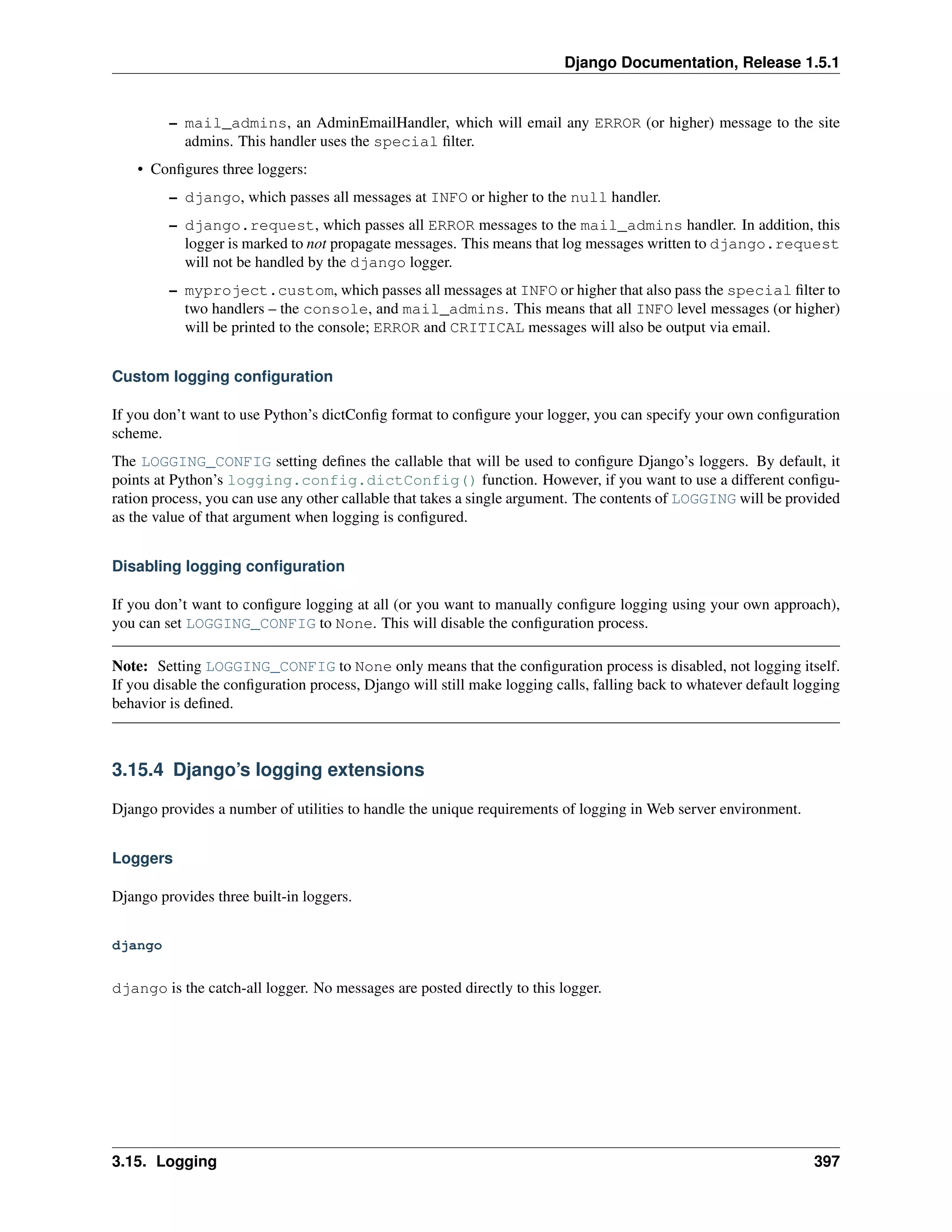 Django Documentation, Release 1.5.1 
– mail_admins, an AdminEmailHandler, which will email any ERROR (or higher) message to the site 
admins. This handler uses the special filter. 
• Configures three loggers: 
– django, which passes all messages at INFO or higher to the null handler. 
– django.request, which passes all ERROR messages to the mail_admins handler. In addition, this 
logger is marked to not propagate messages. This means that log messages written to django.request 
will not be handled by the django logger. 
– myproject.custom, which passes all messages at INFO or higher that also pass the special filter to 
two handlers – the console, and mail_admins. This means that all INFO level messages (or higher) 
will be printed to the console; ERROR and CRITICAL messages will also be output via email. 
Custom logging configuration 
If you don’t want to use Python’s dictConfig format to configure your logger, you can specify your own configuration 
scheme. 
The LOGGING_CONFIG setting defines the callable that will be used to configure Django’s loggers. By default, it 
points at Python’s logging.config.dictConfig() function. However, if you want to use a different configu-ration 
process, you can use any other callable that takes a single argument. The contents of LOGGING will be provided 
as the value of that argument when logging is configured. 
Disabling logging configuration 
If you don’t want to configure logging at all (or you want to manually configure logging using your own approach), 
you can set LOGGING_CONFIG to None. This will disable the configuration process. 
Note: Setting LOGGING_CONFIG to None only means that the configuration process is disabled, not logging itself. 
If you disable the configuration process, Django will still make logging calls, falling back to whatever default logging 
behavior is defined. 
3.15.4 Django’s logging extensions 
Django provides a number of utilities to handle the unique requirements of logging in Web server environment. 
Loggers 
Django provides three built-in loggers. 
django 
django is the catch-all logger. No messages are posted directly to this logger. 
3.15. Logging 397 
 