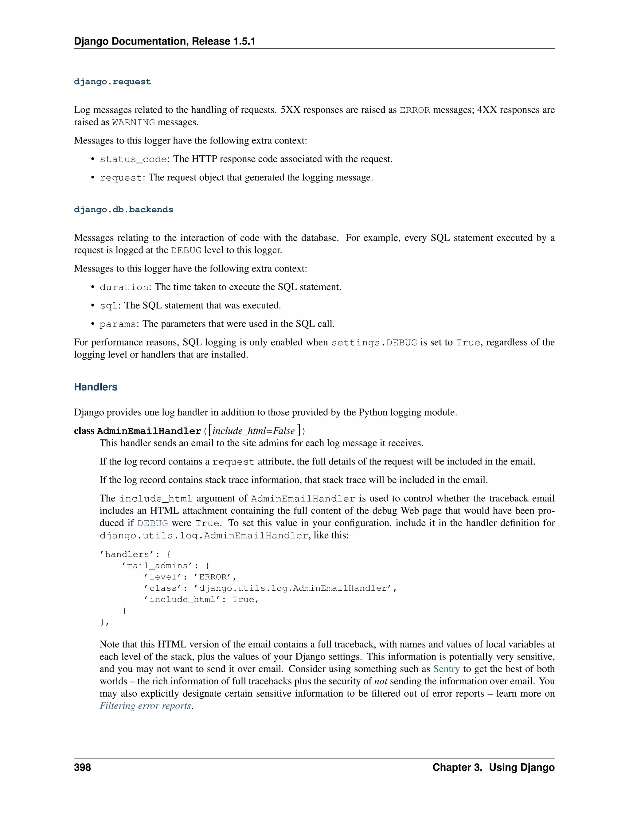 Django Documentation, Release 1.5.1 
django.request 
Log messages related to the handling of requests. 5XX responses are raised as ERROR messages; 4XX responses are 
raised as WARNING messages. 
Messages to this logger have the following extra context: 
• status_code: The HTTP response code associated with the request. 
• request: The request object that generated the logging message. 
django.db.backends 
Messages relating to the interaction of code with the database. For example, every SQL statement executed by a 
request is logged at the DEBUG level to this logger. 
Messages to this logger have the following extra context: 
• duration: The time taken to execute the SQL statement. 
• sql: The SQL statement that was executed. 
• params: The parameters that were used in the SQL call. 
For performance reasons, SQL logging is only enabled when settings.DEBUG is set to True, regardless of the 
logging level or handlers that are installed. 
Handlers 
Django provides one log handler in addition to those provided by the Python logging module. 
class AdminEmailHandler([include_html=False ]) 
This handler sends an email to the site admins for each log message it receives. 
If the log record contains a request attribute, the full details of the request will be included in the email. 
If the log record contains stack trace information, that stack trace will be included in the email. 
The include_html argument of AdminEmailHandler is used to control whether the traceback email 
includes an HTML attachment containing the full content of the debug Web page that would have been pro-duced 
if DEBUG were True. To set this value in your configuration, include it in the handler definition for 
django.utils.log.AdminEmailHandler, like this: 
’handlers’: { 
’mail_admins’: { 
’level’: ’ERROR’, 
’class’: ’django.utils.log.AdminEmailHandler’, 
’include_html’: True, 
} 
}, 
Note that this HTML version of the email contains a full traceback, with names and values of local variables at 
each level of the stack, plus the values of your Django settings. This information is potentially very sensitive, 
and you may not want to send it over email. Consider using something such as Sentry to get the best of both 
worlds – the rich information of full tracebacks plus the security of not sending the information over email. You 
may also explicitly designate certain sensitive information to be filtered out of error reports – learn more on 
Filtering error reports. 
398 Chapter 3. Using Django 
 