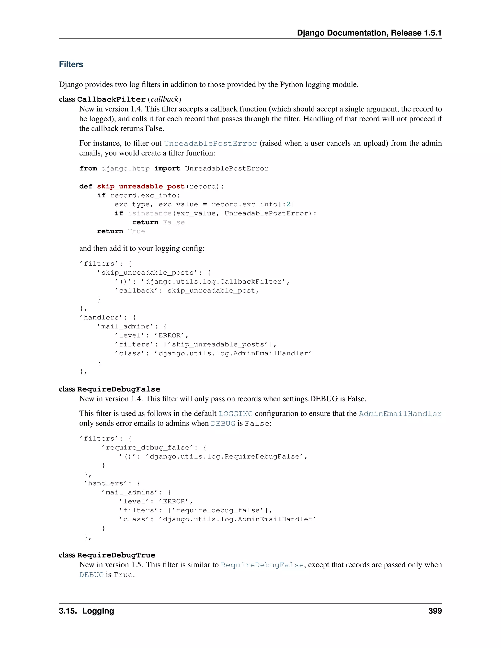 Django Documentation, Release 1.5.1 
Filters 
Django provides two log filters in addition to those provided by the Python logging module. 
class CallbackFilter(callback) 
New in version 1.4. This filter accepts a callback function (which should accept a single argument, the record to 
be logged), and calls it for each record that passes through the filter. Handling of that record will not proceed if 
the callback returns False. 
For instance, to filter out UnreadablePostError (raised when a user cancels an upload) from the admin 
emails, you would create a filter function: 
from django.http import UnreadablePostError 
def skip_unreadable_post(record): 
if record.exc_info: 
exc_type, exc_value = record.exc_info[:2] 
if isinstance(exc_value, UnreadablePostError): 
return False 
return True 
and then add it to your logging config: 
’filters’: { 
’skip_unreadable_posts’: { 
’()’: ’django.utils.log.CallbackFilter’, 
’callback’: skip_unreadable_post, 
} 
}, 
’handlers’: { 
’mail_admins’: { 
’level’: ’ERROR’, 
’filters’: [’skip_unreadable_posts’], 
’class’: ’django.utils.log.AdminEmailHandler’ 
} 
}, 
class RequireDebugFalse 
New in version 1.4. This filter will only pass on records when settings.DEBUG is False. 
This filter is used as follows in the default LOGGING configuration to ensure that the AdminEmailHandler 
only sends error emails to admins when DEBUG is False: 
’filters’: { 
’require_debug_false’: { 
’()’: ’django.utils.log.RequireDebugFalse’, 
} 
}, 
’handlers’: { 
’mail_admins’: { 
’level’: ’ERROR’, 
’filters’: [’require_debug_false’], 
’class’: ’django.utils.log.AdminEmailHandler’ 
} 
}, 
class RequireDebugTrue 
New in version 1.5. This filter is similar to RequireDebugFalse, except that records are passed only when 
DEBUG is True. 
3.15. Logging 399 
 